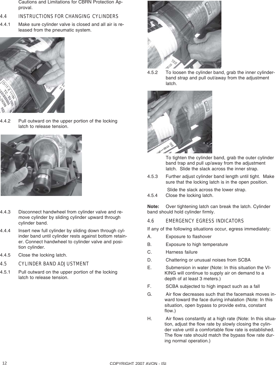 COPYRIGHT 2007 AVON - ISI12Cautions and Limitations for CBRN Protection Ap-proval.4.4 INSTRUCTIONS FOR CHANGING CYLINDERS4.4.1 Make sure cylinder valve is closed and all air is re-leased from the pneumatic system.4.4.2 Pull outward on the upper portion of the lockinglatch to release tension.4.4.3 Disconnect handwheel from cylinder valve and re-move cylinder by sliding cylinder upward throughcylinder band.4.4.4 Insert new full cylinder by sliding down through cyl-inder band until cylinder rests against bottom retain-er. Connect handwheel to cylinder valve and posi-tion cylinder.4.4.5 Close the locking latch.4.5 CYLINDER BAND ADJUSTMENT4.5.1 Pull outward on the upper portion of the lockinglatch to release tension.4.5.2 To loosen the cylinder band, grab the inner cylinder-band strap and pull out/away from the adjustmentlatch.To tighten the cylinder band, grab the outer cylinderband trap and pull up/away from the adjustmentlatch.  Slide the slack across the inner strap.4.5.3 Further adjust cylinder band length until tight.  Makesure that the locking latch is in the open position. Slide the slack across the lower strap.4.5.4 Close the locking latch.Note: Over tightening latch can break the latch. Cylinderband should hold cylinder firmly.4.6 EMERGENCY EGRESS INDICATORSIf any of the following situations occur, egress immediately:A. Exposure to flashoverB. Exposure to high temperatureC. Harness failureD. Chattering or unusual noises from SCBAE. Submersion in water (Note: In this situation the VI-KING will continue to supply air on demand to adepth of at least 3 meters.)F. SCBA subjected to high impact such as a fallG. Air flow decreases such that the facemask moves in-ward toward the face during inhalation (Note: In thissituation, open bypass to provide extra, constantflow.)H. Air flows constantly at a high rate (Note: In this situa-tion, adjust the flow rate by slowly closing the cylin-der valve until a comfortable flow rate is established.The flow rate should match the bypass flow rate dur-ing normal operation.)