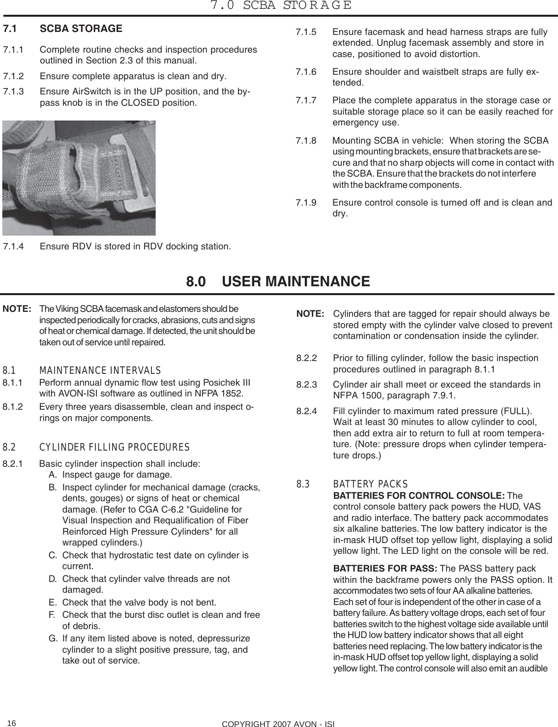 COPYRIGHT 2007 AVON - ISI16NOTE: Cylinders that are tagged for repair should always bestored empty with the cylinder valve closed to preventcontamination or condensation inside the cylinder.8.2.2 Prior to filling cylinder, follow the basic inspectionprocedures outlined in paragraph 8.1.18.2.3 Cylinder air shall meet or exceed the standards inNFPA 1500, paragraph 7.9.1.8.2.4 Fill cylinder to maximum rated pressure (FULL).Wait at least 30 minutes to allow cylinder to cool,then add extra air to return to full at room tempera-ture. (Note: pressure drops when cylinder tempera-ture drops.)8.3 BATTERY PACKSBATTERIES FOR CONTROL CONSOLE: Thecontrol console battery pack powers the HUD, VASand radio interface. The battery pack accommodatessix alkaline batteries. The low battery indicator is thein-mask HUD offset top yellow light, displaying a solidyellow light. The LED light on the console will be red.BATTERIES FOR PASS: The PASS battery packwithin the backframe powers only the PASS option. Itaccommodates two sets of four AA alkaline batteries.Each set of four is independent of the other in case of abattery failure. As battery voltage drops, each set of fourbatteries switch to the highest voltage side available untilthe HUD low battery indicator shows that all eightbatteries need replacing. The low battery indicator is thein-mask HUD offset top yellow light, displaying a solidyellow light. The control console will also emit an audibleNOTE: The Viking SCBA facemask and elastomers should beinspected periodically for cracks, abrasions, cuts and signsof heat or chemical damage. If detected, the unit should betaken out of service until repaired.8.1 MAINTENANCE INTERVALS8.1.1 Perform annual dynamic flow test using Posichek IIIwith AVON-ISI software as outlined in NFPA 1852.8.1.2 Every three years disassemble, clean and inspect o-rings on major components.8.2 CYLINDER FILLING PROCEDURES8.2.1 Basic cylinder inspection shall include:A. Inspect gauge for damage.B. Inspect cylinder for mechanical damage (cracks,dents, gouges) or signs of heat or chemicaldamage. (Refer to CGA C-6.2 &quot;Guideline forVisual Inspection and Requalification of FiberReinforced High Pressure Cylinders&quot; for allwrapped cylinders.)C. Check that hydrostatic test date on cylinder iscurrent.D. Check that cylinder valve threads are notdamaged.E. Check that the valve body is not bent.F. Check that the burst disc outlet is clean and freeof debris.G. If any item listed above is noted, depressurizecylinder to a slight positive pressure, tag, andtake out of service.7.1 SCBA STORAGE7.1.1 Complete routine checks and inspection proceduresoutlined in Section 2.3 of this manual.7.1.2 Ensure complete apparatus is clean and dry.7.1.3 Ensure AirSwitch is in the UP position, and the by-pass knob is in the CLOSED position.7.1.4 Ensure RDV is stored in RDV docking station.7.1.5 Ensure facemask and head harness straps are fullyextended. Unplug facemask assembly and store incase, positioned to avoid distortion.7.1.6 Ensure shoulder and waistbelt straps are fully ex-tended.7.1.7 Place the complete apparatus in the storage case orsuitable storage place so it can be easily reached foremergency use.7.1.8 Mounting SCBA in vehicle:  When storing the SCBAusing mounting brackets, ensure that brackets are se-cure and that no sharp objects will come in contact withthe SCBA. Ensure that the brackets do not interferewith the backframe components.7.1.9 Ensure control console is turned off and is clean anddry.7.0 SCBA STORAGE8.0    USER MAINTENANCE