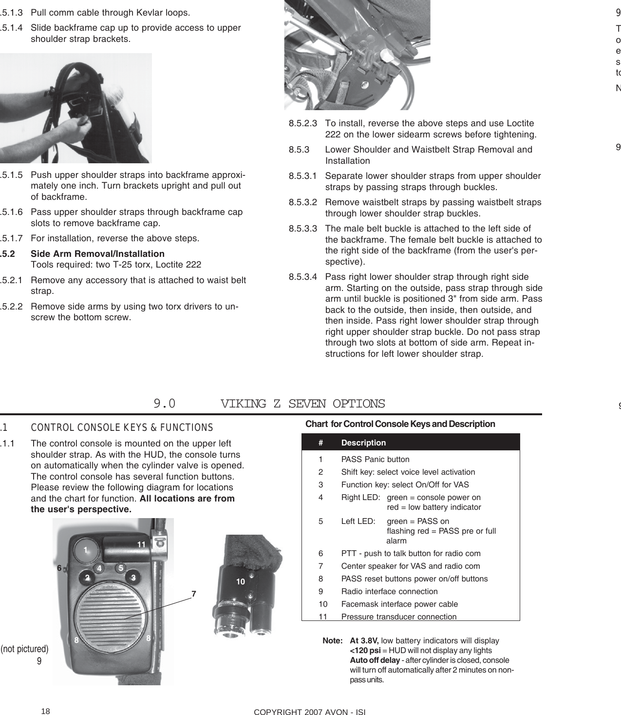 COPYRIGHT 2007 AVON - ISI18.5.1.3 Pull comm cable through Kevlar loops..5.1.4 Slide backframe cap up to provide access to uppershoulder strap brackets..5.1.5 Push upper shoulder straps into backframe approxi-mately one inch. Turn brackets upright and pull outof backframe..5.1.6 Pass upper shoulder straps through backframe capslots to remove backframe cap..5.1.7 For installation, reverse the above steps..5.2 Side Arm Removal/InstallationTools required: two T-25 torx, Loctite 222.5.2.1 Remove any accessory that is attached to waist beltstrap..5.2.2 Remove side arms by using two torx drivers to un-screw the bottom screw.9ToestoN9 98.5.2.3 To install, reverse the above steps and use Loctite222 on the lower sidearm screws before tightening.8.5.3 Lower Shoulder and Waistbelt Strap Removal andInstallation8.5.3.1 Separate lower shoulder straps from upper shoulderstraps by passing straps through buckles.8.5.3.2 Remove waistbelt straps by passing waistbelt strapsthrough lower shoulder strap buckles.8.5.3.3 The male belt buckle is attached to the left side ofthe backframe. The female belt buckle is attached tothe right side of the backframe (from the user&apos;s per-spective).8.5.3.4 Pass right lower shoulder strap through right sidearm. Starting on the outside, pass strap through sidearm until buckle is positioned 3&quot; from side arm. Passback to the outside, then inside, then outside, andthen inside. Pass right lower shoulder strap throughright upper shoulder strap buckle. Do not pass strapthrough two slots at bottom of side arm. Repeat in-structions for left lower shoulder strap.# Description1 PASS Panic button2 Shift key: select voice level activation3 Function key: select On/Off for VAS4 Right LED: green = console power onred = low battery indicator5 Left LED: green = PASS onflashing red = PASS pre or full                             alarm6 PTT - push to talk button for radio com7 Center speaker for VAS and radio com8 PASS reset buttons power on/off buttons9 Radio interface connection10 Facemask interface power cable11 Pressure transducer connectionChart  for Control Console Keys and Description.1 CONTROL CONSOLE KEYS &amp; FUNCTIONS.1.1 The control console is mounted on the upper leftshoulder strap. As with the HUD, the console turnson automatically when the cylinder valve is opened.The control console has several function buttons.Please review the following diagram for locationsand the chart for function. All locations are fromthe user&apos;s perspective.9.0      VIKING Z SEVEN OPTIONSNote: At 3.8V, low battery indicators will display&lt;120 psi = HUD will not display any lightsAuto off delay - after cylinder is closed, consolewill turn off automatically after 2 minutes on non-pass units.72356481118(not pictured)910