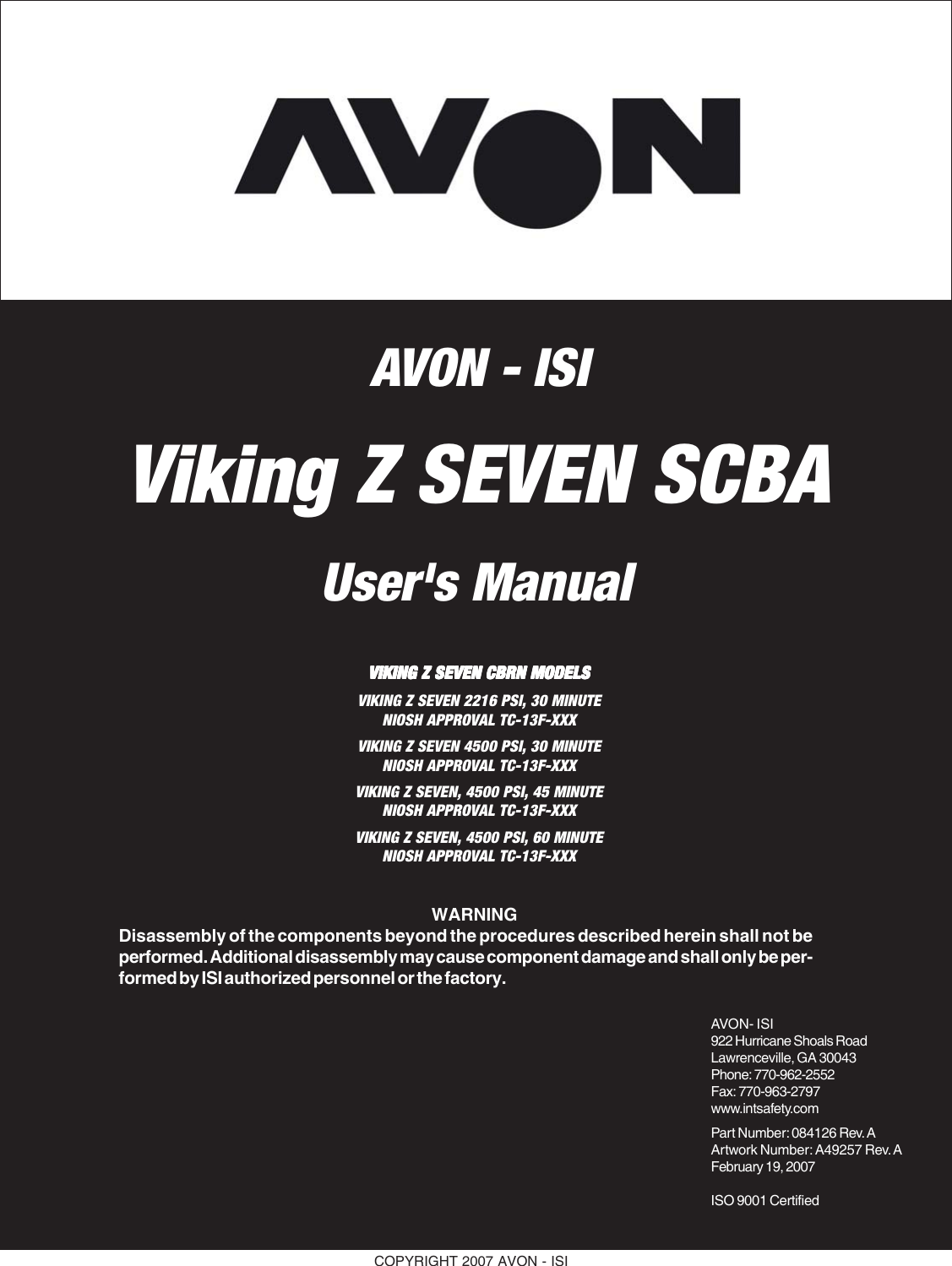 COPYRIGHT 2007 AVON - ISIViking Z SEVEN SCBAUser&apos;s ManualAVON- ISI922 Hurricane Shoals RoadLawrenceville, GA 30043Phone: 770-962-2552Fax: 770-963-2797www.intsafety.comPart Number: 084126 Rev. AArtwork Number: A49257 Rev. AFebruary 19, 2007ISO 9001 Certified  WARNINGDisassembly of the components beyond the procedures described herein shall not beperformed. Additional disassembly may cause component damage and shall only be per-formed by ISI authorized personnel or the factory.VIKING Z SEVEN CBRN MODELSVIKING Z SEVEN CBRN MODELSVIKING Z SEVEN CBRN MODELSVIKING Z SEVEN CBRN MODELSVIKING Z SEVEN CBRN MODELSVIKING Z SEVEN 2216 PSI, 30 MINUTENIOSH APPROVAL TC-13F-XXXVIKING Z SEVEN 4500 PSI, 30 MINUTENIOSH APPROVAL TC-13F-XXXVIKING Z SEVEN, 4500 PSI, 45 MINUTENIOSH APPROVAL TC-13F-XXXVIKING Z SEVEN, 4500 PSI, 60 MINUTENIOSH APPROVAL TC-13F-XXXAVON - ISI