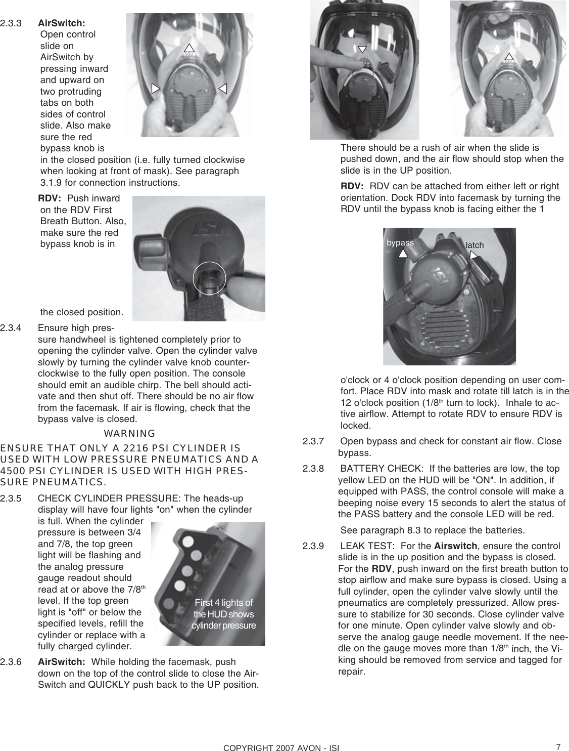 COPYRIGHT 2007 AVON - ISI 72.3.3 AirSwitch:Open controlslide onAirSwitch bypressing inwardand upward ontwo protrudingtabs on bothsides of controlslide. Also makesure the redbypass knob isin the closed position (i.e. fully turned clockwisewhen looking at front of mask). See paragraph3.1.9 for connection instructions.RDV:  Push inwardon the RDV FirstBreath Button. Also,make sure the redbypass knob is inthe closed position.2.3.4 Ensure high pres-sure handwheel is tightened completely prior toopening the cylinder valve. Open the cylinder valveslowly by turning the cylinder valve knob counter-clockwise to the fully open position. The consoleshould emit an audible chirp. The bell should acti-vate and then shut off. There should be no air flowfrom the facemask. If air is flowing, check that thebypass valve is closed.WARNINGENSURE THAT ONLY A 2216 PSI CYLINDER ISUSED WITH LOW PRESSURE PNEUMATICS AND A4500 PSI CYLINDER IS USED WITH HIGH PRES-SURE PNEUMATICS.2.3.5 CHECK CYLINDER PRESSURE: The heads-updisplay will have four lights &quot;on&quot; when the cylinderis full. When the cylinderpressure is between 3/4and 7/8, the top greenlight will be flashing andthe analog pressuregauge readout shouldread at or above the 7/8thlevel. If the top greenlight is &quot;off&quot; or below thespecified levels, refill thecylinder or replace with afully charged cylinder.2.3.6 AirSwitch:  While holding the facemask, pushdown on the top of the control slide to close the Air-Switch and QUICKLY push back to the UP position.First 4 lights ofthe HUD showscylinder pressurebypass latchThere should be a rush of air when the slide ispushed down, and the air flow should stop when theslide is in the UP position.RDV:  RDV can be attached from either left or rightorientation. Dock RDV into facemask by turning theRDV until the bypass knob is facing either the 1o&apos;clock or 4 o&apos;clock position depending on user com-fort. Place RDV into mask and rotate till latch is in the12 o&apos;clock position (1/8th turn to lock).  Inhale to ac-tive airflow. Attempt to rotate RDV to ensure RDV islocked.2.3.7 Open bypass and check for constant air flow. Closebypass.2.3.8 BATTERY CHECK:  If the batteries are low, the topyellow LED on the HUD will be &quot;ON&quot;. In addition, ifequipped with PASS, the control console will make abeeping noise every 15 seconds to alert the status ofthe PASS battery and the console LED will be red.See paragraph 8.3 to replace the batteries.2.3.9 LEAK TEST:  For the Airswitch, ensure the controlslide is in the up position and the bypass is closed.For the RDV, push inward on the first breath button tostop airflow and make sure bypass is closed. Using afull cylinder, open the cylinder valve slowly until thepneumatics are completely pressurized. Allow pres-sure to stabilize for 30 seconds. Close cylinder valvefor one minute. Open cylinder valve slowly and ob-serve the analog gauge needle movement. If the nee-dle on the gauge moves more than 1/8th inch, the Vi-king should be removed from service and tagged forrepair.
