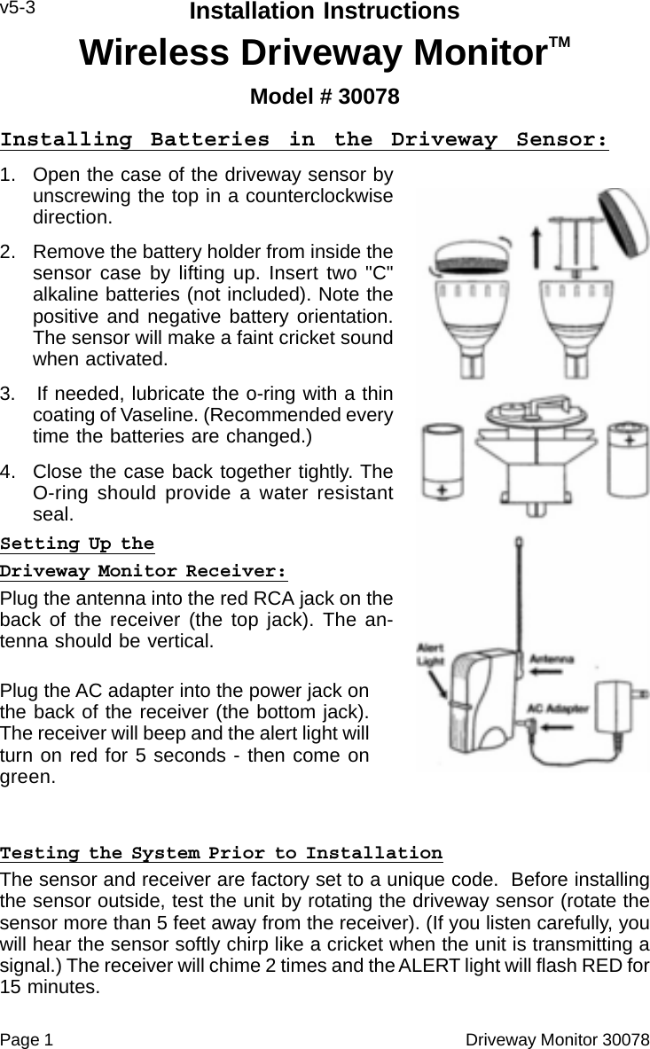 Page 1                                                                                                Driveway Monitor 30078Installation InstructionsWireless Driveway MonitorTMModel # 30078v5-3Installing Batteries in the Driveway Sensor:1. Open the case of the driveway sensor byunscrewing the top in a counterclockwisedirection.2. Remove the battery holder from inside thesensor case by lifting up. Insert two "C"alkaline batteries (not included). Note thepositive and negative battery orientation.The sensor will make a faint cricket soundwhen activated.3.   If needed, lubricate the o-ring with a thincoating of Vaseline. (Recommended everytime the batteries are changed.)4. Close the case back together tightly. TheO-ring should provide a water resistantseal.Setting Up theDriveway Monitor Receiver:Plug the antenna into the red RCA jack on theback of the receiver (the top jack). The an-tenna should be vertical.Plug the AC adapter into the power jack onthe back of the receiver (the bottom jack).The receiver will beep and the alert light willturn on red for 5 seconds - then come ongreen.Testing the System Prior to InstallationThe sensor and receiver are factory set to a unique code.  Before installingthe sensor outside, test the unit by rotating the driveway sensor (rotate thesensor more than 5 feet away from the receiver). (If you listen carefully, youwill hear the sensor softly chirp like a cricket when the unit is transmitting asignal.) The receiver will chime 2 times and the ALERT light will flash RED for15 minutes.