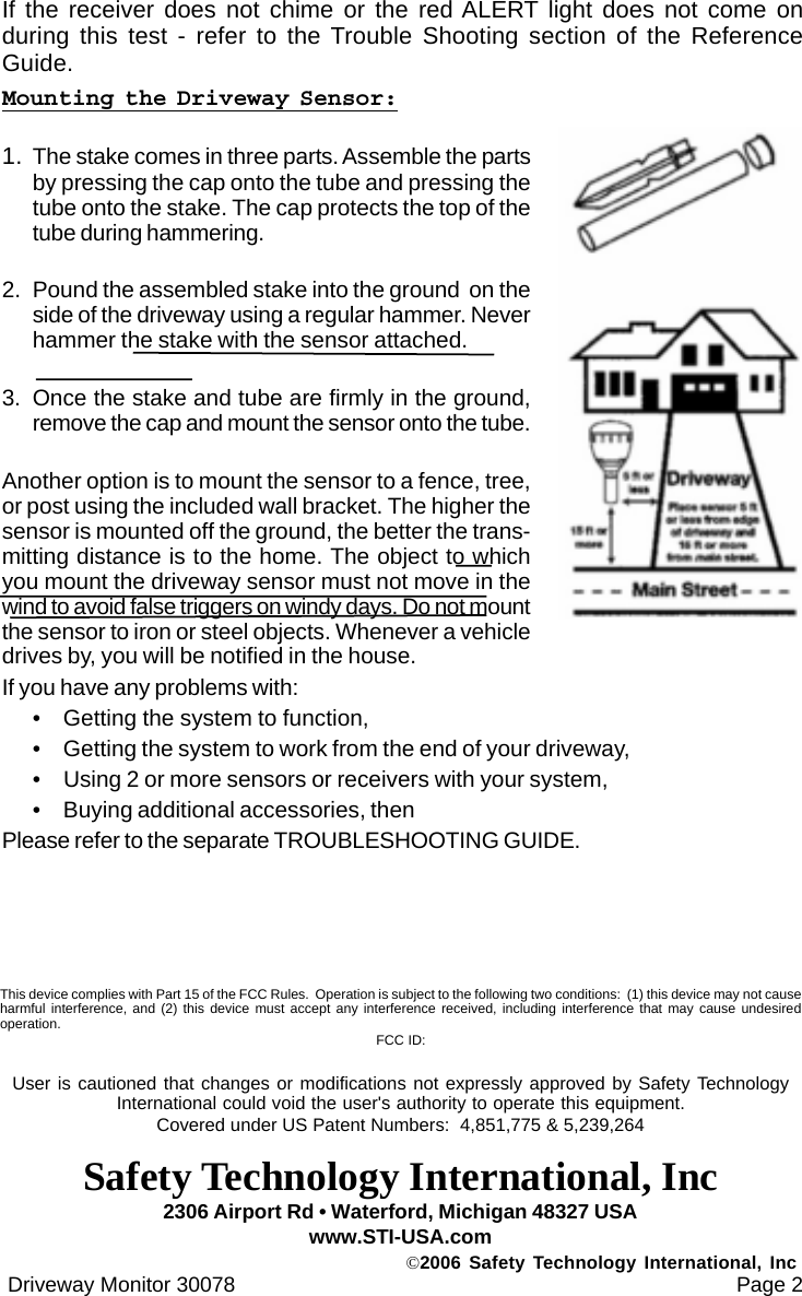 If the receiver does not chime or the red ALERT light does not come onduring this test - refer to the Trouble Shooting section of the ReferenceGuide.Mounting the Driveway Sensor:1. The stake comes in three parts. Assemble the partsby pressing the cap onto the tube and pressing thetube onto the stake. The cap protects the top of thetube during hammering.2. Pound the assembled stake into the ground  on theside of the driveway using a regular hammer. Neverhammer the stake with the sensor attached.3. Once the stake and tube are firmly in the ground,remove the cap and mount the sensor onto the tube.Another option is to mount the sensor to a fence, tree,or post using the included wall bracket. The higher thesensor is mounted off the ground, the better the trans-mitting distance is to the home. The object to whichyou mount the driveway sensor must not move in thewind to avoid false triggers on windy days. Do not mountthe sensor to iron or steel objects. Whenever a vehicledrives by, you will be notified in the house.If you have any problems with:&bull; Getting the system to function,&bull; Getting the system to work from the end of your driveway,&bull; Using 2 or more sensors or receivers with your system,&bull; Buying additional accessories, thenPlease refer to the separate TROUBLESHOOTING GUIDE. Driveway Monitor 30078                                                                                      Page 22306 Airport Rd &bull; Waterford, Michigan 48327 USAwww.STI-USA.com&copy;2006 Safety Technology International, IncThis device complies with Part 15 of the FCC Rules.  Operation is subject to the following two conditions:  (1) this device may not causeharmful interference, and (2) this device must accept any interference received, including interference that may cause undesiredoperation. FCC ID:User is cautioned that changes or modifications not expressly approved by Safety TechnologyInternational could void the user's authority to operate this equipment.Covered under US Patent Numbers:  4,851,775 &amp; 5,239,264Safety Technology International, Inc