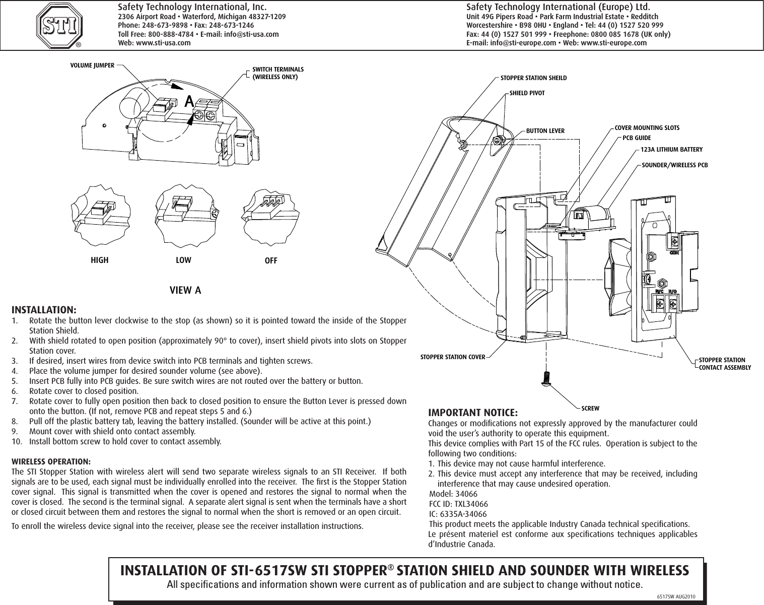 INSTALLATION OF STI-6517SW STI STOPPER® STATION SHIELD AND SOUNDER WITH WIRELESSAll speciﬁcations and information shown were current as of publication and are subject to change without notice.6517SW AUG2010®Safety Technology International, Inc.2306 Airport Road • Waterford, Michigan 48327-1209Phone: 248-673-9898 • Fax: 248-673-1246Toll Free: 800-888-4784 • E-mail: info@sti-usa.comWeb: www.sti-usa.comSafety Technology International (Europe) Ltd.Unit 49G Pipers Road • Park Farm Industrial Estate • RedditchWorcestershire • B98 0HU • England • Tel: 44 (0) 1527 520 999Fax: 44 (0) 1527 501 999 • Freephone: 0800 085 1678 (UK only)E-mail: info@sti-europe.com • Web: www.sti-europe.com INSTALLATION:1.  Rotate the button lever clockwise to the stop (as shown) so it is pointed toward the inside of the Stopper Station Shield.2.  With shield rotated to open position (approximately 90° to cover), insert shield pivots into slots on Stopper Station cover.3.  If desired, insert wires from device switch into PCB terminals and tighten screws.4.  Place the volume jumper for desired sounder volume (see above).5.  Insert PCB fully into PCB guides. Be sure switch wires are not routed over the battery or button.6.  Rotate cover to closed position.7.  Rotate cover to fully open position then back to closed position to ensure the Button Lever is pressed down onto the button. (If not, remove PCB and repeat steps 5 and 6.)8.  Pull off the plastic battery tab, leaving the battery installed. (Sounder will be active at this point.)9.  Mount cover with shield onto contact assembly.10.  Install bottom screw to hold cover to contact assembly.WIRELESS OPERATION:The STI Stopper Station with wireless alert will send two separate wireless signals to an STI Receiver.   If both signals are to be used, each signal must be individually enrolled into the receiver.  The ﬁrst is the Stopper Station cover signal.  This signal is transmitted when the cover is opened and restores the signal to normal when the cover is closed.  The second is the terminal signal.  A separate alert signal is sent when the terminals have a short or closed circuit between them and restores the signal to normal when the short is removed or an open circuit.  To enroll the wireless device signal into the receiver, please see the receiver installation instructions.A12344ADRAWNbhodgesCHECKEDQAMFGAPPROVED2/23/2010 Safety Technology International, Inc.2306 Airport Road, Waterford, MI 48327TITLE SIZECSCALEDWG NOSS Integral Cover Assembly InstallREV SHEET 1  OF 1 Install:1. Orient the Button Lever so it is pointed toward the inside of the Stopper Station Shield Assembly.2. With Shield Rotated to open position (Approximately 90 to Cover), insert Shield Pivots into Stopper Station Cover slots.3. If desired, insert wires from device switch into PCB terminals and tighten screws.4. Place the volume jumper for desired sounder volume. (See picture)5. Insert Stopper Sounder PCB fully into PCB Card Guides. Be sure that switch wires are not routed over the battery or button.6. Rotate Cover to Closed Position. 7. Rotate Cover to fully open position, back to closed position, and ensure the Button Lever is pressed down onto the button.     (If not, remove PCB and repeat steps 5 and 6.)8. Pull off the plastic battery tab with the battery remaining installed.  (Sounder will be active at this point)9. Mount total assembly onto Stopper Station Contact Assembly.10. Install bottom Screw to Hold Cover to Contact Assembly.SCREWSTOPPER STATION CONTACT ASSEMBLYSOUNDER/WIRELESS PCB123A LITHIUM BATTERYPCB GUIDECOVER MOUNTING SLOTSBUTTON LEVERSHIELD PIVOTSTOPPER STATION SHEILDHIGH LOW OFFVIEW ASWITCH TERMINALS(WIRELESS ONLY)VOLUME JUMPERSTOPPER STATION COVERAHIGH LOW OFFVIEW AVOLUME JUMPERA12344ADRAWNbhodgesCHECKEDQAMFGAPPROVED2/23/2010 Safety Technology International, Inc.2306 Airport Road, Waterford, MI 48327TITLE SIZECSCALEDWG NOSS Integral Cover Assembly InstallREV SHEET 1  OF 1 Install:1. Orient the Button Lever so it is pointed toward the inside of the Stopper Station Shield Assembly.2. With Shield Rotated to open position (Approximately 90 to Cover), insert Shield Pivots into Stopper Station Cover slots.3. If desired, insert wires from device switch into PCB terminals and tighten screws.4. Place the volume jumper for desired sounder volume. (See picture)5. Insert Stopper Sounder PCB fully into PCB Card Guides. Be sure that switch wires are not routed over the battery or button.6. Rotate Cover to Closed Position. 7. Rotate Cover to fully open position, back to closed position, and ensure the Button Lever is pressed down onto the button.     (If not, remove PCB and repeat steps 5 and 6.)8. Pull off the plastic battery tab with the battery remaining installed.  (Sounder will be active at this point)9. Mount total assembly onto Stopper Station Contact Assembly.10. Install bottom Screw to Hold Cover to Contact Assembly.SCREWSTOPPER STATION CONTACT ASSEMBLYSOUNDER/WIRELESS PCB123A LITHIUM BATTERYPCB GUIDECOVER MOUNTING SLOTSBUTTON LEVERSHIELD PIVOTSTOPPER STATION SHEILDHIGH LOW OFFVIEW ASWITCH TERMINALS(WIRELESS ONLY)VOLUME JUMPERSTOPPER STATION COVERAHIGH LOW OFFVIEW AVOLUME JUMPERIMPORTANT NOTICE:Changes or modiﬁcations not expressly approved by the manufacturer could void the user’s authority to operate this equipment.This device complies with Part 15 of the FCC rules.  Operation is subject to the following two conditions: 1. This device may not cause harmful interference.2. This device must accept any interference that may be received, including interference that may cause undesired operation.Model: 34066FCC ID: TXL34066IC: 6335A-34066This product meets the applicable Industry Canada technical speciﬁcations.Le présent materiel est conforme aux speciﬁcations techniques  applicables d’Industrie Canada.