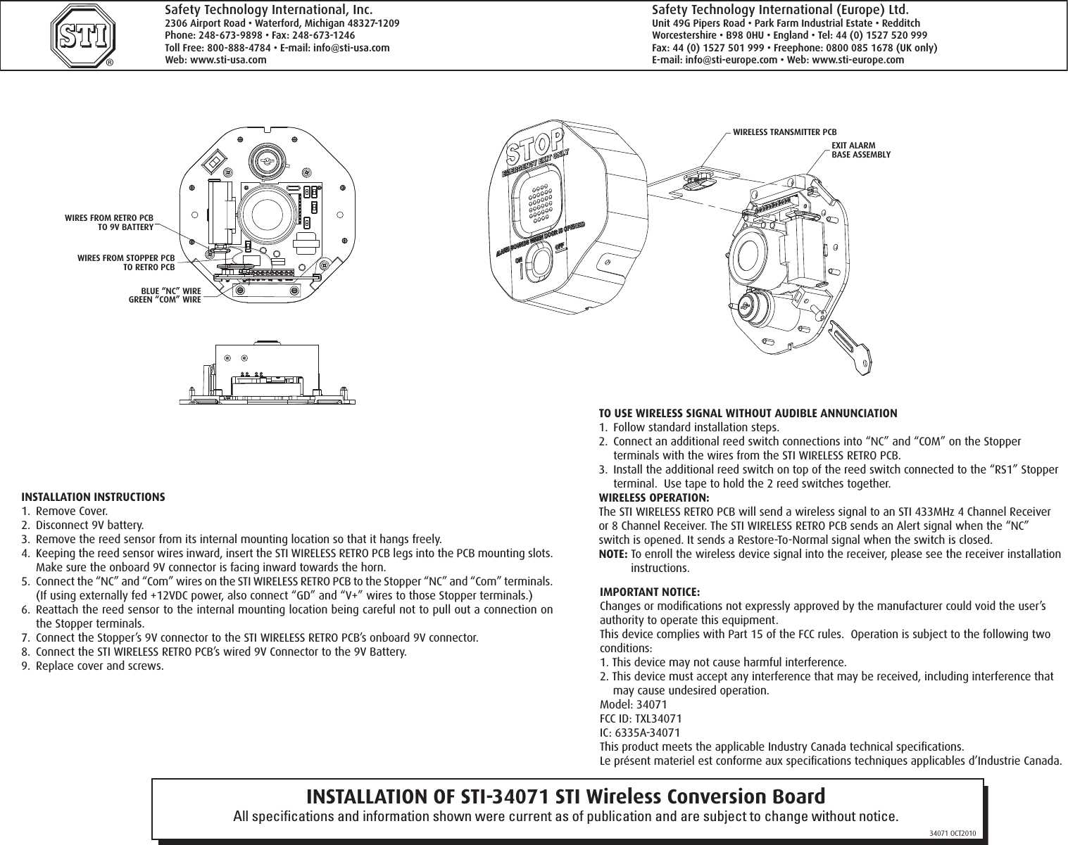 INSTALLATION OF STI-34071 STI Wireless Conversion BoardAll speciﬁcations and information shown were current as of publication and are subject to change without notice.34071 OCT2010&reg;Safety Technology International, Inc.2306 Airport Road &bull; Waterford, Michigan 48327-1209Phone: 248-673-9898 &bull; Fax: 248-673-1246Toll Free: 800-888-4784 &bull; E-mail: info@sti-usa.comWeb: www.sti-usa.comSafety Technology International (Europe) Ltd.Unit 49G Pipers Road &bull; Park Farm Industrial Estate &bull; RedditchWorcestershire &bull; B98 0HU &bull; England &bull; Tel: 44 (0) 1527 520 999Fax: 44 (0) 1527 501 999 &bull; Freephone: 0800 085 1678 (UK only)E-mail: info@sti-europe.com &bull; Web: www.sti-europe.com INSTALLATION INSTRUCTIONS1.  Remove Cover.2.  Disconnect 9V battery.3.  Remove the reed sensor from its internal mounting location so that it hangs freely.4.  Keeping the reed sensor wires inward, insert the STI WIRELESS RETRO PCB legs into the PCB mounting slots.  Make sure the onboard 9V connector is facing inward towards the horn.5.  Connect the &ldquo;NC&rdquo; and &ldquo;Com&rdquo; wires on the STI WIRELESS RETRO PCB to the Stopper &ldquo;NC&rdquo; and &ldquo;Com&rdquo; terminals.  (If using externally fed +12VDC power, also connect &ldquo;GD&rdquo; and &ldquo;V+&rdquo; wires to those Stopper terminals.)6.  Reattach the reed sensor to the internal mounting location being careful not to pull out a connection on the Stopper terminals.7.  Connect the Stopper&rsquo;s 9V connector to the STI WIRELESS RETRO PCB&rsquo;s onboard 9V connector.8.  Connect the STI WIRELESS RETRO PCB&rsquo;s wired 9V Connector to the 9V Battery.9.  Replace cover and screws.IMPORTANT NOTICE:Changes or modiﬁcations not expressly approved by the manufacturer could void the user&rsquo;s authority to operate this equipment.This device complies with Part 15 of the FCC rules.  Operation is subject to the following two conditions:1. This device may not cause harmful interference.2. This device must accept any interference that may be received, including interference that may cause undesired operation.Model: 34071FCC ID: TXL34071IC: 6335A-34071This product meets the applicable Industry Canada technical speciﬁcations.Le pr&eacute;sent materiel est conforme aux speciﬁcations techniques applicables d&rsquo;Industrie Canada.TO USE WIRELESS SIGNAL WITHOUT AUDIBLE ANNUNCIATION1.  Follow standard installation steps.2.  Connect an additional reed switch connections into &ldquo;NC&rdquo; and &ldquo;COM&rdquo; on the Stopper terminals with the wires from the STI WIRELESS RETRO PCB.3.  Install the additional reed switch on top of the reed switch connected to the &ldquo;RS1&rdquo; Stopper terminal.  Use tape to hold the 2 reed switches together.WIRELESS OPERATION:The STI WIRELESS RETRO PCB will send a wireless signal to an STI 433MHz 4 Channel Receiver or 8 Channel Receiver. The STI WIRELESS RETRO PCB sends an Alert signal when the &ldquo;NC&rdquo; switch is opened. It sends a Restore-To-Normal signal when the switch is closed.NOTE: To enroll the wireless device signal into the receiver, please see the receiver installation instructions.JP5JP2JP4JP3JP7SWITCHALARMDURATIONALARM VOLUME SWITCHTRIP DELAY SWITCHARMING SWITCH  (FACTORY DEFAULT SETTINGS)(ON)(ON)(OFF)(OFF)(OFF)TERMINAL BLOCKFOR COMPLETE ALARM OPTIONSAND SWITCH SETTINGS SEE CHARTON REVERSE SIDE.PC BOARDJP5JP2JP4JP3SWITCHALARMDURATIONALARM VOLUME SWITCHTRIP DELAY SWITCHARMING SWITCH(FACTORY DEFAULT SETTINGS (FACTORY DEFAULT SETTINGS)(ON)(ON)(OFF)(OFF)(OFF)WIRES FROM RETRO PCBTO 9V BATTERYWIRES FROM STOPPER PCBTO RETRO PCBBLUE &ldquo;NC&rdquo; WIREGREEN &ldquo;COM&rdquo; WIREWIRELESS TRANSMITTER PCBEXIT ALARMBASE ASSEMBLY