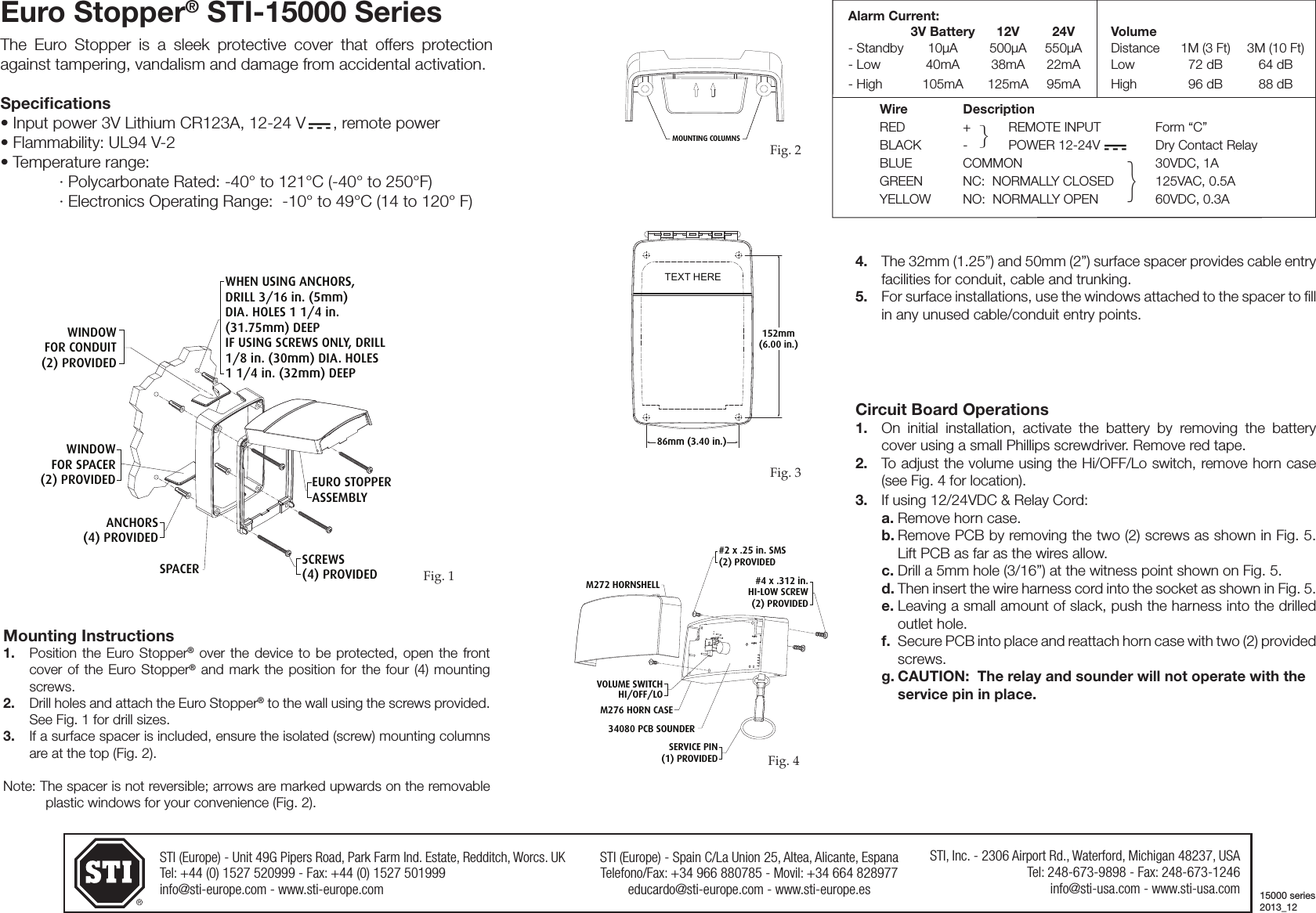STI (Europe) - Unit 49G Pipers Road, Park Farm Ind. Estate, Redditch, Worcs. UKTel: +44 (0) 1527 520999 - Fax: +44 (0) 1527 501999info@sti-europe.com - www.sti-europe.comSTI (Europe) - Spain C/La Union 25, Altea, Alicante, EspanaTelefono/Fax: +34 966 880785 - Movil: +34 664 828977educardo@sti-europe.com - www.sti-europe.esSTI, Inc. - 2306 Airport Rd., Waterford, Michigan 48237, USATel: 248-673-9898 - Fax: 248-673-1246info@sti-usa.com - www.sti-usa.comEuro Stopper&reg; STI-15000 SeriesThe Euro Stopper is a sleek protective cover that offers protection against tampering, vandalism and damage from accidental activation.Speciﬁcations&bull; Input power 3V Lithium CR123A, 12-24 V      , remote power&bull; Flammability: UL94 V-2&bull; Temperature range:  &middot; Polycarbonate Rated: -40&deg; to 121&deg;C (-40&deg; to 250&deg;F)  &middot; Electronics Operating Range:  -10&deg; to 49&deg;C (14 to 120&deg; F) Mounting Instructions1.   Position the Euro Stopper&reg; over the  device  to be  protected,  open  the front cover of the Euro Stopper&reg; and mark the  position  for the four  (4)  mounting screws.2.   Drill holes and attach the Euro Stopper&reg; to the wall using the screws provided. See Fig. 1 for drill sizes.3.   If a surface spacer is included, ensure the isolated (screw) mounting columns are at the top (Fig. 2). Note: The spacer is not reversible; arrows are marked upwards on the removable plastic windows for your convenience (Fig. 2).WHEN USING ANCHORS,DRILL 3/16 in. (5mm) DIA. HOLES 1 1/4 in. (31.75mm) DEEPIF USING SCREWS ONLY, DRILL1/8 in. (30mm) DIA. HOLES1 1/4 in. (32mm) DEEPEURO STOPPERASSEMBLYSCREWS(4) PROVIDEDSPACERANCHORS(4) PROVIDEDWINDOWFOR SPACER(2) PROVIDEDWINDOWFOR CONDUIT(2) PROVIDED4.  The 32mm (1.25&rdquo;) and 50mm (2&rdquo;) surface spacer provides cable entry facilities for conduit, cable and trunking. 5.  For surface installations, use the windows attached to the spacer to ll in any unused cable/conduit entry points.  MOUNTING COLUMNSFig. 1Fig. 286mm (3.40 in.)TEXT HERE152mm(6.00 in.)Circuit Board Operations1.  On  initial  installation,  activate  the  battery  by  removing  the  battery cover using a small Phillips screwdriver. Remove red tape.2.  To adjust the volume using the Hi/OFF/Lo switch, remove horn case (see Fig. 4 for location).3.  If using 12/24VDC &amp; Relay Cord:a. Remove horn case. b. Remove PCB by removing the two (2) screws as shown in Fig. 5.  Lift PCB as far as the wires allow.c. Drill a 5mm hole (3/16&rdquo;) at the witness point shown on Fig. 5.d. Then insert the wire harness cord into the socket as shown in Fig. 5.e. Leaving a small amount of slack, push the harness into the drilled outlet hole.f.  Secure PCB into place and reattach horn case with two (2) provided screws.g. CAUTION:  The relay and sounder will not operate with the service pin in place.Fig. 3Alarm Current:       3V Battery  12V  24V  Volume- Standby  10&micro;A  500&micro;A  550&micro;A  Distance  1M (3 Ft)  3M (10 Ft)- Low  40mA  38mA  22mA  Low  72 dB  64 dB- High  105mA  125mA  95mA  High  96 dB  88 dBWire   Description RED  +  REMOTE INPUT  Form &ldquo;C&rdquo;BLACK  -  POWER 12-24V  Dry Contact RelayBLUE  COMMON  30VDC, 1AGREEN  NC:  NORMALLY CLOSED  125VAC, 0.5AYELLOW  NO:  NORMALLY OPEN  60VDC, 0.3A15000 series2013_12}}SERVICE PIN(1) PROVIDEDM276 HORN CASE34080 PCB SOUNDER#4 x .312 in.HI-LOW SCREW(2) PROVIDED#2 x .25 in. SMS(2) PROVIDEDM272 HORNSHELLVOLUME SWITCHHI/OFF/LOFig. 4