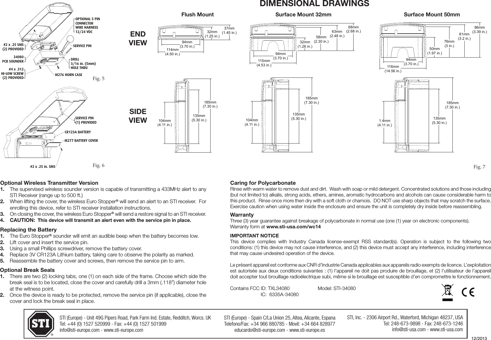 STI (Europe) - Unit 49G Pipers Road, Park Farm Ind. Estate, Redditch, Worcs. UKTel: +44 (0) 1527 520999 - Fax: +44 (0) 1527 501999info@sti-europe.com - www.sti-europe.comSTI (Europe) - Spain C/La Union 25, Altea, Alicante, EspanaTelefono/Fax: +34 966 880785 - Movil: +34 664 828977educardo@sti-europe.com - www.sti-europe.esSTI, Inc. - 2306 Airport Rd., Waterford, Michigan 48237, USATel: 248-673-9898 - Fax: 248-673-1246info@sti-usa.com - www.sti-usa.comSERVICE PIN(1) PROVIDED#2 x .25 in. SMSM277 BATTERY COVERCR123A BATTERYFig. 6Optional Wireless Transmitter Version1.  The supervised wireless sounder version is capable of transmitting a 433MHz alert to any STI Receiver (range up to 500 ft.)2.  When lifting the cover, the wireless Euro Stopper&reg; will send an alert to an STI receiver.  For enrolling this device, refer to STI receiver installation instructions.3.  On closing the cover, the wireless Euro Stopper&reg; will send a restore signal to an STI receiver.4. CAUTION:  This device will transmit an alert even with the service pin in place.Replacing the Battery1.  The Euro Stopper&reg; sounder will emit an audible beep when the battery becomes low.2.  Lift cover and insert the service pin.3.  Using a small Phillips screwdriver, remove the battery cover.4.  Replace 3V CR123A Lithium battery, taking care to observe the polarity as marked.5.  Reassemble the battery cover and screws, then remove the service pin to arm.Optional Break Seals1.  There are two (2) locking tabs, one (1) on each side of the frame. Choose which side the break seal is to be located, close the cover and carefully drill a 3mm (.118&rdquo;) diameter hole at the witness point.2.  Once the device is ready to be protected, remove the service pin (if applicable), close the cover and lock the break seal in place.AABB 104mm(4.11 in.)185mm(7.30 in.)135mm(5.30 in.)32mm(1.25 in.)37mm(1.45 in.)94mm(3.70 in.)114mm(4.50 in.)CCDD 104mm(4.11 in.)135mm(5.30 in.)185mm(7.30 in.)32mm(1.26 in.)58mm(2.30 in.)63mm(2.48 in.)68mm(2.68 in.)94mm(3.70 in.)115mm(4.53 in.)CCDD 135mm(5.30 in.)185mm(7.30 in.)1.4mm(4.11 in.)50mm(1.97 in.)76mm(3 in.)81mm(3.2 in.)86mm(3.39 in.)94mm(3.70 in.)116mm(14.56 in.)AABB104mm(4.11 in.)185mm(7.30 in.)135mm(5.30 in.)32mm(1.25 in.)37mm(1.45 in.)94mm(3.70 in.)114mm(4.50 in.)CCDD 104mm(4.11 in.)135mm(5.30 in.)185mm(7.30 in.)32mm(1.26 in.)58mm(2.30 in.)63mm(2.48 in.)68mm(2.68 in.)94mm(3.70 in.)115mm(4.53 in.)CCDD 135mm(5.30 in.)185mm(7.30 in.)1.4mm(4.11 in.)50mm(1.97 in.)76mm(3 in.)81mm(3.2 in.)86mm(3.39 in.)94mm(3.70 in.)116mm(14.56 in.)AABB 104mm(4.11 in.)185mm(7.30 in.)135mm(5.30 in.)32mm(1.25 in.)37mm(1.45 in.)94mm(3.70 in.)114mm(4.50 in.)CCDD 104mm(4.11 in.)135mm(5.30 in.)185mm(7.30 in.)32mm(1.26 in.)58mm(2.30 in.)63mm(2.48 in.)68mm(2.68 in.)94mm(3.70 in.)115mm(4.53 in.)CCDD 135mm(5.30 in.)185mm(7.30 in.)1.4mm(4.11 in.)50mm(1.97 in.)76mm(3 in.)81mm(3.2 in.)86mm(3.39 in.)94mm(3.70 in.)116mm(14.56 in.)AABB 104mm(4.11 in.)185mm(7.30 in.)135mm(5.30 in.)32mm(1.25 in.)37mm(1.45 in.)94mm(3.70 in.)114mm(4.50 in.)CCDD104mm(4.11 in.)135mm(5.30 in.)185mm(7.30 in.)32mm(1.26 in.)58mm(2.30 in.)63mm(2.48 in.)68mm(2.68 in.)94mm(3.70 in.)115mm(4.53 in.)CCDD 135mm(5.30 in.)185mm(7.30 in.)1.4mm(4.11 in.)50mm(1.97 in.)76mm(3 in.)81mm(3.2 in.)86mm(3.39 in.)94mm(3.70 in.)116mm(14.56 in.)AABB 104mm(4.11 in.)185mm(7.30 in.)135mm(5.30 in.)32mm(1.25 in.)37mm(1.45 in.)94mm(3.70 in.)114mm(4.50 in.)CCDD 104mm(4.11 in.)135mm(5.30 in.)185mm(7.30 in.)32mm(1.26 in.)58mm(2.30 in.)63mm(2.48 in.)68mm(2.68 in.)94mm(3.70 in.)115mm(4.53 in.)CCDD 135mm(5.30 in.)185mm(7.30 in.)1.4mm(4.11 in.)50mm(1.97 in.)76mm(3 in.)81mm(3.2 in.)86mm(3.39 in.)94mm(3.70 in.)116mm(14.56 in.)AABB 104mm(4.11 in.)185mm(7.30 in.)135mm(5.30 in.)32mm(1.25 in.)37mm(1.45 in.)94mm(3.70 in.)114mm(4.50 in.)CCDD 104mm(4.11 in.)135mm(5.30 in.)185mm(7.30 in.)32mm(1.26 in.)58mm(2.30 in.)63mm(2.48 in.)68mm(2.68 in.)94mm(3.70 in.)115mm(4.53 in.)CCDD135mm(5.30 in.)185mm(7.30 in.)1.4mm(4.11 in.)50mm(1.97 in.)76mm(3 in.)81mm(3.2 in.)86mm(3.39 in.)94mm(3.70 in.)116mm(14.56 in.)Caring for PolycarbonateRinse with warm water to remove dust and dirt.  Wash with soap or mild detergent. Concentrated solutions and those including (but not limited to) alkalis, strong acids, ethers, amines, aromatic hydrocarbons and alcohols can cause considerable harm to this product.  Rinse once more then dry with a soft cloth or chamois.  DO NOT use sharp objects that may scratch the surface. Exercise caution when using water inside the enclosure and ensure the unit is completely dry inside before reassembling.WarrantyThree (3) year guarantee against breakage of polycarbonate in normal use (one (1) year on electronic components).Warranty form at www.sti-usa.com/wc14IMPORTANT NOTICEThis  device  complies  with  Industry  Canada  license-exempt  RSS  standard(s).  Operation  is  subject  to  the  following  two conditions: (1) this device may not cause interference, and (2) this device must accept any interference, including interference that may cause undesired operation of the device. Le pr&eacute;sent appareil est conforme aux CNR d&rsquo;Industrie Canada applicables aux appareils radio exempts de licence. L&rsquo;exploitation est autoris&eacute;e aux deux conditions suivantes : (1) l&rsquo;appareil ne doit pas produire de brouillage, et (2) l&rsquo;utilisateur de l&rsquo;appareil doit accepter tout brouillage radio&eacute;lectrique subi, m&ecirc;me si le brouillage est susceptible d&rsquo;en compromettre le fonctionnement. Contains FCC ID: TXL34080    Model: STI-34080Fig. 7DIMENSIONAL DRAWINGSSurface Mount 32mmFlush Mount Surface Mount 50mm12/2013OPTIONAL 5 PINCONNECTORWIRE HARNESS12/24 VDCSERVICE PIN#2 x .25 SMS(2) PROVIDED34080PCB SOUNDER#4 x .312HI-LOW SCREW(2) PROVIDED M276 HORN CASEDRILL3/16 in. (5mm)HOLE THRUFig. 5ENDVIEWSIDEVIEWIC:  6335A-34080