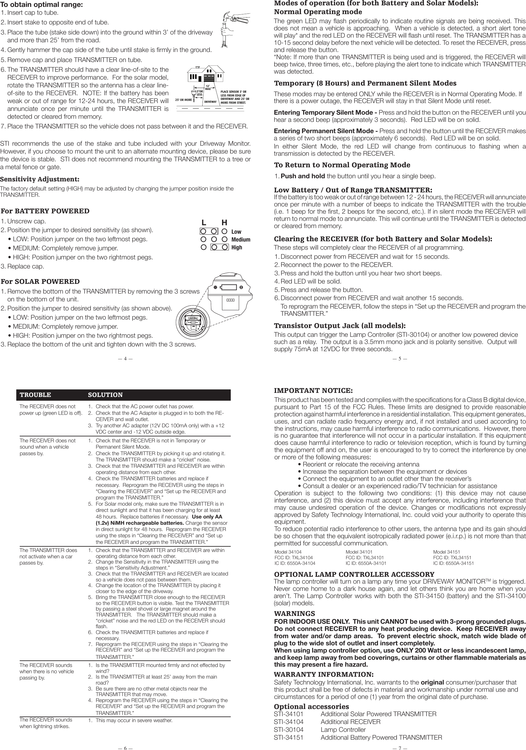 STI-30104LAMP CONTROLLER(OPTIONAL)AC ADAPTERGREENLED75 mAOUTPUTRECEIVER ANTENNASPEAKERSTI-34104INDOOR RECEIVERBUTTONRED LEDTRANSMITTER CAPBATTERY / CIRCUITBOARD HOLDERTRANSMITTER BASEMOUNTINGTUBE CAPWALL MOUNT2 &ldquo;C&rdquo; BATTERIESTRANSMITTERCIRCUIT BOARDMOUNTING TUBEMOUNTING STAKETRANSMITTER CAPTRANSMITTERMOUNTINGTUBE CAPMOUNTING TUBEMOUNTING STAKEWALL MOUNTTRANSMITTER CAPSCREWSRECHARGEABLENiMH BATTERIESHLSENSITIVITY JUMPERS(SOLAR TYPE)SENSITIVITY JUMPERS(BATTERY TYPE)HLFINGERNOTCHESREMOVE PLASTIC TABFROM BATTERIESDRIVEWAY3&rsquo;ORLESS25' OR MOREPLACE SENSOR 3' OR LESS FROM EDGE OF DRIVEWAY AND 25' OR MORE FROM STREET.12&rsquo;MAXDRIVEWAYPLACE SENSOR3' OR LESS FROMEDGE OF DRIVEWAYAND 25+ FEET ORMORE FROM STREET.25' OR MORE 3' ORLESS12' MAX++-BDETAIL BSCALE 2:1BCHL-++-B-&mdash; 6 &mdash; &mdash; 7 &mdash;&mdash; 4 &mdash; &mdash; 5 &mdash;STI-30104LAMP CONTROLLER(OPTIONAL)AC ADAPTERGREENLED75 mAOUTPUTRECEIVER ANTENNASPEAKERSTI-34104INDOOR RECEIVERBUTTONRED LEDTRANSMITTER CAPBATTERY / CIRCUITBOARD HOLDERTRANSMITTER BASEMOUNTINGTUBE CAPWALL MOUNT2 &ldquo;C&rdquo; BATTERIESTRANSMITTERCIRCUIT BOARDMOUNTING TUBEMOUNTING STAKETRANSMITTER CAPTRANSMITTERMOUNTINGTUBE CAPMOUNTING TUBEMOUNTING STAKEWALL MOUNTTRANSMITTER CAPSCREWSRECHARGEABLENiMH BATTERIESHLSENSITIVITY JUMPERS(SOLAR TYPE)SENSITIVITY JUMPERS(BATTERY TYPE)HLFINGERNOTCHESREMOVE PLASTIC TABFROM BATTERIESDRIVEWAY3&rsquo;ORLESS25' OR MOREPLACE SENSOR 3' OR LESS FROM EDGE OF DRIVEWAY AND 25' OR MORE FROM STREET.12&rsquo;MAXDRIVEWAYPLACE SENSOR3' OR LESS FROMEDGE OF DRIVEWAYAND 25+ FEET ORMORE FROM STREET.25' OR MORE 3' ORLESS12' MAX++-BDETAIL BSCALE 2:1BCHL-++-B-STI-30104LAMP CONTROLLER(OPTIONAL)AC ADAPTERGREENLED75 mAOUTPUTRECEIVER ANTENNASPEAKERSTI-34104INDOOR RECEIVERBUTTONRED LEDTRANSMITTER CAPBATTERY / CIRCUITBOARD HOLDERTRANSMITTER BASEMOUNTINGTUBE CAPWALL MOUNT2 &ldquo;C&rdquo; BATTERIESTRANSMITTERCIRCUIT BOARDMOUNTING TUBEMOUNTING STAKETRANSMITTER CAPTRANSMITTERMOUNTINGTUBE CAPMOUNTING TUBEMOUNTING STAKEWALL MOUNTTRANSMITTER CAPSCREWSRECHARGEABLENiMH BATTERIESHLSENSITIVITY JUMPERS(SOLAR TYPE)SENSITIVITY JUMPERS(BATTERY TYPE)HLFINGERNOTCHESREMOVE PLASTIC TABFROM BATTERIESDRIVEWAY3&rsquo;ORLESS25' OR MOREPLACE SENSOR 3' OR LESS FROM EDGE OF DRIVEWAY AND 25' OR MORE FROM STREET.12&rsquo;MAXDRIVEWAYPLACE SENSOR3' OR LESS FROMEDGE OF DRIVEWAYAND 25+ FEET ORMORE FROM STREET.25' OR MORE 3' ORLESS12' MAX++-BDETAIL BSCALE 2:1BCHL-++-B-1. Insert cap to tube.2. Insert stake to opposite end of tube.3. Place the tube (stake side down) into the ground within 3&rsquo; of the driveway and more than 25&rsquo; from the road.4. Gently hammer the cap side of the tube until stake is rmly in the ground. 5. Remove cap and place TRANSMITTER on tube.6. The TRANSMITTER should have a clear line-of-site to the RECEIVER to improve performance.  For the solar model, rotate the TRANSMITTER so the antenna has a clear line-of-site to the RECEIVER.  NOTE: If the battery has been weak or out of range for 12-24 hours, the RECEIVER will annunciate  once  per  minute  until  the  TRANSMITTER  is detected or cleared from memory.7. Place the TRANSMITTER so the vehicle does not pass between it and the RECEIVER.To obtain optimal range:STI  recommends  the  use  of  the  stake  and  tube  included  with  your  Driveway  Monitor.  However, if you choose to mount the unit to an alternate mounting device, please be sure the device is stable.  STI does not recommend mounting the TRANSMITTER to a tree or a metal fence or gate.Sensitivity Adjustment:The factory default setting (HIGH) may be adjusted by changing the jumper position inside the TRANSMITTER.For SOLAR POWERED1. Remove the bottom of the TRANSMITTER by removing the 3 screws on the bottom of the unit.2. Position the jumper to desired sensitivity (as shown above).   &bull; LOW: Position jumper on the two leftmost pegs.   &bull; MEDIUM: Completely remove jumper.   &bull; HIGH: Position jumper on the two rightmost pegs.3. Replace the bottom of the unit and tighten down with the 3 screws.For BATTERY POWERED1. Unscrew cap.2. Position the jumper to desired sensitivity (as shown).   &bull; LOW: Position jumper on the two leftmost pegs.   &bull; MEDIUM: Completely remove jumper.   &bull; HIGH: Position jumper on the two rightmost pegs.3. Replace cap.L       HLowMediumHighModes of operation (for both Battery and Solar Models):Normal Operating modeThe green LED may ash periodically to indicate routine signals are being received. This does not mean a vehicle is approaching.  When a vehicle is detected, a short alert tone will play* and the red LED on the RECEIVER will ash until reset. The TRANSMITTER has a 10-15 second delay before the next vehicle will be detected. To reset the RECEIVER, press and release the button.*Note: If more than one TRANSMITTER is being used and is triggered, the RECEIVER will beep twice, three times, etc., before playing the alert tone to indicate which TRANSMITTER was detected.Temporary (8 Hours) and Permanent Silent ModesThese modes may be entered ONLY while the RECEIVER is in Normal Operating Mode. If there is a power outage, the RECEIVER will stay in that Silent Mode until reset.Entering Temporary Silent Mode - Press and hold the button on the RECEIVER until you hear a second beep (approximately 3 seconds).  Red LED will be on solid. Entering Permanent Silent Mode - Press and hold the button until the RECEIVER makes a series of two short beeps (approximately 6 seconds).  Red LED will be on solid.In  either  Silent  Mode,  the  red  LED  will  change  from  continuous  to  ashing  when  a transmission is detected by the RECEIVER.To Return to Normal Operating Mode1. Push and hold the button until you hear a single beep.Clearing the RECEIVER (for both Battery and Solar Models):These steps will completely clear the RECEIVER of all programming.1. Disconnect power from RECEIVER and wait for 15 seconds.2. Reconnect the power to the RECEIVER.3. Press and hold the button until you hear two short beeps.4. Red LED will be solid.5. Press and release the button.6. Disconnect power from RECEIVER and wait another 15 seconds.  To reprogram the RECEIVER, follow the steps in &ldquo;Set up the RECEIVER and program the TRANSMITTER.&rdquo;Transistor Output Jack (all models):This output can trigger the Lamp Controller (STI-30104) or another low powered device such as a relay.  The output is a 3.5mm mono jack and is polarity sensitive.  Output will supply 75mA at 12VDC for three seconds.Low Battery / Out of Range TRANSMITTER:If the battery is too weak or out of range between 12 - 24 hours, the RECEIVER will annunciate once per minute with a number of beeps to indicate the TRANSMITTER with the trouble (i.e. 1 beep for the rst, 2 beeps for the second, etc.). If in silent mode the RECEIVER will return to normal mode to annunciate. This will continue until the TRANSMITTER is detected or cleared from memory.TROUBLE              SOLUTION1.  Check that the AC power outlet has power.2.  Check that the AC Adapter is plugged in to both the RE-CEIVER and wall outlet.3.  Try another AC adapter (12V DC 100mA only) with a +12 VDC center and -12 VDC outside edge.The RECEIVER does not power up (green LED is off).1.  Check that the RECEIVER is not in Temporary or Permanent Silent Mode.2.  Check the TRANSMITTER by picking it up and rotating it.  The TRANSMITTER should make a &ldquo;cricket&rdquo; noise.3.  Check that the TRANSMITTER and RECEIVER are within operating distance from each other.4.  Check the TRANSMITTER batteries and replace if necessary.  Reprogram the RECEIVER using the steps in &ldquo;Clearing the RECEIVER&rdquo; and &ldquo;Set up the RECEIVER and program the TRANSMITTER.&rdquo;5.  For Solar model only, make sure the TRANSMITTER is in direct sunlight and that it has been charging for at least 48 hours.  Replace batteries if necessary.  Use only AA (1.2v) NiMH rechargeable batteries. Charge the sensor in direct sunlight for 48 hours.  Reprogram the RECEIVER using the steps in &ldquo;Clearing the RECEIVER&rdquo; and &ldquo;Set up the RECEIVER and program the TRANSMITTER.&rdquo;The RECEIVER does not sound when a vehicle passes by.1.  Check that the TRANSMITTER and RECEIVER are within operating distance from each other.2.  Change the Sensitivity in the TRANSMITTER using the steps in &ldquo;Sensitivity Adjustment.&rdquo;3.  Check that the TRANSMITTER and RECEIVER are located so a vehicle does not pass between them.4.  Change the location of the TRANSMITTER by placing it closer to the edge of the driveway.5.  Bring the TRANSMITTER close enough to the RECEIVER so the RECEIVER button is visible. Test the TRANSMITTER by passing a steel shovel or large magnet around the TRANSMITTER.   The TRANSMITTER should make a &ldquo;cricket&rdquo; noise and the red LED on the RECEIVER should ash.6.  Check the TRANSMITTER batteries and replace if necessary.7.  Reprogram the RECEIVER using the steps in &ldquo;Clearing the RECEIVER&rdquo; and &ldquo;Set up the RECEIVER and program the TRANSMITTER.&rdquo;The TRANSMITTER does not activate when a car passes by.1.  Is the TRANSMITTER mounted rmly and not effected by wind?2.  Is the TRANSMITTER at least 25&rsquo; away from the main road?3.  Be sure there are no other metal objects near the TRANSMITTER that may move.4.  Reprogram the RECEIVER using the steps in &ldquo;Clearing the RECEIVER&rdquo; and &ldquo;Set up the RECEIVER and program the TRANSMITTER.&rdquo;The RECEIVER sounds when there is no vehicle passing by.1.  This may occur in severe weather.The RECEIVER sounds when lightning strikes.IMPORTANT NOTICE:This product has been tested and complies with the specications for a Class B digital device, pursuant to Part 15 of the FCC Rules. These limits  are  designed  to  provide reasonable protection against harmful interference in a residential installation. This equipment generates, uses, and can radiate radio frequency energy and, if not installed and used according to the instructions, may cause harmful interference to radio communications.  However, there is no guarantee that interference will not occur in a particular installation. If this equipment does cause harmful interference to radio or television reception, which is found by turning the equipment off and on, the user is encouraged to try to correct the interference by one or more of the following measures:      &bull; Reorient or relocate the receiving antenna     &bull; Increase the separation between the equipment or devices     &bull; Connect the equipment to an outlet other than the receiver&rsquo;s     &bull; Consult a dealer or an experienced radio/TV technician for assistanceOperation  is  subject  to  the  following  two  conditions:  (1)  this  device  may  not  cause interference, and (2) this device must accept any interference, including interference that may  cause  undesired  operation  of  the  device.  Changes  or  modications  not  expressly approved by Safety Technology International, Inc. could void your authority to operate this equipment. To reduce potential radio interference to other users, the antenna type and its gain should be so chosen that the equivalent isotropically radiated power (e.i.r.p.) is not more than that permitted for successful communication.OPTIONAL LAMP CONTROLLER ACCESSORYThe lamp controller will turn on a lamp any time your DRIVEWAY MONITORTM is triggered.  Never come  home to a  dark house again,  and let others  think you are home  when you aren&rsquo;t. The Lamp Controller works with both the STI-34150 (battery) and the STI-34100 (solar) models.WARNINGSFOR INDOOR USE ONLY.  This unit CANNOT be used with 3-prong grounded plugs.  Do not connect RECEIVER to any heat producing device.  Keep RECEIVER away from water and/or damp areas.  To prevent electric shock, match wide blade of plug to the wide slot of outlet and insert completely.When using lamp controller option, use ONLY 200 Watt or less incandescent lamp, and keep lamp away from bed coverings, curtains or other ammable materials as this may present a re hazard. WARRANTY INFORMATION:Safety Technology International, Inc. warrants to the original consumer/purchaser that this product shall be free of defects in material and workmanship under normal use and circumstances for a period of one (1) year from the original date of purchase.Model 34104  Model 34101  Model 34151FCC ID: TXL34104  FCC ID: TXL34101  FCC ID: TXL34151IC ID: 6550A-34104  IC ID: 6550A-34101  IC ID: 6550A-34151Optional accessoriesSTI-34101  Additional Solar Powered TRANSMITTERSTI-34104  Additional RECEIVERSTI-30104  Lamp ControllerSTI-34151  Additional Battery Powered TRANSMITTER