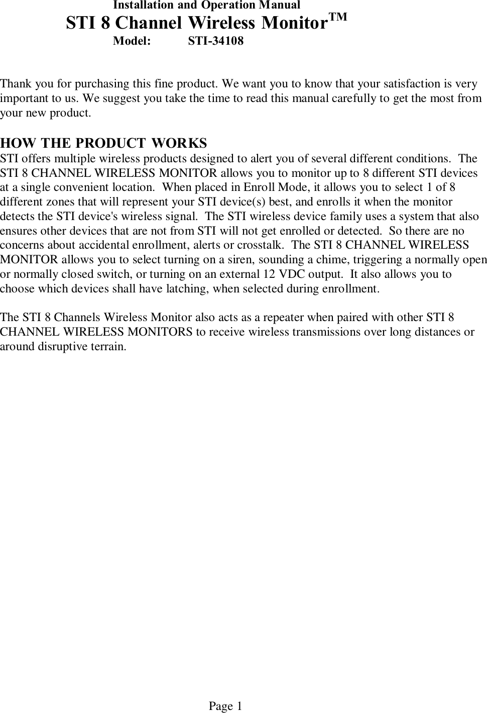   Page 1   Installation and Operation Manual   STI 8 Channel Wireless MonitorTM  Model:  STI-34108         Thank you for purchasing this fine product. We want you to know that your satisfaction is very important to us. We suggest you take the time to read this manual carefully to get the most from your new product.  HOW THE PRODUCT  WORKS STI offers multiple wireless products designed to alert you of several different conditions.  The STI 8 CHANNEL WIRELESS MONITOR allows you to monitor up to 8 different STI devices at a single convenient location.  When placed in Enroll Mode, it allows you to select 1 of 8 different zones that will represent your STI device(s) best, and enrolls it when the monitor detects the STI device&apos;s wireless signal.  The STI wireless device family uses a system that also ensures other devices that are not from STI will not get enrolled or detected.  So there are no concerns about accidental enrollment, alerts or crosstalk.  The STI 8 CHANNEL WIRELESS MONITOR allows you to select turning on a siren, sounding a chime, triggering a normally open or normally closed switch, or turning on an external 12 VDC output.  It also allows you to choose which devices shall have latching, when selected during enrollment.  The STI 8 Channels Wireless Monitor also acts as a repeater when paired with other STI 8 CHANNEL WIRELESS MONITORS to receive wireless transmissions over long distances or around disruptive terrain.   