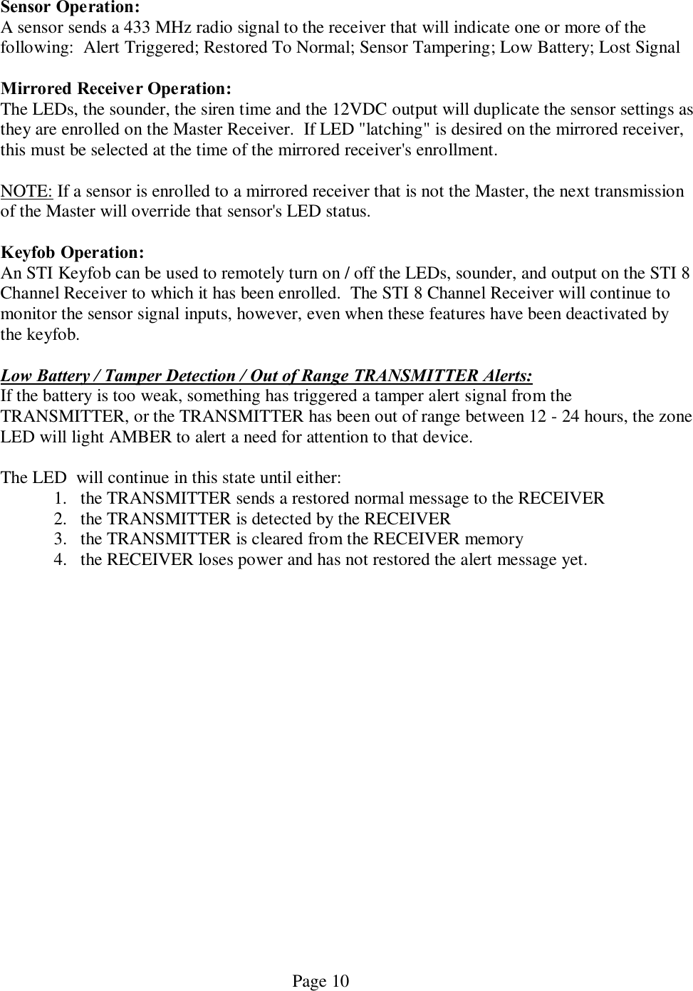   Page 10  Sensor Operation: A sensor sends a 433 MHz radio signal to the receiver that will indicate one or more of the following:  Alert Triggered; Restored To Normal; Sensor Tampering; Low Battery; Lost Signal  Mirrored Receiver Operation: The LEDs, the sounder, the siren time and the 12VDC output will duplicate the sensor settings as they are enrolled on the Master Receiver.  If LED &quot;latching&quot; is desired on the mirrored receiver, this must be selected at the time of the mirrored receiver&apos;s enrollment.  NOTE: If a sensor is enrolled to a mirrored receiver that is not the Master, the next transmission of the Master will override that sensor&apos;s LED status.  Keyfob Operation: An STI Keyfob can be used to remotely turn on / off the LEDs, sounder, and output on the STI 8 Channel Receiver to which it has been enrolled.  The STI 8 Channel Receiver will continue to monitor the sensor signal inputs, however, even when these features have been deactivated by the keyfob.  Low Battery / Tamper Detection / Out of Range TRANSMITTER Alerts: If the battery is too weak, something has triggered a tamper alert signal from the TRANSMITTER, or the TRANSMITTER has been out of range between 12 - 24 hours, the zone LED will light AMBER to alert a need for attention to that device.   The LED  will continue in this state until either: 1. the TRANSMITTER sends a restored normal message to the RECEIVER 2. the TRANSMITTER is detected by the RECEIVER 3. the TRANSMITTER is cleared from the RECEIVER memory 4. the RECEIVER loses power and has not restored the alert message yet.  