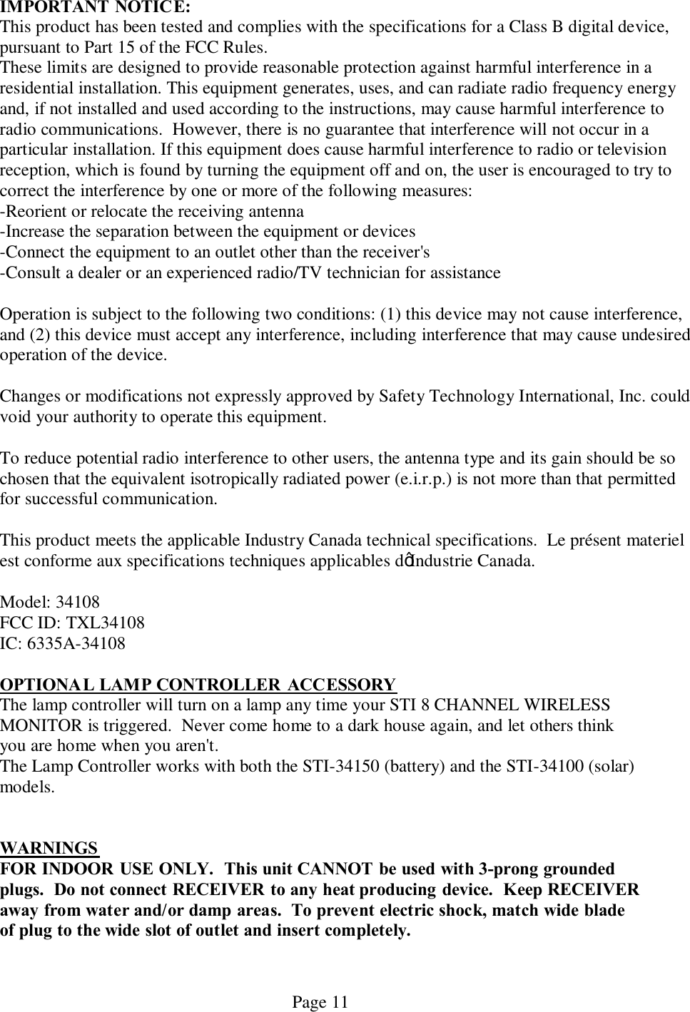   Page 11 IMPORTANT NOTICE: This product has been tested and complies with the specifications for a Class B digital device, pursuant to Part 15 of the FCC Rules.  These limits are designed to provide reasonable protection against harmful interference in a residential installation. This equipment generates, uses, and can radiate radio frequency energy and, if not installed and used according to the instructions, may cause harmful interference to radio communications.  However, there is no guarantee that interference will not occur in a particular installation. If this equipment does cause harmful interference to radio or television reception, which is found by turning the equipment off and on, the user is encouraged to try to correct the interference by one or more of the following measures:     -Reorient or relocate the receiving antenna    -Increase the separation between the equipment or devices    -Connect the equipment to an outlet other than the receiver&apos;s    -Consult a dealer or an experienced radio/TV technician for assistance Operation is subject to the following two conditions: (1) this device may not cause interference, and (2) this device must accept any interference, including interference that may cause undesired operation of the device.  Changes or modifications not expressly approved by Safety Technology International, Inc. could void your authority to operate this equipment. To reduce potential radio interference to other users, the antenna type and its gain should be so chosen that the equivalent isotropically radiated power (e.i.r.p.) is not more than that permitted for successful communication.  This product meets the applicable Industry Canada technical specifications.  Le présent materiel est conforme aux specifications techniques applicables d’Industrie Canada.Model: 34108          FCC ID: TXL34108    IC: 6335A-34108   OPTIONAL LAMP CONTROLLER  ACCESSORY The lamp controller will turn on a lamp any time your STI 8 CHANNEL WIRELESS MONITOR is triggered.  Never come home to a dark house again, and let others think you are home when you aren&apos;t. The Lamp Controller works with both the STI-34150 (battery) and the STI-34100 (solar) models.    WARNINGS  FOR INDOOR USE ONLY.  This unit CANNOT be used with 3-prong grounded plugs.  Do not connect RECEIVER to any heat producing device.  Keep RECEIVER away from water and/or damp areas.  To prevent electric shock, match wide blade of plug to the wide slot of outlet and insert completely.  