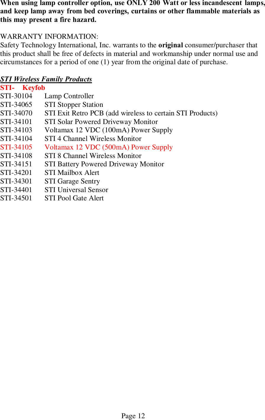   Page 12 When using lamp controller option, use ONLY 200 Watt or less incandescent  lamps, and keep lamp away from bed coverings, curtains or other flammable materials as this may present a fire hazard.    WARRANTY INFORMATION: Safety Technology International, Inc. warrants to the original consumer/purchaser that this product shall be free of defects in material and workmanship under normal use and circumstances for a period of one (1) year from the original date of purchase.  STI Wireless Family Products STI-  Keyfob STI-30104  Lamp Controller STI-34065  STI Stopper Station STI-34070  STI Exit Retro PCB (add wireless to certain STI Products) STI-34101  STI Solar Powered Driveway Monitor STI-34103  Voltamax 12 VDC (100mA) Power Supply STI-34104  STI 4 Channel Wireless Monitor STI-34105  Voltamax 12 VDC (500mA) Power Supply STI-34108  STI 8 Channel Wireless Monitor STI-34151  STI Battery Powered Driveway Monitor STI-34201  STI Mailbox Alert STI-34301  STI Garage Sentry STI-34401  STI Universal Sensor STI-34501  STI Pool Gate Alert  