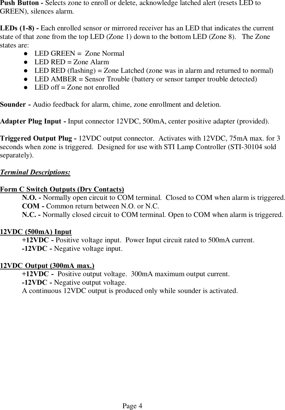   Page 4  Push Button - Selects zone to enroll or delete, acknowledge latched alert (resets LED to GREEN), silences alarm.  LEDs (1-8) - Each enrolled sensor or mirrored receiver has an LED that indicates the current state of that zone from the top LED (Zone 1) down to the bottom LED (Zone 8).   The Zone states are: l LED GREEN =  Zone Normal  l LED RED = Zone Alarm l LED RED (flashing) = Zone Latched (zone was in alarm and returned to normal) l LED AMBER = Sensor Trouble (battery or sensor tamper trouble detected) l LED off = Zone not enrolled  Sounder - Audio feedback for alarm, chime, zone enrollment and deletion.   Adapter Plug Input - Input connector 12VDC, 500mA, center positive adapter (provided).    Triggered Output Plug - 12VDC output connector.  Activates with 12VDC, 75mA max. for 3 seconds when zone is triggered.  Designed for use with STI Lamp Controller (STI-30104 sold separately).  Terminal Descriptions:  Form C Switch Outputs (Dry Contacts)   N.O. - Normally open circuit to COM terminal.  Closed to COM when alarm is triggered.  COM - Common return between N.O. or N.C.  N.C. - Normally closed circuit to COM terminal. Open to COM when alarm is triggered.    12VDC (500mA) Input  +12VDC - Positive voltage input.  Power Input circuit rated to 500mA current.  -12VDC - Negative voltage input.  12VDC Output (300mA max.)   +12VDC -  Positive output voltage.  300mA maximum output current.  -12VDC - Negative output voltage.    A continuous 12VDC output is produced only while sounder is activated.    