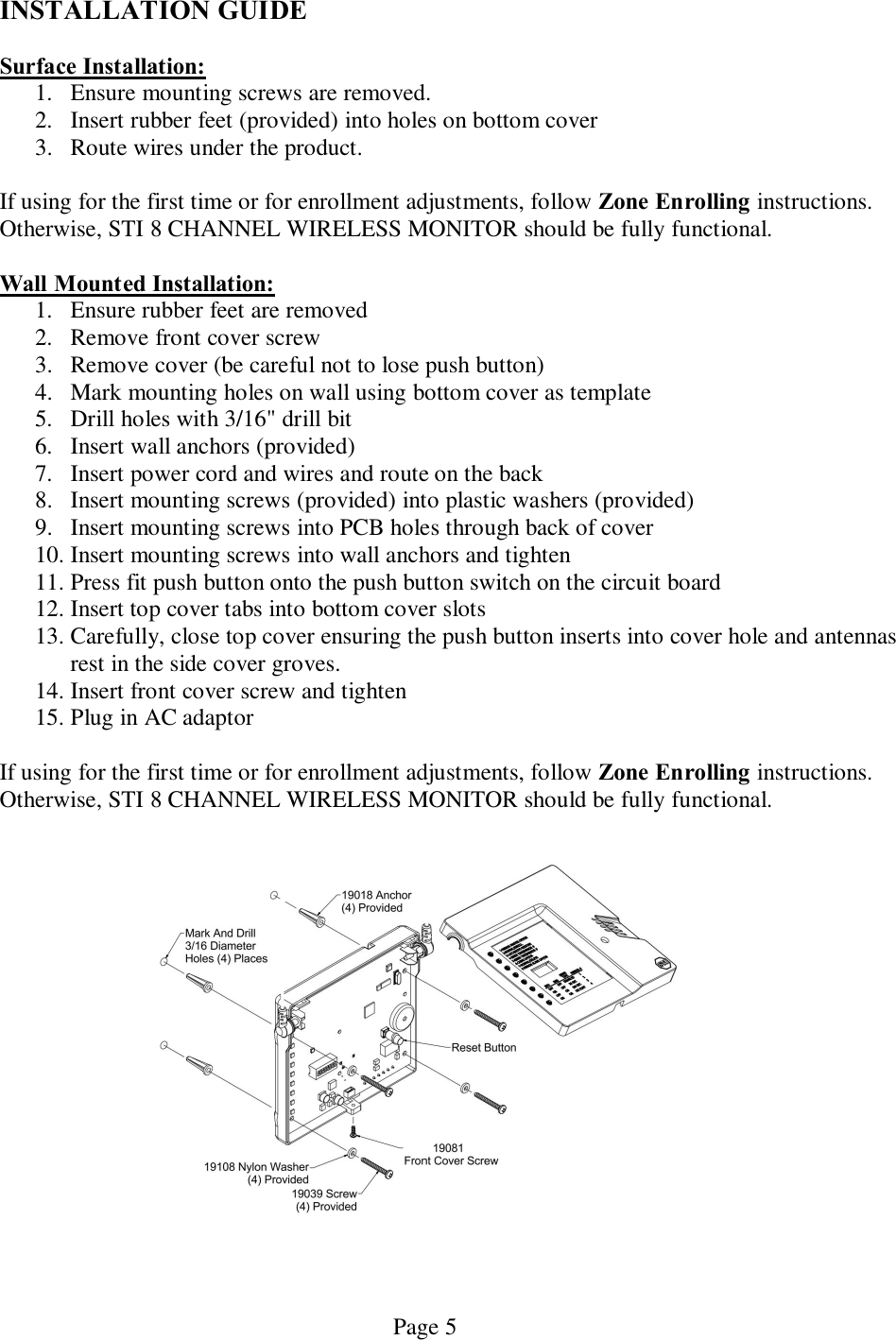   Page 5 INSTALLATION GUIDE  Surface Installation: 1. Ensure mounting screws are removed. 2. Insert rubber feet (provided) into holes on bottom cover 3. Route wires under the product.   If using for the first time or for enrollment adjustments, follow Zone Enrolling instructions.  Otherwise, STI 8 CHANNEL WIRELESS MONITOR should be fully functional.  Wall Mounted Installation: 1. Ensure rubber feet are removed 2. Remove front cover screw 3. Remove cover (be careful not to lose push button) 4. Mark mounting holes on wall using bottom cover as template 5. Drill holes with 3/16&quot; drill bit 6. Insert wall anchors (provided)   7. Insert power cord and wires and route on the back 8. Insert mounting screws (provided) into plastic washers (provided) 9. Insert mounting screws into PCB holes through back of cover 10. Insert mounting screws into wall anchors and tighten  11. Press fit push button onto the push button switch on the circuit board 12. Insert top cover tabs into bottom cover slots 13. Carefully, close top cover ensuring the push button inserts into cover hole and antennas rest in the side cover groves.   14. Insert front cover screw and tighten 15. Plug in AC adaptor  If using for the first time or for enrollment adjustments, follow Zone Enrolling instructions.  Otherwise, STI 8 CHANNEL WIRELESS MONITOR should be fully functional.   