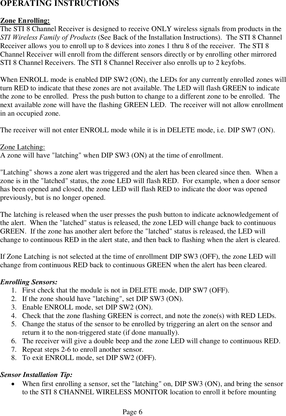   Page 6 OPERATING INSTRUCTIONS  Zone Enrolling: The STI 8 Channel Receiver is designed to receive ONLY wireless signals from products in the STI Wireless Family of Products (See Back of the Installation Instructions).  The STI 8 Channel Receiver allows you to enroll up to 8 devices into zones 1 thru 8 of the receiver.  The STI 8 Channel Receiver will enroll from the different sensors directly or by enrolling other mirrored STI 8 Channel Receivers. The STI 8 Channel Receiver also enrolls up to 2 keyfobs.  When ENROLL mode is enabled DIP SW2 (ON), the LEDs for any currently enrolled zones will turn RED to indicate that these zones are not available. The LED will flash GREEN to indicate the zone to be enrolled.  Press the push button to change to a different zone to be enrolled.  The next available zone will have the flashing GREEN LED.  The receiver will not allow enrollment in an occupied zone.  The receiver will not enter ENROLL mode while it is in DELETE mode, i.e. DIP SW7 (ON).    Zone Latching: A zone will have &quot;latching&quot; when DIP SW3 (ON) at the time of enrollment.    &quot;Latching&quot; shows a zone alert was triggered and the alert has been cleared since then.  When a zone is in the &quot;latched&quot; status, the zone LED will flash RED.  For example, when a door sensor has been opened and closed, the zone LED will flash RED to indicate the door was opened previously, but is no longer opened.    The latching is released when the user presses the push button to indicate acknowledgement of the alert.  When the &quot;latched&quot; status is released, the zone LED will change back to continuous GREEN.  If the zone has another alert before the &quot;latched&quot; status is released, the LED will change to continuous RED in the alert state, and then back to flashing when the alert is cleared.    If Zone Latching is not selected at the time of enrollment DIP SW3 (OFF), the zone LED will change from continuous RED back to continuous GREEN when the alert has been cleared.  Enrolling Sensors: 1. First check that the module is not in DELETE mode, DIP SW7 (OFF).  2. If the zone should have &quot;latching&quot;, set DIP SW3 (ON). 3. Enable ENROLL mode, set DIP SW2 (ON). 4. Check that the zone flashing GREEN is correct, and note the zone(s) with RED LEDs. 5. Change the status of the sensor to be enrolled by triggering an alert on the sensor and return it to the non-triggered state (if done manually). 6. The receiver will give a double beep and the zone LED will change to continuous RED. 7. Repeat steps 2-6 to enroll another sensor. 8. To exit ENROLL mode, set DIP SW2 (OFF).    Sensor Installation Tip: · When first enrolling a sensor, set the &quot;latching&quot; on, DIP SW3 (ON), and bring the sensor to the STI 8 CHANNEL WIRELESS MONITOR location to enroll it before mounting 