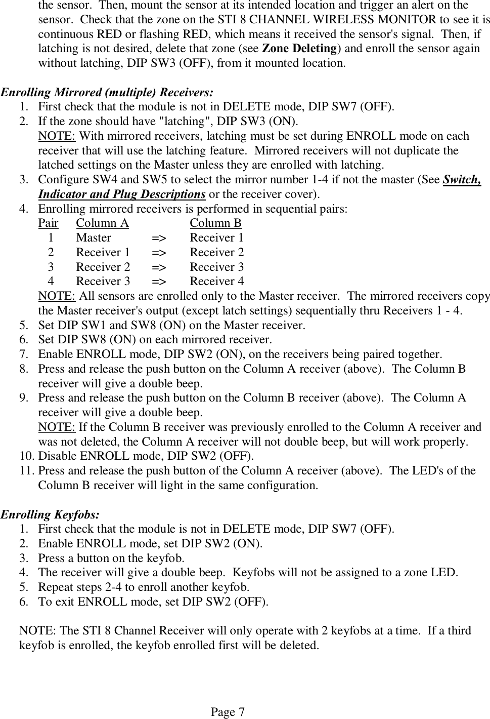   Page 7 the sensor.  Then, mount the sensor at its intended location and trigger an alert on the sensor.  Check that the zone on the STI 8 CHANNEL WIRELESS MONITOR to see it is continuous RED or flashing RED, which means it received the sensor&apos;s signal.  Then, if latching is not desired, delete that zone (see Zone Deleting) and enroll the sensor again without latching, DIP SW3 (OFF), from it mounted location.  Enrolling Mirrored (multiple) Receivers: 1. First check that the module is not in DELETE mode, DIP SW7 (OFF).  2. If the zone should have &quot;latching&quot;, DIP SW3 (ON).   NOTE: With mirrored receivers, latching must be set during ENROLL mode on each   receiver that will use the latching feature.  Mirrored receivers will not duplicate the   latched settings on the Master unless they are enrolled with latching. 3. Configure SW4 and SW5 to select the mirror number 1-4 if not the master (See Switch, Indicator and Plug Descriptions or the receiver cover). 4. Enrolling mirrored receivers is performed in sequential pairs:    Pair  Column A      Column B   1  Master   =&gt;  Receiver 1   2  Receiver 1  =&gt;  Receiver 2   3  Receiver 2  =&gt;  Receiver 3   4  Receiver 3  =&gt;  Receiver 4   NOTE: All sensors are enrolled only to the Master receiver.  The mirrored receivers copy   the Master receiver&apos;s output (except latch settings) sequentially thru Receivers 1 - 4. 5. Set DIP SW1 and SW8 (ON) on the Master receiver. 6. Set DIP SW8 (ON) on each mirrored receiver. 7. Enable ENROLL mode, DIP SW2 (ON), on the receivers being paired together. 8. Press and release the push button on the Column A receiver (above).  The Column B receiver will give a double beep. 9. Press and release the push button on the Column B receiver (above).  The Column A receiver will give a double beep.   NOTE: If the Column B receiver was previously enrolled to the Column A receiver and   was not deleted, the Column A receiver will not double beep, but will work properly.  10. Disable ENROLL mode, DIP SW2 (OFF).  11. Press and release the push button of the Column A receiver (above).  The LED&apos;s of the Column B receiver will light in the same configuration.  Enrolling Keyfobs: 1. First check that the module is not in DELETE mode, DIP SW7 (OFF).  2. Enable ENROLL mode, set DIP SW2 (ON). 3. Press a button on the keyfob.   4. The receiver will give a double beep.  Keyfobs will not be assigned to a zone LED. 5. Repeat steps 2-4 to enroll another keyfob. 6. To exit ENROLL mode, set DIP SW2 (OFF).  NOTE: The STI 8 Channel Receiver will only operate with 2 keyfobs at a time.  If a third keyfob is enrolled, the keyfob enrolled first will be deleted.     