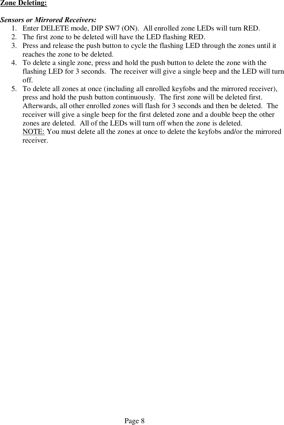   Page 8 Zone Deleting:  Sensors or Mirrored Receivers: 1. Enter DELETE mode, DIP SW7 (ON).  All enrolled zone LEDs will turn RED.   2. The first zone to be deleted will have the LED flashing RED.  3. Press and release the push button to cycle the flashing LED through the zones until it reaches the zone to be deleted. 4. To delete a single zone, press and hold the push button to delete the zone with the flashing LED for 3 seconds.  The receiver will give a single beep and the LED will turn off. 5. To delete all zones at once (including all enrolled keyfobs and the mirrored receiver), press and hold the push button continuously.  The first zone will be deleted first.  Afterwards, all other enrolled zones will flash for 3 seconds and then be deleted.  The receiver will give a single beep for the first deleted zone and a double beep the other zones are deleted.  All of the LEDs will turn off when the zone is deleted.   NOTE: You must delete all the zones at once to delete the keyfobs and/or the mirrored   receiver.     