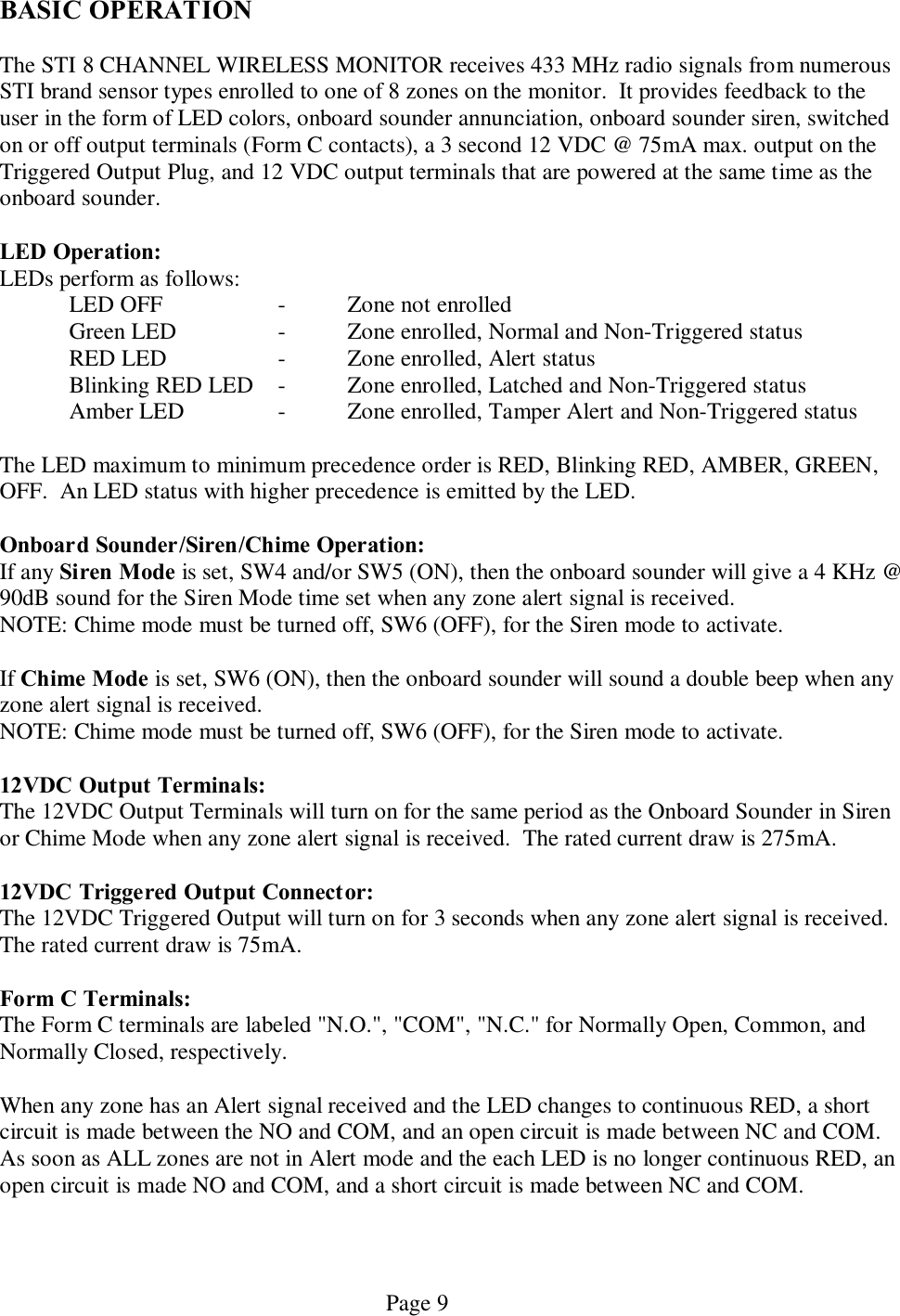   Page 9 BASIC OPERATION  The STI 8 CHANNEL WIRELESS MONITOR receives 433 MHz radio signals from numerous STI brand sensor types enrolled to one of 8 zones on the monitor.  It provides feedback to the user in the form of LED colors, onboard sounder annunciation, onboard sounder siren, switched on or off output terminals (Form C contacts), a 3 second 12 VDC @ 75mA max. output on the Triggered Output Plug, and 12 VDC output terminals that are powered at the same time as the onboard sounder.  LED Operation: LEDs perform as follows:   LED OFF     -  Zone not enrolled   Green LED    -  Zone enrolled, Normal and Non-Triggered status   RED LED    -  Zone enrolled, Alert status   Blinking RED LED  -  Zone enrolled, Latched and Non-Triggered status   Amber LED    -  Zone enrolled, Tamper Alert and Non-Triggered status  The LED maximum to minimum precedence order is RED, Blinking RED, AMBER, GREEN, OFF.  An LED status with higher precedence is emitted by the LED.  Onboard Sounder/Siren/Chime Operation: If any Siren Mode is set, SW4 and/or SW5 (ON), then the onboard sounder will give a 4 KHz @ 90dB sound for the Siren Mode time set when any zone alert signal is received.   NOTE: Chime mode must be turned off, SW6 (OFF), for the Siren mode to activate.  If Chime Mode is set, SW6 (ON), then the onboard sounder will sound a double beep when any zone alert signal is received. NOTE: Chime mode must be turned off, SW6 (OFF), for the Siren mode to activate.  12VDC Output Terminals: The 12VDC Output Terminals will turn on for the same period as the Onboard Sounder in Siren or Chime Mode when any zone alert signal is received.  The rated current draw is 275mA.  12VDC Triggered Output Connector: The 12VDC Triggered Output will turn on for 3 seconds when any zone alert signal is received.  The rated current draw is 75mA.  Form C Terminals: The Form C terminals are labeled &quot;N.O.&quot;, &quot;COM&quot;, &quot;N.C.&quot; for Normally Open, Common, and Normally Closed, respectively.    When any zone has an Alert signal received and the LED changes to continuous RED, a short circuit is made between the NO and COM, and an open circuit is made between NC and COM.  As soon as ALL zones are not in Alert mode and the each LED is no longer continuous RED, an open circuit is made NO and COM, and a short circuit is made between NC and COM.   