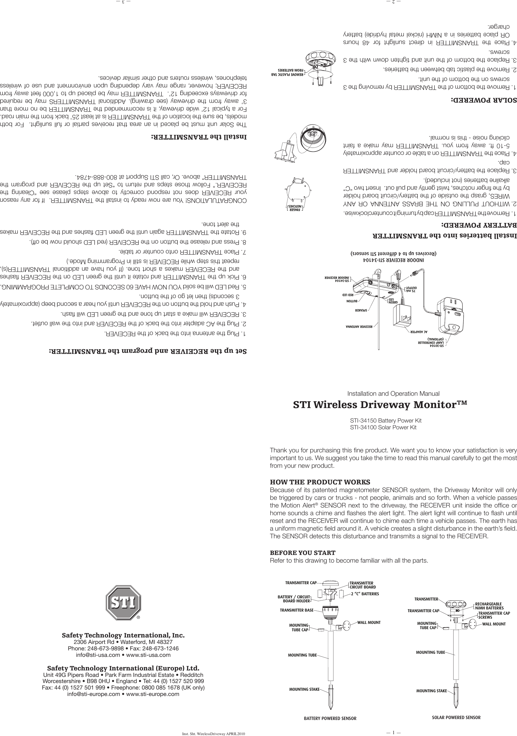 &mdash; 1 &mdash;&mdash; 2 &mdash; &mdash; 3 &mdash;Safety Technology International, Inc.2306 Airport Rd &bull; Waterford, MI 48327Phone: 248-673-9898 &bull; Fax: 248-673-1246info@sti-usa.com &bull; www.sti-usa.comSafety Technology International (Europe) Ltd.Unit 49G Pipers Road &bull; Park Farm Industrial Estate &bull; RedditchWorcestershire &bull; B98 0HU &bull; England &bull; Tel: 44 (0) 1527 520 999Fax: 44 (0) 1527 501 999 &bull; Freephone: 0800 085 1678 (UK only)info@sti-europe.com &bull; www.sti-europe.comInst. Sht. WirelessDriveway APRIL2010Installation and Operation Manual STI Wireless Driveway MonitorTMThank you for purchasing this ne product. We want you to know your satisfaction is very important to us. We suggest you take the time to read this manual carefully to get the most from your new product.HOW THE PRODUCT WORKSBecause of its patented magnetometer SENSOR system, the Driveway Monitor will only be triggered by cars or trucks - not people, animals and so forth. When a vehicle passes the Motion Alert&reg; SENSOR next to the driveway, the RECEIVER unit inside the ofce or home sounds a chime and ashes the alert light. The alert light will continue to ash until reset and the RECEIVER will continue to chime each time a vehicle passes. The earth has a uniform magnetic eld around it. A vehicle creates a slight disturbance in the earth&rsquo;s eld. The SENSOR detects this disturbance and transmits a signal to the RECEIVER.BEFORE YOU STARTRefer to this drawing to become familiar with all the parts.STI-30104LAMP CONTROLLER(OPTIONAL)AC ADAPTERGREENLED75 mAOUTPUTRECEIVER ANTENNASPEAKERSTI-34104INDOOR RECEIVERBUTTONRED LEDTRANSMITTER CAPBATTERY / CIRCUITBOARD HOLDERTRANSMITTER BASEMOUNTINGTUBE CAPWALL MOUNT2 &ldquo;C&rdquo; BATTERIESTRANSMITTERCIRCUIT BOARDMOUNTING TUBEMOUNTING STAKETRANSMITTER CAPTRANSMITTERMOUNTINGTUBE CAPMOUNTING TUBEMOUNTING STAKEWALL MOUNTTRANSMITTER CAPSCREWSRECHARGEABLENiMH BATTERIESHLSENSITIVITY JUMPERS(SOLAR TYPE)SENSITIVITY JUMPERS(BATTERY TYPE)HLFINGERNOTCHESREMOVE PLASTIC TABFROM BATTERIESDRIVEWAY3&rsquo;ORLESS25' OR MOREPLACE SENSOR 3' OR LESS FROM EDGE OF DRIVEWAY AND 25' OR MORE FROM STREET.12&rsquo;MAXDRIVEWAYPLACE SENSOR3' OR LESS FROMEDGE OF DRIVEWAYAND 25+ FEET ORMORE FROM STREET.25' OR MORE 3' ORLESS12' MAX++-BDETAIL BSCALE 2:1BCHL-++-B-BATTERY POWERED SENSOR SOLAR POWERED SENSOR STI-34150 Battery Power Kit STI-34100 Solar Power KitSTI-30104LAMP CONTROLLER(OPTIONAL)AC ADAPTERGREENLED75 mAOUTPUTRECEIVER ANTENNASPEAKERSTI-34104INDOOR RECEIVERBUTTONRED LEDTRANSMITTER CAPBATTERY / CIRCUITBOARD HOLDERTRANSMITTER BASEMOUNTINGTUBE CAPWALL MOUNT2 &ldquo;C&rdquo; BATTERIESTRANSMITTERCIRCUIT BOARDMOUNTING TUBEMOUNTING STAKETRANSMITTER CAPTRANSMITTERMOUNTINGTUBE CAPMOUNTING TUBEMOUNTING STAKEWALL MOUNTTRANSMITTER CAPSCREWSRECHARGEABLENiMH BATTERIESHLSENSITIVITY JUMPERS(SOLAR TYPE)SENSITIVITY JUMPERS(BATTERY TYPE)HLFINGERNOTCHESREMOVE PLASTIC TABFROM BATTERIESDRIVEWAY3&rsquo;ORLESS25' OR MOREPLACE SENSOR 3' OR LESS FROM EDGE OF DRIVEWAY AND 25' OR MORE FROM STREET.12&rsquo;MAXDRIVEWAYPLACE SENSOR3' OR LESS FROMEDGE OF DRIVEWAYAND 25+ FEET ORMORE FROM STREET.25' OR MORE 3' ORLESS12' MAX++-BDETAIL BSCALE 2:1BCHL-++-B-STI-30104LAMP CONTROLLER(OPTIONAL)AC ADAPTERGREENLED75 mAOUTPUTRECEIVER ANTENNASPEAKERSTI-34104INDOOR RECEIVERBUTTONRED LEDTRANSMITTER CAPBATTERY / CIRCUITBOARD HOLDERTRANSMITTER BASEMOUNTINGTUBE CAPWALL MOUNT2 &ldquo;C&rdquo; BATTERIESTRANSMITTERCIRCUIT BOARDMOUNTING TUBEMOUNTING STAKETRANSMITTER CAPTRANSMITTERMOUNTINGTUBE CAPMOUNTING TUBEMOUNTING STAKEWALL MOUNTTRANSMITTER CAPSCREWSRECHARGEABLENiMH BATTERIESHLSENSITIVITY JUMPERS(SOLAR TYPE)SENSITIVITY JUMPERS(BATTERY TYPE)HLFINGERNOTCHESREMOVE PLASTIC TABFROM BATTERIESDRIVEWAY3&rsquo;ORLESS25' OR MOREPLACE SENSOR 3' OR LESS FROM EDGE OF DRIVEWAY AND 25' OR MORE FROM STREET.12&rsquo;MAXDRIVEWAYPLACE SENSOR3' OR LESS FROMEDGE OF DRIVEWAYAND 25+ FEET ORMORE FROM STREET.25' OR MORE 3' ORLESS12' MAX++-BDETAIL BSCALE 2:1BCHL-++-B-INDOOR RECEIVER STI-34104(Receives up to 4 different STI sensors)Install batteries into the TRANSMITTER1. Remove the TRANSMITTER cap by turning it counterclockwise.2. WITHOUT  PULLING  ON  THE  BRASS  ANTENNA  OR  ANY WIRES, grasp the outside of the battery/circuit board holder by the nger notches, twist gently and pull out.  Insert two &ldquo;C&rdquo; alkaline batteries (not included).3. Replace the battery/circuit board holder and TRANSMITTER cap.4. Place the TRANSMITTER on a table or counter approximately 5-10  ft.  away  from  you.  TRANSMITTER  may  make  a  faint clicking noise - this is normal.STI-30104LAMP CONTROLLER(OPTIONAL)AC ADAPTERGREENLED75 mAOUTPUTRECEIVER ANTENNASPEAKERSTI-34104INDOOR RECEIVERBUTTONRED LEDTRANSMITTER CAPBATTERY / CIRCUITBOARD HOLDERTRANSMITTER BASEMOUNTINGTUBE CAPWALL MOUNT2 &ldquo;C&rdquo; BATTERIESTRANSMITTERCIRCUIT BOARDMOUNTING TUBEMOUNTING STAKETRANSMITTER CAPTRANSMITTERMOUNTINGTUBE CAPMOUNTING TUBEMOUNTING STAKEWALL MOUNTTRANSMITTER CAPSCREWSRECHARGEABLENiMH BATTERIESHLSENSITIVITY JUMPERS(SOLAR TYPE)SENSITIVITY JUMPERS(BATTERY TYPE)HLFINGERNOTCHESREMOVE PLASTIC TABFROM BATTERIESDRIVEWAY3&rsquo;ORLESS25' OR MOREPLACE SENSOR 3' OR LESS FROM EDGE OF DRIVEWAY AND 25' OR MORE FROM STREET.12&rsquo;MAXDRIVEWAYPLACE SENSOR3' OR LESS FROMEDGE OF DRIVEWAYAND 25+ FEET ORMORE FROM STREET.25' OR MORE 3' ORLESS12' MAX++-BDETAIL BSCALE 2:1BCHL-++-B-STI-30104LAMP CONTROLLER(OPTIONAL)AC ADAPTERGREENLED75 mAOUTPUTRECEIVER ANTENNASPEAKERSTI-34104INDOOR RECEIVERBUTTONRED LEDTRANSMITTER CAPBATTERY / CIRCUITBOARD HOLDERTRANSMITTER BASEMOUNTINGTUBE CAPWALL MOUNT2 &ldquo;C&rdquo; BATTERIESTRANSMITTERCIRCUIT BOARDMOUNTING TUBEMOUNTING STAKETRANSMITTER CAPTRANSMITTERMOUNTINGTUBE CAPMOUNTING TUBEMOUNTING STAKEWALL MOUNTTRANSMITTER CAPSCREWSRECHARGEABLENiMH BATTERIESHLSENSITIVITY JUMPERS(SOLAR TYPE)SENSITIVITY JUMPERS(BATTERY TYPE)HLFINGERNOTCHESREMOVE PLASTIC TABFROM BATTERIESDRIVEWAY3&rsquo;ORLESS25' OR MOREPLACE SENSOR 3' OR LESS FROM EDGE OF DRIVEWAY AND 25' OR MORE FROM STREET.12&rsquo;MAXDRIVEWAYPLACE SENSOR3' OR LESS FROMEDGE OF DRIVEWAYAND 25+ FEET ORMORE FROM STREET.25' OR MORE 3' ORLESS12' MAX++-BDETAIL BSCALE 2:1BCHL-++-B-1. Remove the bottom of the TRANSMITTER by removing the 3 screws on the bottom of the unit.2. Remove the plastic tab between the batteries.3. Replace the bottom of the unit and tighten down with the 3 screws.4. Place  the  TRANSMITTER  in  direct  sunlight  for  48  hours OR place  batteries in a  NiMH (nickel  metal hydride) battery charger.SOLAR POWERED:BATTERY POWERED:STI-30104LAMP CONTROLLER(OPTIONAL)AC ADAPTERGREENLED75 mAOUTPUTRECEIVER ANTENNASPEAKERSTI-34104INDOOR RECEIVERBUTTONRED LEDTRANSMITTER CAPBATTERY / CIRCUITBOARD HOLDERTRANSMITTER BASEMOUNTINGTUBE CAPWALL MOUNT2 &ldquo;C&rdquo; BATTERIESTRANSMITTERCIRCUIT BOARDMOUNTING TUBEMOUNTING STAKETRANSMITTER CAPTRANSMITTERMOUNTINGTUBE CAPMOUNTING TUBEMOUNTING STAKEWALL MOUNTTRANSMITTER CAPSCREWSRECHARGEABLENiMH BATTERIESHLSENSITIVITY JUMPERS(SOLAR TYPE)SENSITIVITY JUMPERS(BATTERY TYPE)HLFINGERNOTCHESREMOVE PLASTIC TABFROM BATTERIESDRIVEWAY3&rsquo;ORLESS25' OR MOREPLACE SENSOR 3' OR LESS FROM EDGE OF DRIVEWAY AND 25' OR MORE FROM STREET.12&rsquo;MAXDRIVEWAYPLACE SENSOR3' OR LESS FROMEDGE OF DRIVEWAYAND 25+ FEET ORMORE FROM STREET.25' OR MORE 3' ORLESS12' MAX++-BDETAIL BSCALE 2:1BCHL-++-B-Set up the RECEIVER and program the TRANSMITTER:1. Plug the antenna into the back of the RECEIVER.2. Plug the AC adapter into the back of the RECEIVER and into the wall outlet.3. RECEIVER will make a start up tone and the green LED will ash.4. Push and hold the button on the RECEIVER until you hear a second beep (approximately 3 seconds) then let go of the button.5. Red LED will be solid YOU NOW HAVE 60 SECONDS TO COMPLETE PROGRAMMING.6. Pick up the TRANSMITTER and rotate it until the green LED on the RECEIVER ashes and the  RECEIVER  makes a short  tone. (If you  have  an additional TRANSMITTER(s), repeat this step while RECEIVER is still in Programming Mode.)7. Place TRANSMITTER onto counter or table.8. Press and release the button on the RECEIVER (red LED should now be off).9. Rotate the TRANSMITTER again until the green LED ashes and the RECEIVER makes the alert tone.CONGRATULATIONS! You are now ready to install the TRANSMITTER.  If for any reason your  RECEIVER  does  not  respond  correctly  to  above  steps  please  see  &ldquo;Clearing  the RECEIVER.&rdquo;  Follow  those  steps  and  return  to  &ldquo;Set  up  the RECEIVER and program the TRANSMITTER&rdquo; above. Or, call STI Support at 800-888-4784.      Install the TRANSMITTER: The Solar unit  must  be  placed  in an area that receives partial  or full sunlight.   For  both models, be sure the location of the TRANSMITTER is at least 25&rsquo; back from the main road.  For a typical 12&rsquo; wide driveway, it is recommended the TRANSMITTER be no more than 3&rsquo;  away  from  the  driveway  (see  drawing).  Additional  TRANSMITTERS  may  be  required for driveways exceeding 12&rsquo;.  TRANSMITTER may be placed up to 1,000 feet away from RECEIVER; however,  range may vary  depending  upon  environment and  use  of wireless telephones, wireless routers and other similar devices.