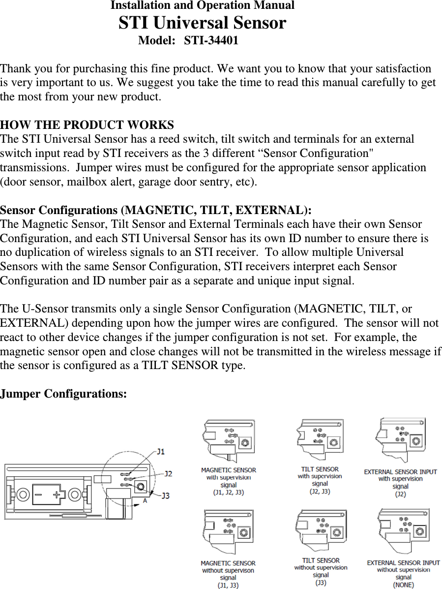   Installation and Operation Manual   STI Universal Sensor         Model:  STI-34401  Thank you for purchasing this fine product. We want you to know that your satisfaction is very important to us. We suggest you take the time to read this manual carefully to get the most from your new product.  HOW THE PRODUCT WORKS The STI Universal Sensor has a reed switch, tilt switch and terminals for an external switch input read by STI receivers as the 3 different &ldquo;Sensor Configuration" transmissions.  Jumper wires must be configured for the appropriate sensor application (door sensor, mailbox alert, garage door sentry, etc).    Sensor Configurations (MAGNETIC, TILT, EXTERNAL): The Magnetic Sensor, Tilt Sensor and External Terminals each have their own Sensor Configuration, and each STI Universal Sensor has its own ID number to ensure there is no duplication of wireless signals to an STI receiver.  To allow multiple Universal Sensors with the same Sensor Configuration, STI receivers interpret each Sensor Configuration and ID number pair as a separate and unique input signal.  The U-Sensor transmits only a single Sensor Configuration (MAGNETIC, TILT, or EXTERNAL) depending upon how the jumper wires are configured.  The sensor will not react to other device changes if the jumper configuration is not set.  For example, the magnetic sensor open and close changes will not be transmitted in the wireless message if the sensor is configured as a TILT SENSOR type.    Jumper Configurations:       