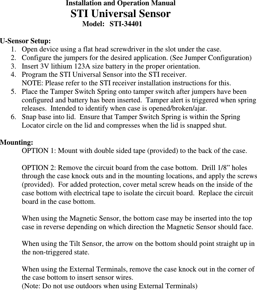   Installation and Operation Manual   STI Universal Sensor         Model:  STI-34401  U-Sensor Setup: 1. Open device using a flat head screwdriver in the slot under the case.  2. Configure the jumpers for the desired application. (See Jumper Configuration) 3. Insert 3V lithium 123A size battery in the proper orientation. 4. Program the STI Universal Sensor into the STI receiver. NOTE: Please refer to the STI receiver installation instructions for this. 5. Place the Tamper Switch Spring onto tamper switch after jumpers have been configured and battery has been inserted.  Tamper alert is triggered when spring releases.  Intended to identify when case is opened/broken/ajar. 6. Snap base into lid.  Ensure that Tamper Switch Spring is within the Spring Locator circle on the lid and compresses when the lid is snapped shut.  Mounting:  OPTION 1: Mount with double sided tape (provided) to the back of the case.  OPTION 2: Remove the circuit board from the case bottom.  Drill 1/8&rdquo; holes through the case knock outs and in the mounting locations, and apply the screws (provided).  For added protection, cover metal screw heads on the inside of the case bottom with electrical tape to isolate the circuit board.  Replace the circuit board in the case bottom.  When using the Magnetic Sensor, the bottom case may be inserted into the top case in reverse depending on which direction the Magnetic Sensor should face.  When using the Tilt Sensor, the arrow on the bottom should point straight up in the non-triggered state.  When using the External Terminals, remove the case knock out in the corner of the case bottom to insert sensor wires.   (Note: Do not use outdoors when using External Terminals)    