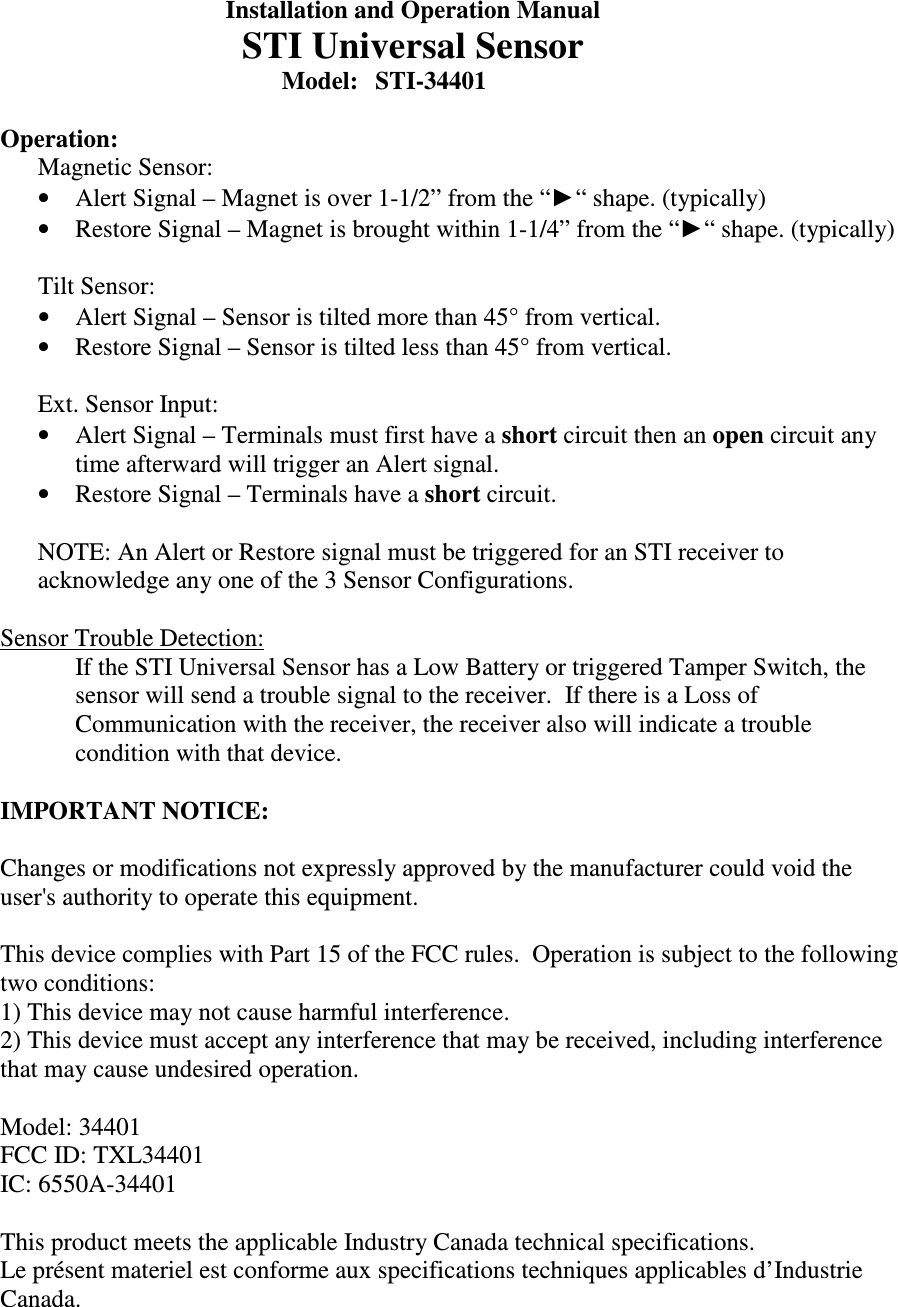   Installation and Operation Manual   STI Universal Sensor         Model:  STI-34401  Operation: Magnetic Sensor:   &bull; Alert Signal &ndash; Magnet is over 1-1/2&rdquo; from the &ldquo;►&ldquo; shape. (typically) &bull; Restore Signal &ndash; Magnet is brought within 1-1/4&rdquo; from the &ldquo;►&ldquo; shape. (typically)  Tilt Sensor:   &bull; Alert Signal &ndash; Sensor is tilted more than 45&deg; from vertical. &bull; Restore Signal &ndash; Sensor is tilted less than 45&deg; from vertical.  Ext. Sensor Input:  &bull; Alert Signal &ndash; Terminals must first have a short circuit then an open circuit any time afterward will trigger an Alert signal. &bull; Restore Signal &ndash; Terminals have a short circuit.  NOTE: An Alert or Restore signal must be triggered for an STI receiver to acknowledge any one of the 3 Sensor Configurations.  Sensor Trouble Detection: If the STI Universal Sensor has a Low Battery or triggered Tamper Switch, the sensor will send a trouble signal to the receiver.  If there is a Loss of Communication with the receiver, the receiver also will indicate a trouble condition with that device.  IMPORTANT NOTICE:  Changes or modifications not expressly approved by the manufacturer could void the user's authority to operate this equipment.  This device complies with Part 15 of the FCC rules.  Operation is subject to the following two conditions: 1) This device may not cause harmful interference. 2) This device must accept any interference that may be received, including interference that may cause undesired operation.  Model: 34401 FCC ID: TXL34401 IC: 6550A-34401  This product meets the applicable Industry Canada technical specifications. Le pr&eacute;sent materiel est conforme aux specifications techniques applicables d&rsquo;Industrie Canada. 