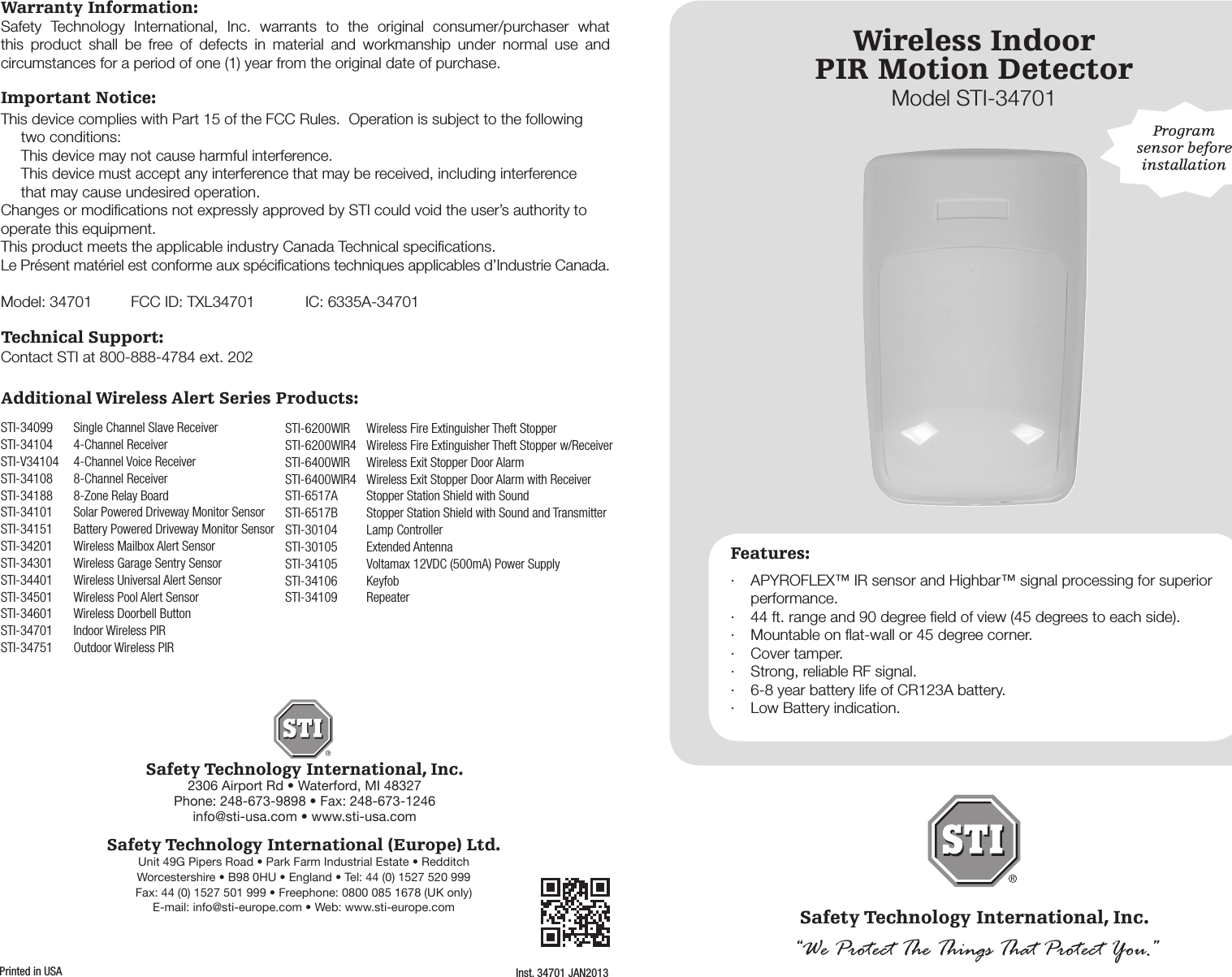 Wireless IndoorPIR Motion DetectorModel STI-34701Safety Technology International, Inc.&ldquo;We Protect The Things That Protect You.&rdquo;Features:&middot;  APYROFLEX&trade; IR sensor and Highbar&trade; signal processing for superior performance.&middot;  44 ft. range and 90 degree ﬁeld of view (45 degrees to each side).&middot;  Mountable on ﬂat-wall or 45 degree corner.&middot;  Cover tamper.&middot;  Strong, reliable RF signal.&middot;  6-8 year battery life of CR123A battery.&middot;  Low Battery indication.Program sensor before installationWarranty Information:Safety Technology International, Inc.2306 Airport Rd &bull; Waterford, MI 48327Phone: 248-673-9898 &bull; Fax: 248-673-1246info@sti-usa.com &bull; www.sti-usa.comSafety Technology International (Europe) Ltd.Unit 49G Pipers Road &bull; Park Farm Industrial Estate &bull; RedditchWorcestershire &bull; B98 0HU &bull; England &bull; Tel: 44 (0) 1527 520 999Fax: 44 (0) 1527 501 999 &bull; Freephone: 0800 085 1678 (UK only)E-mail: info@sti-europe.com &bull; Web: www.sti-europe.comInst. 34701 JAN2013Printed in USASafety Technology International, Inc. warrants to the original consumer/purchaser what this product shall be free of defects in material and workmanship under normal use and circumstances for a period of one (1) year from the original date of purchase.Important Notice:This device complies with Part 15 of the FCC Rules.  Operation is subject to the following two conditions:  This device may not cause harmful interference.  This device must accept any interference that may be received, including interference    that may cause undesired operation.Changes or modiﬁcations not expressly approved by STI could void the user&rsquo;s authority to operate this equipment.This product meets the applicable industry Canada Technical speciﬁcations.  Le Pr&eacute;sent mat&eacute;riel est conforme aux sp&eacute;ciﬁcations techniques applicables d&rsquo;Industrie Canada.Model: 34701    FCC ID: TXL34701  IC: 6335A-34701Technical Support:Contact STI at 800-888-4784 ext. 202Additional Wireless Alert Series Products:STI-34099  Single Channel Slave ReceiverSTI-34104  4-Channel ReceiverSTI-V34104  4-Channel Voice ReceiverSTI-34108   8-Channel ReceiverSTI-34188  8-Zone Relay BoardSTI-34101  Solar Powered Driveway Monitor SensorSTI-34151  Battery Powered Driveway Monitor SensorSTI-34201  Wireless Mailbox Alert SensorSTI-34301  Wireless Garage Sentry SensorSTI-34401  Wireless Universal Alert SensorSTI-34501  Wireless Pool Alert SensorSTI-34601  Wireless Doorbell ButtonSTI-34701  Indoor Wireless PIRSTI-34751  Outdoor Wireless PIRSTI-6200WIR  Wireless Fire Extinguisher Theft StopperSTI-6200WIR4  Wireless Fire Extinguisher Theft Stopper w/ReceiverSTI-6400WIR  Wireless Exit Stopper Door AlarmSTI-6400WIR4  Wireless Exit Stopper Door Alarm with ReceiverSTI-6517A  Stopper Station Shield with SoundSTI-6517B   Stopper Station Shield with Sound and TransmitterSTI-30104  Lamp ControllerSTI-30105  Extended AntennaSTI-34105  Voltamax 12VDC (500mA) Power SupplySTI-34106 KeyfobSTI-34109 Repeater