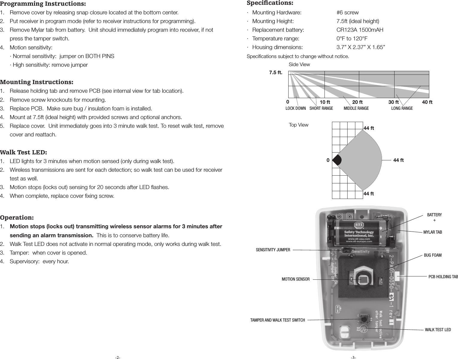 -2- -3-Programming Instructions:1.  Remove cover by releasing snap closure located at the bottom center.2.  Put receiver in program mode (refer to receiver instructions for programming).3.  Remove Mylar tab from battery.  Unit should immediately program into receiver, if not press the tamper switch.4.  Motion sensitivity:  &middot; Normal sensitivity:  jumper on BOTH PINS  &middot; High sensitivity: remove jumperMounting Instructions:1.  Release holding tab and remove PCB (see internal view for tab location).2.  Remove screw knockouts for mounting.3.  Replace PCB.  Make sure bug / insulation foam is installed.4.  Mount at 7.5ft (ideal height) with provided screws and optional anchors.5.  Replace cover.  Unit immediately goes into 3 minute walk test. To reset walk test, remove cover and reattach.Walk Test LED:1.  LED lights for 3 minutes when motion sensed (only during walk test). 2.  Wireless transmissions are sent for each detection; so walk test can be used for receiver test as well.3.  Motion stops (locks out) sensing for 20 seconds after LED ﬂashes.4.  When complete, replace cover ﬁxing screw. Operation:1.  Motion stops (locks out) transmitting wireless sensor alarms for 3 minutes after sending an alarm transmission.  This is to conserve battery life.2.  Walk Test LED does not activate in normal operating mode, only works during walk test.3.  Tamper:  when cover is opened.4.  Supervisory:  every hour.Speciﬁcations:&middot;  Mounting Hardware:      #6 screw&middot;  Mounting Height:      7.5ft (ideal height)&middot;  Replacement battery:      CR123A 1500mAH&middot;  Temperature range:       0&deg;F to 120&deg;F&middot;  Housing dimensions:      3.7&rdquo; X 2.37&rdquo; X 1.65&rdquo;Speciﬁcations subject to change without notice.Side View7.5 ft.010 ft 20 ft 30 ft 40 ftLOCK DOWN SHORT RANGE MIDDLE RANGE LONG RANGE044 ft44 ft44 ftTop ViewBUG FOAMBATTERY+PCB HOLDING TABWALK TEST LEDTAMPER AND WALK TEST SWITCHMOTION SENSORSENSITIVITY JUMPERMYLAR TAB