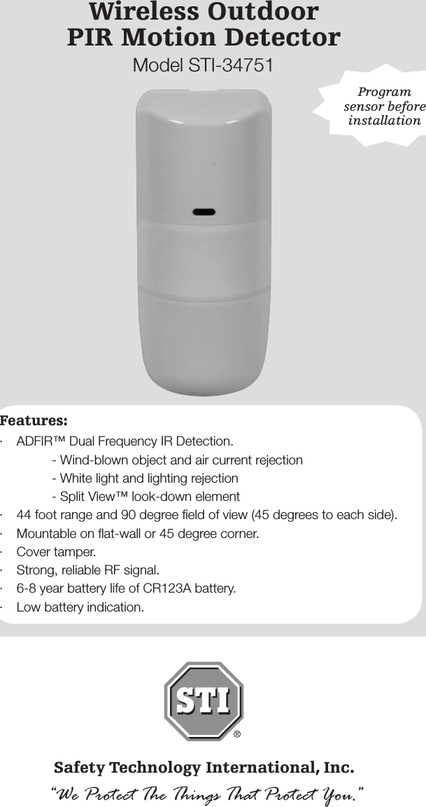 - 1 -Wireless OutdoorPIR Motion DetectorModel STI-34751Safety Technology International, Inc.&ldquo;We Protect The Things That Protect You.&rdquo;Features:&middot;  ADFIR&trade; Dual Frequency IR Detection.    - Wind-blown object and air current rejection    - White light and lighting rejection    - Split View&trade; look-down element&middot;  44 foot range and 90 degree ﬁeld of view (45 degrees to each side).&middot;  Mountable on ﬂat-wall or 45 degree corner.&middot;  Cover tamper. &middot;  Strong, reliable RF signal.&middot;  6-8 year battery life of CR123A battery.&middot;  Low battery indication.Program sensor before installation