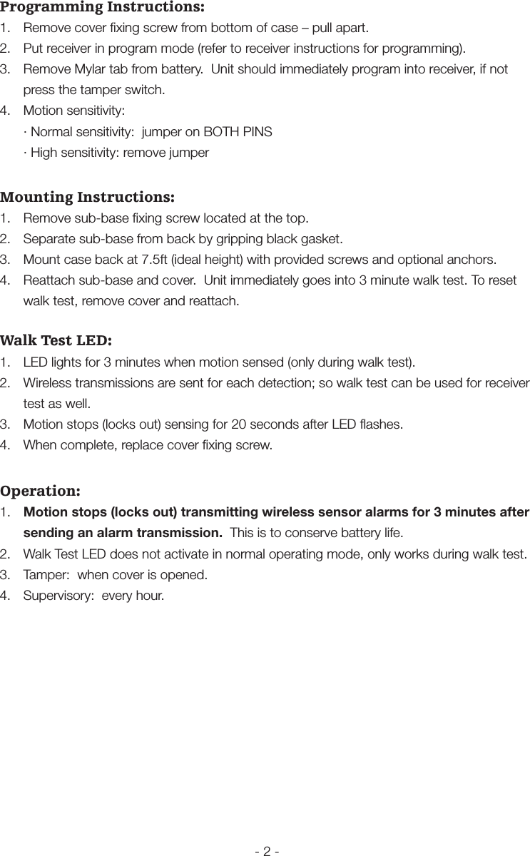 - 2 -Programming Instructions:1.  Remove cover ﬁxing screw from bottom of case &ndash; pull apart.2.  Put receiver in program mode (refer to receiver instructions for programming).3.  Remove Mylar tab from battery.  Unit should immediately program into receiver, if not press the tamper switch.4.  Motion sensitivity:  &middot; Normal sensitivity:  jumper on BOTH PINS  &middot; High sensitivity: remove jumperMounting Instructions:1.  Remove sub-base ﬁxing screw located at the top.2.  Separate sub-base from back by gripping black gasket.3.  Mount case back at 7.5ft (ideal height) with provided screws and optional anchors.4.  Reattach sub-base and cover.  Unit immediately goes into 3 minute walk test. To reset walk test, remove cover and reattach.Walk Test LED:1.  LED lights for 3 minutes when motion sensed (only during walk test).2.  Wireless transmissions are sent for each detection; so walk test can be used for receiver test as well.3.  Motion stops (locks out) sensing for 20 seconds after LED ﬂashes.4.  When complete, replace cover ﬁxing screw. Operation:1.  Motion stops (locks out) transmitting wireless sensor alarms for 3 minutes after sending an alarm transmission.  This is to conserve battery life.2.  Walk Test LED does not activate in normal operating mode, only works during walk test.3.  Tamper:  when cover is opened.4.  Supervisory:  every hour.