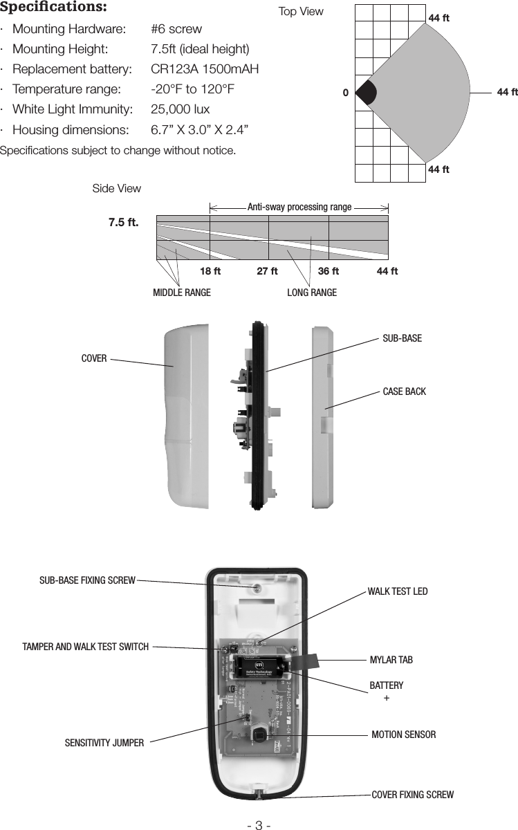 - 3 -Speciﬁcations:&middot;  Mounting Hardware:  #6 screw&middot;  Mounting Height:  7.5ft (ideal height)&middot;  Replacement battery:  CR123A 1500mAH&middot;  Temperature range:  -20&deg;F to 120&deg;F&middot;  White Light Immunity:  25,000 lux&middot;  Housing dimensions:  6.7&rdquo; X 3.0&rdquo; X 2.4&rdquo; Speciﬁcations subject to change without notice.BATTERY+MOTION SENSORWALK TEST LEDTAMPER AND WALK TEST SWITCHSENSITIVITY JUMPER044 ft44 ft44 ftTop View7.5 ft.18 ftMIDDLE RANGE27 ft 36 ft 44 ftLONG RANGEAnti-sway processing rangeSide ViewMYLAR TABSUB-BASE FIXING SCREWCOVER FIXING SCREWCOVERSUB-BASECASE BACK