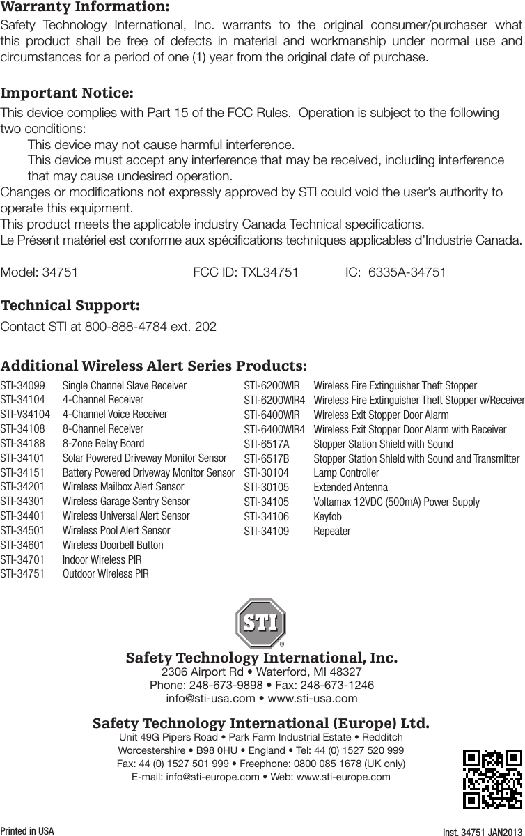 - 4 -Warranty Information:Safety Technology International, Inc.2306 Airport Rd &bull; Waterford, MI 48327Phone: 248-673-9898 &bull; Fax: 248-673-1246info@sti-usa.com &bull; www.sti-usa.comSafety Technology International (Europe) Ltd.Unit 49G Pipers Road &bull; Park Farm Industrial Estate &bull; RedditchWorcestershire &bull; B98 0HU &bull; England &bull; Tel: 44 (0) 1527 520 999Fax: 44 (0) 1527 501 999 &bull; Freephone: 0800 085 1678 (UK only)E-mail: info@sti-europe.com &bull; Web: www.sti-europe.comInst. 34751 JAN2013Printed in USASafety Technology International, Inc. warrants to the original consumer/purchaser what this product shall be free of defects in material and workmanship under normal use and circumstances for a period of one (1) year from the original date of purchase.Important Notice:This device complies with Part 15 of the FCC Rules.  Operation is subject to the following two conditions:  This device may not cause harmful interference.  This device must accept any interference that may be received, including interference      that may cause undesired operation.Changes or modiﬁcations not expressly approved by STI could void the user&rsquo;s authority to operate this equipment.This product meets the applicable industry Canada Technical speciﬁcations.  Le Pr&eacute;sent mat&eacute;riel est conforme aux sp&eacute;ciﬁcations techniques applicables d&rsquo;Industrie Canada.Model: 34751  FCC ID: TXL34751  IC:  6335A-34751Technical Support:Contact STI at 800-888-4784 ext. 202STI-34099  Single Channel Slave ReceiverSTI-34104  4-Channel ReceiverSTI-V34104  4-Channel Voice ReceiverSTI-34108   8-Channel ReceiverSTI-34188  8-Zone Relay BoardSTI-34101  Solar Powered Driveway Monitor SensorSTI-34151  Battery Powered Driveway Monitor SensorSTI-34201  Wireless Mailbox Alert SensorSTI-34301  Wireless Garage Sentry SensorSTI-34401  Wireless Universal Alert SensorSTI-34501  Wireless Pool Alert SensorSTI-34601  Wireless Doorbell ButtonSTI-34701  Indoor Wireless PIRSTI-34751  Outdoor Wireless PIRSTI-6200WIR  Wireless Fire Extinguisher Theft StopperSTI-6200WIR4  Wireless Fire Extinguisher Theft Stopper w/ReceiverSTI-6400WIR  Wireless Exit Stopper Door AlarmSTI-6400WIR4  Wireless Exit Stopper Door Alarm with ReceiverSTI-6517A  Stopper Station Shield with SoundSTI-6517B   Stopper Station Shield with Sound and TransmitterSTI-30104  Lamp ControllerSTI-30105  Extended AntennaSTI-34105  Voltamax 12VDC (500mA) Power SupplySTI-34106 KeyfobSTI-34109 RepeaterAdditional Wireless Alert Series Products: