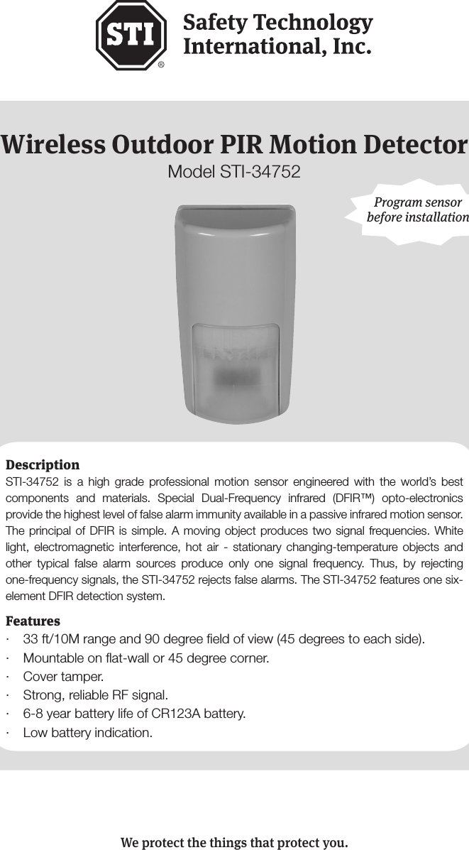 - 1 -Wireless Outdoor PIR Motion DetectorModel STI-34752Features&middot;  33 ft/10M range and 90 degree ﬁeld of view (45 degrees to each side).&middot;  Mountable on ﬂat-wall or 45 degree corner.&middot;  Cover tamper. &middot;  Strong, reliable RF signal.&middot;  6-8 year battery life of CR123A battery.&middot;  Low battery indication.Program sensor before installationWe protect the things that protect you.DescriptionSTI-34752 is a high grade professional motion sensor engineered with the world&rsquo;s best components and materials. Special Dual-Frequency infrared (DFIR&trade;) opto-electronics provide the highest level of false alarm immunity available in a passive infrared motion sensor. The principal of DFIR is simple. A moving object produces two signal frequencies. White light, electromagnetic interference, hot air - stationary changing-temperature objects and other typical false alarm sources produce only one signal frequency. Thus, by rejecting one-frequency signals, the STI-34752 rejects false alarms. The STI-34752 features one six-element DFIR detection system. 