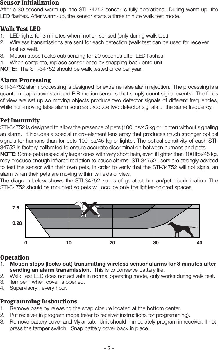 - 2 -Walk Test LED1.  LED lights for 3 minutes when motion sensed (only during walk test).2.  Wireless transmissions are sent for each detection (walk test can be used for receiver test as well).3.  Motion stops (locks out) sensing for 20 seconds after LED ﬂashes.4.  When complete, replace sensor base by snapping back onto unit.NOTE:  The STI-34752 should be walk tested once per year.Operation1.  Motion stops (locks out) transmitting wireless sensor alarms for 3 minutes after sending an alarm transmission.  This is to conserve battery life.2.  Walk Test LED does not activate in normal operating mode, only works during walk test.3.  Tamper:  when cover is opened.4.  Supervisory:  every hour.Sensor InitializationAfter a 30 second warm-up, the STI-34752 sensor is fully operational. During warm-up, the LED ﬂashes. After warm-up, the sensor starts a three minute walk test mode. Alarm ProcessingSTI-34752 alarm processing is designed for extreme false alarm rejection.  The processing is a quantum leap above standard PIR motion sensors that simply count signal events.  The ﬁelds of view are set up so moving objects produce two detector signals of different frequencies, while non-moving false alarm sources produce two detector signals of the same frequency.Pet ImmunitySTI-34752 is designed to allow the presence of pets (100 lbs/45 kg or lighter) without signaling an alarm.  It includes a special micro-element lens array that produces much stronger optical signals for humans than for pets 100 lbs/45 kg or lighter. The optical sensitivity of each STI-34752 is factory calibrated to ensure accurate discrimination between humans and pets.NOTE: Some pets (especially larger ones with very short hair), even if lighter than 100 lbs/45 kg, may produce enough infrared radiation to cause alarms. STI-34752 users are strongly advised to test the sensor with their own pets, in order to verify that the STI-34752 will not signal an alarm when their pets are moving within its ﬁelds of view.The diagram below shows the STI-34752 zones of greatest human/pet discrimination. The STI-34752 should be mounted so pets will occupy only the lighter-colored spaces.7.53.280 10 20 30 40XProgramming Instructions1.  Remove base by releasing the snap closure located at the bottom center.2.  Put receiver in program mode (refer to receiver instructions for programming).3.  Remove battery cover and Mylar tab.  Unit should immediately program in receiver. If not, press the tamper switch.  Snap battery cover back in place.