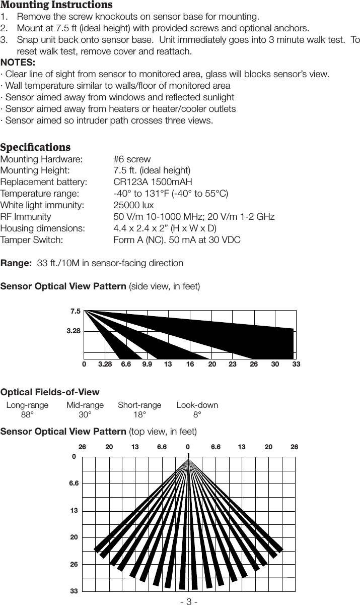 - 3 -Mounting Instructions1.  Remove the screw knockouts on sensor base for mounting.2.  Mount at 7.5 ft (ideal height) with provided screws and optional anchors.3.  Snap unit back onto sensor base.  Unit immediately goes into 3 minute walk test.  To reset walk test, remove cover and reattach.NOTES:&middot; Clear line of sight from sensor to monitored area, glass will blocks sensor&rsquo;s view.&middot; Wall temperature similar to walls/ﬂoor of monitored area&middot; Sensor aimed away from windows and reﬂected sunlight&middot; Sensor aimed away from heaters or heater/cooler outlets&middot; Sensor aimed so intruder path crosses three views.SpecicationsMounting Hardware:  #6 screwMounting Height:    7.5 ft. (ideal height)Replacement battery:  CR123A 1500mAHTemperature range:  -40&deg; to 131&deg;F (-40&deg; to 55&deg;C)White light immunity:  25000 luxRF Immunity    50 V/m 10-1000 MHz; 20 V/m 1-2 GHzHousing dimensions:  4.4 x 2.4 x 2&rdquo; (H x W x D)Tamper Switch:    Form A (NC). 50 mA at 30 VDCRange:  33 ft./10M in sensor-facing directionSensor Optical View Pattern (side view, in feet)0 3.28 6.6 9.9 13 16 20 23 26 30 337.53.28Optical Fields-of-View Long-range  Mid-range  Short-range  Look-down 88&deg;  30&deg;  18&deg;  8&deg;Sensor Optical View Pattern (top view, in feet) 26  20  13  6.6   0   6.6  13  20  2606.613202633