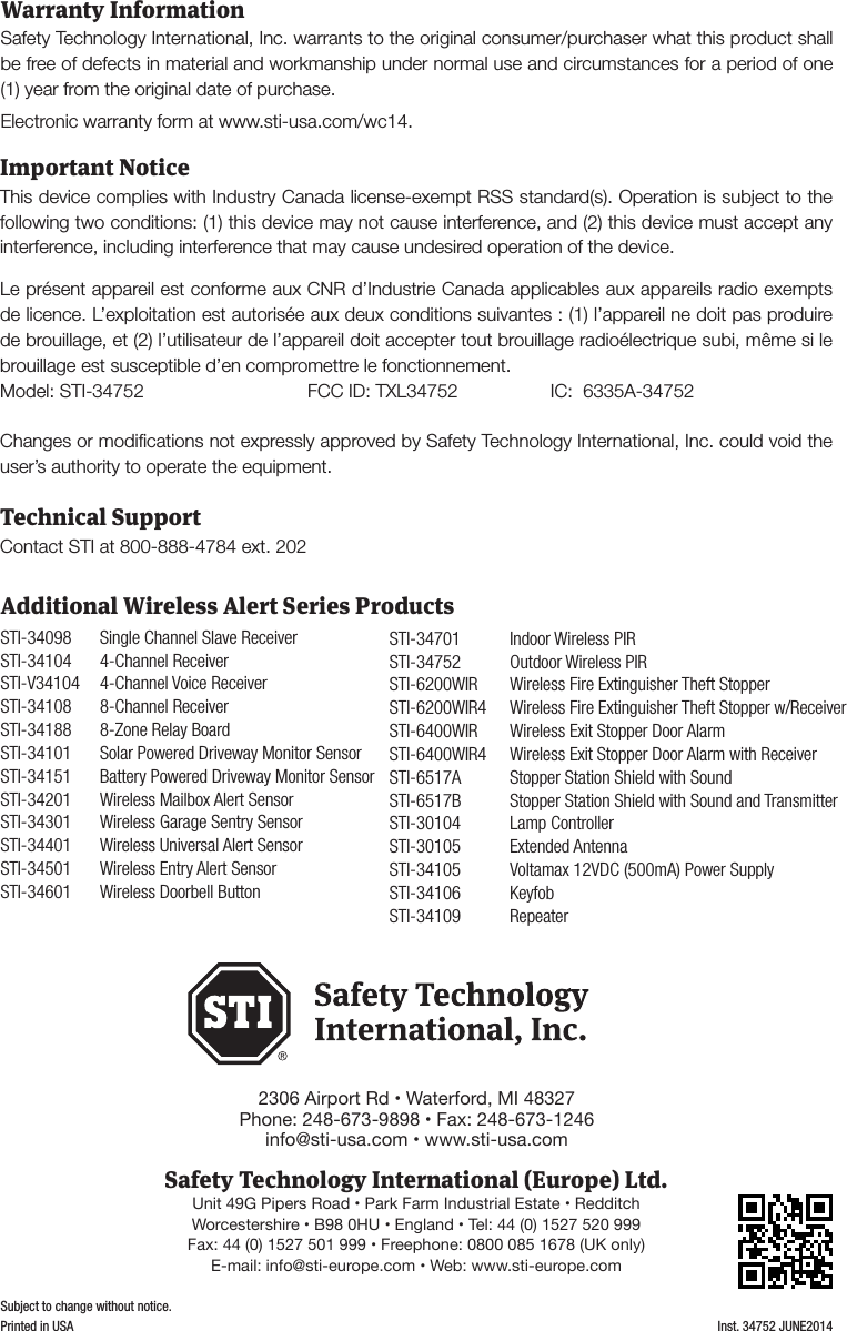 - 4 -Warranty InformationInst. 34752 JUNE2014Subject to change without notice.Printed in USASafety Technology International, Inc. warrants to the original consumer/purchaser what this product shall be free of defects in material and workmanship under normal use and circumstances for a period of one (1) year from the original date of purchase. Electronic warranty form at www.sti-usa.com/wc14.Important NoticeThis device complies with Industry Canada license-exempt RSS standard(s). Operation is subject to the following two conditions: (1) this device may not cause interference, and (2) this device must accept any interference, including interference that may cause undesired operation of the device. Le pr&eacute;sent appareil est conforme aux CNR d&rsquo;Industrie Canada applicables aux appareils radio exempts de licence. L&rsquo;exploitation est autoris&eacute;e aux deux conditions suivantes : (1) l&rsquo;appareil ne doit pas produire de brouillage, et (2) l&rsquo;utilisateur de l&rsquo;appareil doit accepter tout brouillage radio&eacute;lectrique subi, m&ecirc;me si le brouillage est susceptible d&rsquo;en compromettre le fonctionnement.Model: STI-34752  FCC ID: TXL34752  IC:  6335A-34752 Changes or modiﬁcations not expressly approved by Safety Technology International, Inc. could void the user&rsquo;s authority to operate the equipment.Technical SupportContact STI at 800-888-4784 ext. 202STI-34098  Single Channel Slave ReceiverSTI-34104  4-Channel ReceiverSTI-V34104  4-Channel Voice ReceiverSTI-34108   8-Channel ReceiverSTI-34188  8-Zone Relay BoardSTI-34101  Solar Powered Driveway Monitor SensorSTI-34151  Battery Powered Driveway Monitor SensorSTI-34201  Wireless Mailbox Alert SensorSTI-34301  Wireless Garage Sentry SensorSTI-34401  Wireless Universal Alert SensorSTI-34501  Wireless Entry Alert SensorSTI-34601  Wireless Doorbell ButtonSTI-34701  Indoor Wireless PIRSTI-34752  Outdoor Wireless PIR STI-6200WIR  Wireless Fire Extinguisher Theft StopperSTI-6200WIR4  Wireless Fire Extinguisher Theft Stopper w/ReceiverSTI-6400WIR  Wireless Exit Stopper Door AlarmSTI-6400WIR4  Wireless Exit Stopper Door Alarm with ReceiverSTI-6517A  Stopper Station Shield with SoundSTI-6517B   Stopper Station Shield with Sound and TransmitterSTI-30104  Lamp ControllerSTI-30105  Extended AntennaSTI-34105  Voltamax 12VDC (500mA) Power SupplySTI-34106 KeyfobSTI-34109 RepeaterAdditional Wireless Alert Series Products2306 Airport Rd &bull; Waterford, MI 48327Phone: 248-673-9898 &bull; Fax: 248-673-1246info@sti-usa.com &bull; www.sti-usa.comSafety Technology International (Europe) Ltd.Unit 49G Pipers Road &bull; Park Farm Industrial Estate &bull; RedditchWorcestershire &bull; B98 0HU &bull; England &bull; Tel: 44 (0) 1527 520 999Fax: 44 (0) 1527 501 999 &bull; Freephone: 0800 085 1678 (UK only)E-mail: info@sti-europe.com &bull; Web: www.sti-europe.com