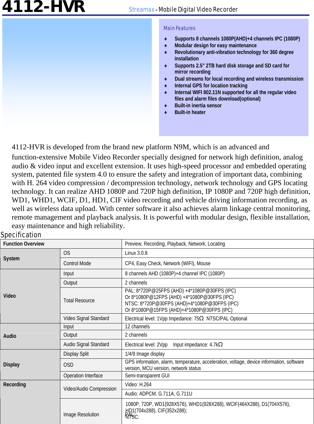         4112-HVR      Streamax - Mobile Digital Video Recorder                  4112-HVR is developed from the brand new platform N9M, which is an advanced and function-extensive Mobile Video Recorder specially designed for network high definition, analog audio &amp; video input and excellent extension. It uses high-speed processor and embedded operating system, patented file system 4.0 to ensure the safety and integration of important data, combining with H. 264 video compression / decompression technology, network technology and GPS locating technology. It can realize AHD 1080P and 720P high definition, IP 1080P and 720P high definition, WD1, WHD1, WCIF, D1, HD1, CIF video recording and vehicle driving information recording, as well as wireless data upload. With center software it also achieves alarm linkage central monitoring, remote management and playback analysis. It is powerful with modular design, flexible installation, easy maintenance and high reliability. Specification Function Overview  Preview, Recording, Playback, Network, Locating OS Linux 3.0.8 System  Control Mode  CP4, Easy Check, Network (WIFI), Mouse Input  8 channels AHD (1080P)+4 channel IPC (1080P) Output 2 channels Total Resource PAL: 8*720P@25FPS (AHD) +4*1080P@30FPS (IPC) Or 8*1080P@12FPS (AHD) +4*1080P@30FPS (IPC) NTSC: 8*720P@30FPS (AHD)+4*1080P@30FPS (IPC) Or 8*1080P@15FPS (AHD)+4*1080P@30FPS (IPC) Video Video Signal Standard  Electrical level: 1Vpp Impedance: 75Ω NTSC/PAL Optional Input 12 channels Output 2 channels Audio Audio Signal Standard  Electrical level: 2Vpp    Input impedance: 4.7kΩ Display Split  1/4/9 Image display OSD  GPS information, alarm, temperature, acceleration, voltage, device information, software version, MCU version, network status Display Operation Interface  Semi-transparent GUI Video: H.264 Video/Audio Compression  Audio: ADPCM, G.711A, G.711U Recording Image Resolution  PAL: 1080P, 720P, WD1(928X576), WHD1(928X288), WCIF(464X288), D1(704X576), HD1(704x288), CIF(352x288); NTSC: Main Features ♦ Supports 8 channels 1080P(AHD)+4 channels IPC (1080P)   ♦ Modular design for easy maintenance ♦ Revolutionary anti-vibration technology for 360 degree installation ♦ Supports 2.5” 2TB hard disk storage and SD card for mirror recording   ♦ Dual streams for local recording and wireless transmission   ♦ Internal GPS for location tracking ♦ Internal WIFI 802.11N supported for all the regular video files and alarm files download(optional)   ♦ Built-in inertia sensor ♦ Built-in heater    
