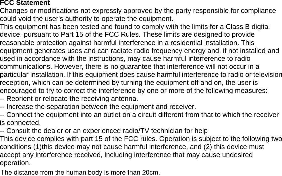   FCC Statement Changes or modifications not expressly approved by the party responsible for compliance could void the user&apos;s authority to operate the equipment. This equipment has been tested and found to comply with the limits for a Class B digital device, pursuant to Part 15 of the FCC Rules. These limits are designed to provide reasonable protection against harmful interference in a residential installation. This equipment generates uses and can radiate radio frequency energy and, if not installed and used in accordance with the instructions, may cause harmful interference to radio communications. However, there is no guarantee that interference will not occur in a particular installation. If this equipment does cause harmful interference to radio or television reception, which can be determined by turning the equipment off and on, the user is encouraged to try to correct the interference by one or more of the following measures: -- Reorient or relocate the receiving antenna. -- Increase the separation between the equipment and receiver. -- Connect the equipment into an outlet on a circuit different from that to which the receiver is connected. -- Consult the dealer or an experienced radio/TV technician for help This device complies with part 15 of the FCC rules. Operation is subject to the following two conditions (1)this device may not cause harmful interference, and (2) this device must accept any interference received, including interference that may cause undesired operation.  The distance from the human body is more than 20cm.