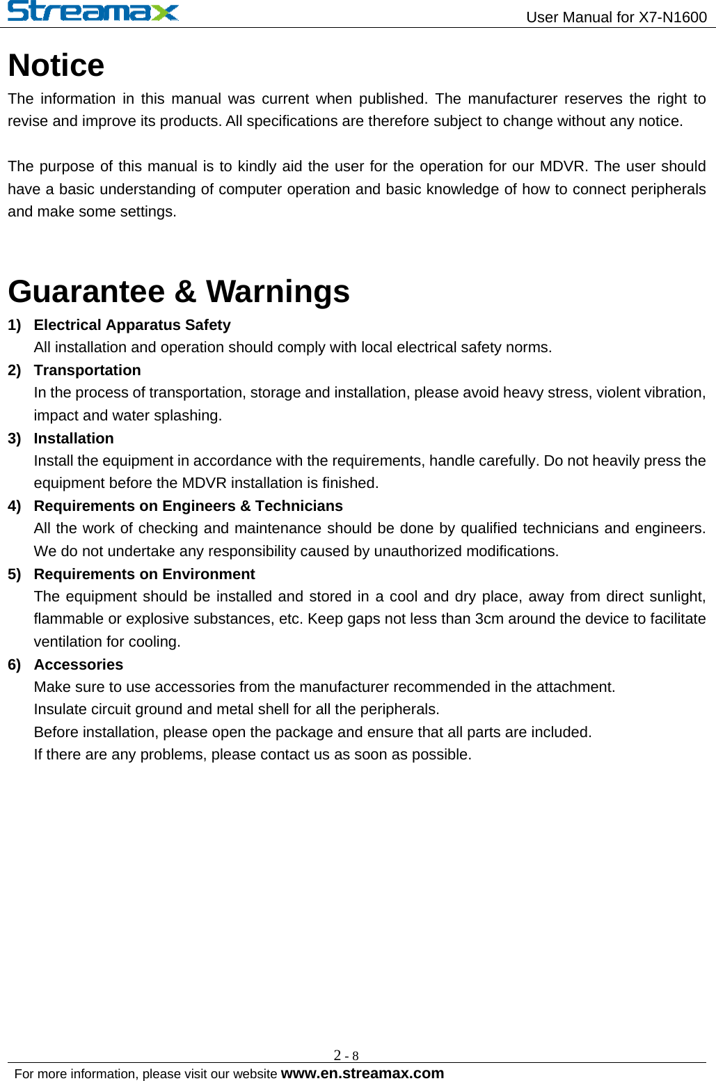                                                 User Manual for X7-N1600                                                                                                          For more information, please visit our website www.en.streamax.com  2-8Notice The information in this manual was current when published. The manufacturer reserves the right to revise and improve its products. All specifications are therefore subject to change without any notice.    The purpose of this manual is to kindly aid the user for the operation for our MDVR. The user should have a basic understanding of computer operation and basic knowledge of how to connect peripherals and make some settings.  Guarantee &amp; Warnings 1)  Electrical Apparatus Safety All installation and operation should comply with local electrical safety norms.   2) Transportation  In the process of transportation, storage and installation, please avoid heavy stress, violent vibration, impact and water splashing.   3) Installation  Install the equipment in accordance with the requirements, handle carefully. Do not heavily press the equipment before the MDVR installation is finished.   4)  Requirements on Engineers &amp; Technicians All the work of checking and maintenance should be done by qualified technicians and engineers. We do not undertake any responsibility caused by unauthorized modifications.   5)  Requirements on Environment The equipment should be installed and stored in a cool and dry place, away from direct sunlight, flammable or explosive substances, etc. Keep gaps not less than 3cm around the device to facilitate ventilation for cooling.   6) Accessories Make sure to use accessories from the manufacturer recommended in the attachment.   Insulate circuit ground and metal shell for all the peripherals.   Before installation, please open the package and ensure that all parts are included.   If there are any problems, please contact us as soon as possible.       