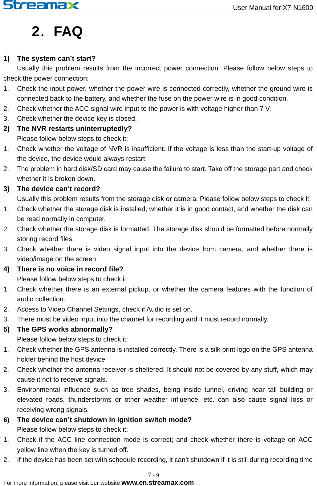                                                 User Manual for X7-N1600                                                                                                        For more information, please visit our website www.en.streamax.com 7-92．FAQ 1)  The system can’t start?     Usually this problem results from the incorrect power connection. Please follow below steps to check the power connection: 1.  Check the input power, whether the power wire is connected correctly, whether the ground wire is connected back to the battery, and whether the fuse on the power wire is in good condition.   2.  Check whether the ACC signal wire input to the power is with voltage higher than 7 V.   3.  Check whether the device key is closed.   2)  The NVR restarts uninterruptedly?     Please follow below steps to check it: 1.  Check whether the voltage of NVR is insufficient. If the voltage is less than the start-up voltage of the device, the device would always restart.   2.  The problem in hard disk/SD card may cause the failure to start. Take off the storage part and check whether it is broken down.   3)  The device can’t record?         Usually this problem results from the storage disk or camera. Please follow below steps to check it: 1.  Check whether the storage disk is installed, whether it is in good contact, and whether the disk can be read normally in computer. 2.  Check whether the storage disk is formatted. The storage disk should be formatted before normally storing record files. 3.  Check whether there is video signal input into the device from camera, and whether there is video/image on the screen. 4)  There is no voice in record file?     Please follow below steps to check it: 1.  Check whether there is an external pickup, or whether the camera features with the function of audio collection. 2.  Access to Video Channel Settings, check if Audio is set on.   3.  There must be video input into the channel for recording and it must record normally.   5)  The GPS works abnormally?     Please follow below steps to check it: 1.  Check whether the GPS antenna is installed correctly. There is a silk print logo on the GPS antenna holder behind the host device.   2.  Check whether the antenna receiver is sheltered. It should not be covered by any stuff, which may cause it not to receive signals.     3.  Environmental influence such as tree shades, being inside tunnel, driving near tall building or elevated roads, thunderstorms or other weather influence, etc. can also cause signal loss or receiving wrong signals.   6)  The device can’t shutdown in ignition switch mode?      Please follow below steps to check it: 1.  Check if the ACC line connection mode is correct; and check whether there is voltage on ACC yellow line when the key is turned off. 2.  If the device has been set with schedule recording, it can’t shutdown if it is still during recording time 