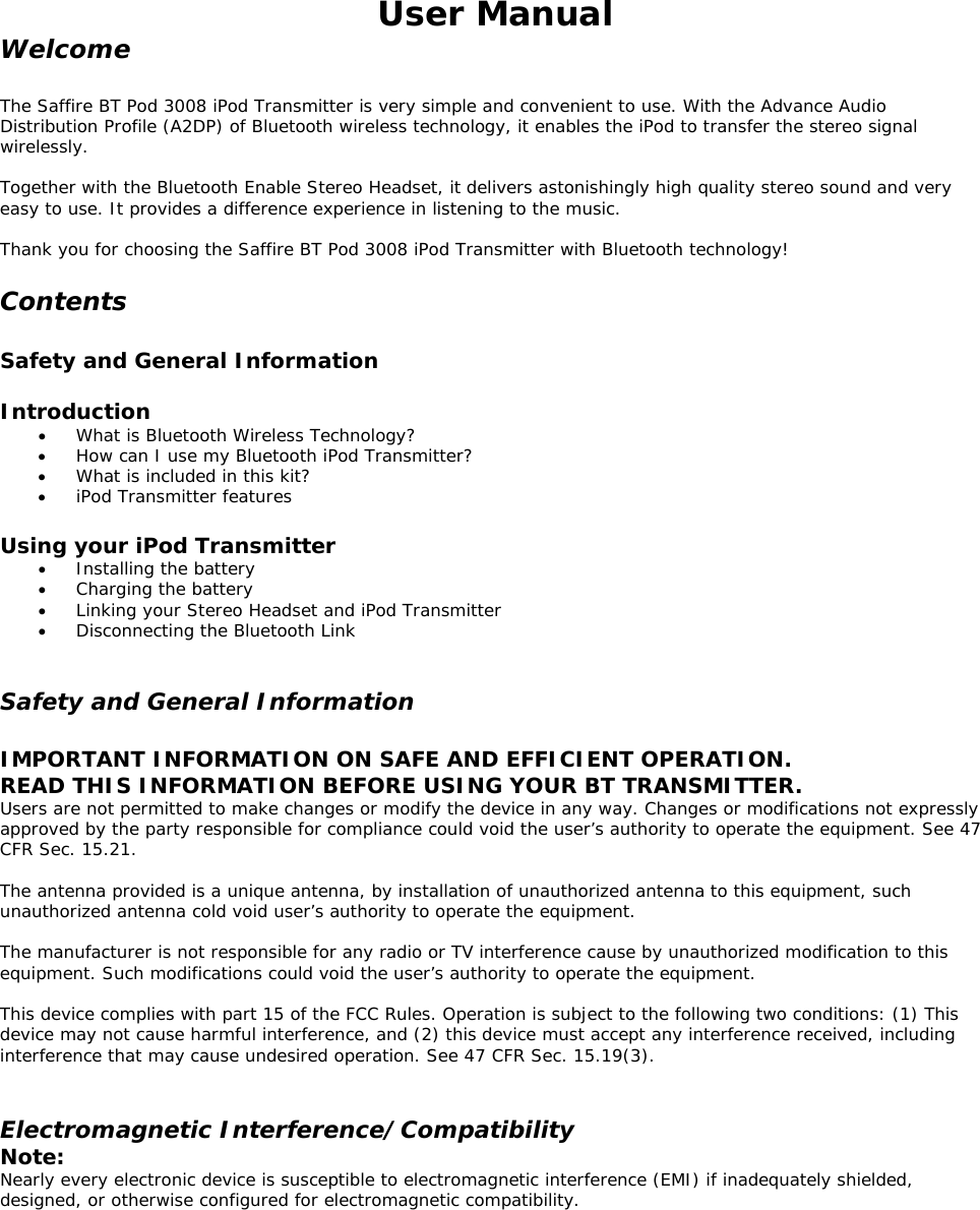 User Manual Welcome  The Saffire BT Pod 3008 iPod Transmitter is very simple and convenient to use. With the Advance Audio Distribution Profile (A2DP) of Bluetooth wireless technology, it enables the iPod to transfer the stereo signal wirelessly.  Together with the Bluetooth Enable Stereo Headset, it delivers astonishingly high quality stereo sound and very easy to use. It provides a difference experience in listening to the music.  Thank you for choosing the Saffire BT Pod 3008 iPod Transmitter with Bluetooth technology!  Contents  Safety and General Information  Introduction •  What is Bluetooth Wireless Technology? •  How can I use my Bluetooth iPod Transmitter? •  What is included in this kit? •  iPod Transmitter features  Using your iPod Transmitter •  Installing the battery •  Charging the battery •  Linking your Stereo Headset and iPod Transmitter •  Disconnecting the Bluetooth Link  Safety and General Information  IMPORTANT INFORMATION ON SAFE AND EFFICIENT OPERATION.  READ THIS INFORMATION BEFORE USING YOUR BT TRANSMITTER. Users are not permitted to make changes or modify the device in any way. Changes or modifications not expressly approved by the party responsible for compliance could void the user’s authority to operate the equipment. See 47 CFR Sec. 15.21.   The antenna provided is a unique antenna, by installation of unauthorized antenna to this equipment, such unauthorized antenna cold void user’s authority to operate the equipment.  The manufacturer is not responsible for any radio or TV interference cause by unauthorized modification to this equipment. Such modifications could void the user’s authority to operate the equipment.  This device complies with part 15 of the FCC Rules. Operation is subject to the following two conditions: (1) This device may not cause harmful interference, and (2) this device must accept any interference received, including interference that may cause undesired operation. See 47 CFR Sec. 15.19(3).   Electromagnetic Interference/Compatibility Note: Nearly every electronic device is susceptible to electromagnetic interference (EMI) if inadequately shielded, designed, or otherwise configured for electromagnetic compatibility.   