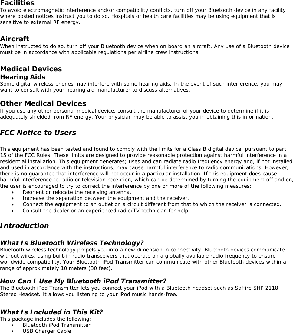  Facilities To avoid electromagnetic interference and/or compatibility conflicts, turn off your Bluetooth device in any facility where posted notices instruct you to do so. Hospitals or health care facilities may be using equipment that is sensitive to external RF energy.  Aircraft When instructed to do so, turn off your Bluetooth device when on board an aircraft. Any use of a Bluetooth device must be in accordance with applicable regulations per airline crew instructions.  Medical Devices Hearing Aids Some digital wireless phones may interfere with some hearing aids. In the event of such interference, you may want to consult with your hearing aid manufacturer to discuss alternatives.  Other Medical Devices If you use any other personal medical device, consult the manufacturer of your device to determine if it is adequately shielded from RF energy. Your physician may be able to assist you in obtaining this information.  FCC Notice to Users  This equipment has been tested and found to comply with the limits for a Class B digital device, pursuant to part 15 of the FCC Rules. These limits are designed to provide reasonable protection against harmful interference in a residential installation. This equipment generates; uses and can radiate radio frequency energy and, if not installed and used in accordance with the instructions, may cause harmful interference to radio communications. However, there is no guarantee that interference will not occur in a particular installation. If this equipment does cause harmful interference to radio or television reception, which can be determined by turning the equipment off and on, the user is encouraged to try to correct the interference by one or more of the following measures: •  Reorient or relocate the receiving antenna. •  Increase the separation between the equipment and the receiver. •  Connect the equipment to an outlet on a circuit different from that to which the receiver is connected. •  Consult the dealer or an experienced radio/TV technician for help.  Introduction  What Is Bluetooth Wireless Technology? Bluetooth wireless technology propels you into a new dimension in connectivity. Bluetooth devices communicate without wires, using built-in radio transceivers that operate on a globally available radio frequency to ensure worldwide compatibility. Your Bluetooth iPod Transmitter can communicate with other Bluetooth devices within a range of approximately 10 meters (30 feet).  How Can I Use My Bluetooth iPod Transmitter? The Bluetooth iPod Transmitter lets you connect your iPod with a Bluetooth headset such as Saffire SHP 2118 Stereo Headset. It allows you listening to your iPod music hands-free.  What Is Included in This Kit? This package includes the following: •  Bluetooth iPod Transmitter •  USB Charger Cable         