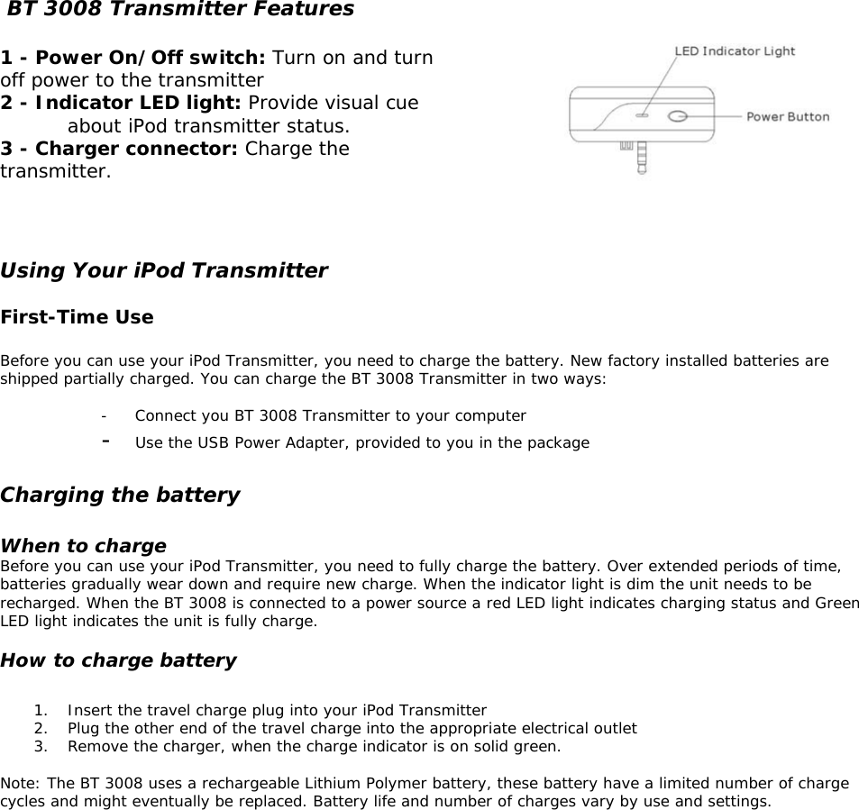    BT 3008 Transmitter Features       1 - Power On/Off switch: Turn on and turn off power to the transmitter 2 - Indicator LED light: Provide visual cue about iPod transmitter status. 3 - Charger connector: Charge the transmitter.    Using Your iPod Transmitter  First-Time Use  Before you can use your iPod Transmitter, you need to charge the battery. New factory installed batteries are shipped partially charged. You can charge the BT 3008 Transmitter in two ways:  -  Connect you BT 3008 Transmitter to your computer -  Use the USB Power Adapter, provided to you in the package   Charging the battery    When to charge Before you can use your iPod Transmitter, you need to fully charge the battery. Over extended periods of time, batteries gradually wear down and require new charge. When the indicator light is dim the unit needs to be recharged. When the BT 3008 is connected to a power source a red LED light indicates charging status and Green LED light indicates the unit is fully charge.   How to charge battery  1.  Insert the travel charge plug into your iPod Transmitter 2.  Plug the other end of the travel charge into the appropriate electrical outlet  3.  Remove the charger, when the charge indicator is on solid green.  Note: The BT 3008 uses a rechargeable Lithium Polymer battery, these battery have a limited number of charge cycles and might eventually be replaced. Battery life and number of charges vary by use and settings.                