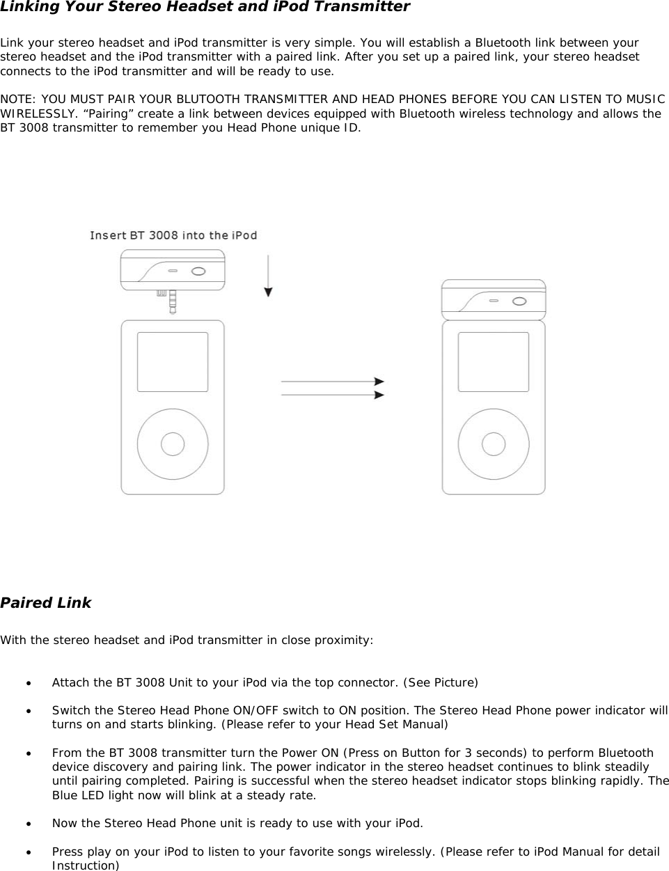  Linking Your Stereo Headset and iPod Transmitter  Link your stereo headset and iPod transmitter is very simple. You will establish a Bluetooth link between your stereo headset and the iPod transmitter with a paired link. After you set up a paired link, your stereo headset connects to the iPod transmitter and will be ready to use.  NOTE: YOU MUST PAIR YOUR BLUTOOTH TRANSMITTER AND HEAD PHONES BEFORE YOU CAN LISTEN TO MUSIC WIRELESSLY. “Pairing” create a link between devices equipped with Bluetooth wireless technology and allows the BT 3008 transmitter to remember you Head Phone unique ID.        Paired Link  With the stereo headset and iPod transmitter in close proximity:   •  Attach the BT 3008 Unit to your iPod via the top connector. (See Picture)  •  Switch the Stereo Head Phone ON/OFF switch to ON position. The Stereo Head Phone power indicator will turns on and starts blinking. (Please refer to your Head Set Manual)  •  From the BT 3008 transmitter turn the Power ON (Press on Button for 3 seconds) to perform Bluetooth device discovery and pairing link. The power indicator in the stereo headset continues to blink steadily until pairing completed. Pairing is successful when the stereo headset indicator stops blinking rapidly. The Blue LED light now will blink at a steady rate.   •  Now the Stereo Head Phone unit is ready to use with your iPod.  •  Press play on your iPod to listen to your favorite songs wirelessly. (Please refer to iPod Manual for detail Instruction)    