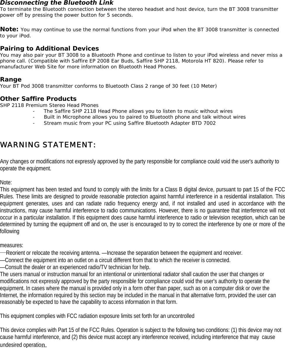  Disconnecting the Bluetooth Link To terminate the Bluetooth connection between the stereo headset and host device, turn the BT 3008 transmitter power off by pressing the power button for 5 seconds.  Note: You may continue to use the normal functions from your iPod when the BT 3008 transmitter is connected to your iPod.   Pairing to Additional Devices You may also pair your BT 3008 to a Bluetooth Phone and continue to listen to your iPod wireless and never miss a phone call. (Compatible with Saffire EP 2008 Ear Buds, Saffire SHP 2118, Motorola HT 820). Please refer to manufacturer Web Site for more information on Bluetooth Head Phones.  Range Your BT Pod 3008 transmitter conforms to Bluetooth Class 2 range of 30 feet (10 Meter)  Other Saffire Products SHP 2118 Premium Stereo Head Phones -  The Saffire SHP 2118 Head Phone allows you to listen to music without wires -  Built in Microphone allows you to paired to Bluetooth phone and talk without wires -  Stream music from your PC using Saffire Bluetooth Adapter BTD 7002   WWAARRNNIINNGG  SSTTAATTEEMMEENNTT::   Any changes or modifications not expressly approved by the party responsible for compliance could void the user&apos;s authority to operate the equipment.  Note:  This equipment has been tested and found to comply with the limits for a Class B digital device, pursuant to part 15 of the FCC Rules. These limits are designed to provide reasonable protection against harmful interference in a residential installation. This equipment generates, uses and can radiate radio frequency energy and, if not installed and used in accordance with the instructions, may cause harmful interference to radio communications. However, there is no guarantee that interference will not occur in a particular installation. If this equipment does cause harmful interference to radio or television reception, which can be determined by turning the equipment off and on, the user is encouraged to try to correct the interference by one or more of the following   measures: —Reorient or relocate the receiving antenna. —Increase the separation between the equipment and receiver.  —Connect the equipment into an outlet on a circuit different from that to which the receiver is connected.  —Consult the dealer or an experienced radio/TV technician for help. The users manual or instruction manual for an intentional or unintentional radiator shall caution the user that changes or modifications not expressly approved by the party responsible for compliance could void the user&apos;s authority to operate the equipment. In cases where the manual is provided only in a form other than paper, such as on a computer disk or over the Internet, the information required by this section may be included in the manual in that alternative form, provided the user can reasonably be expected to have the capability to access information in that form.  This equipment complies with FCC radiation exposure limits set forth for an uncontrolled  This device complies with Part 15 of the FCC Rules. Operation is subject to the following two conditions: (1) this device may not cause harmful interference, and (2) this device must accept any interference received, including interference that may  cause undesired operation.    