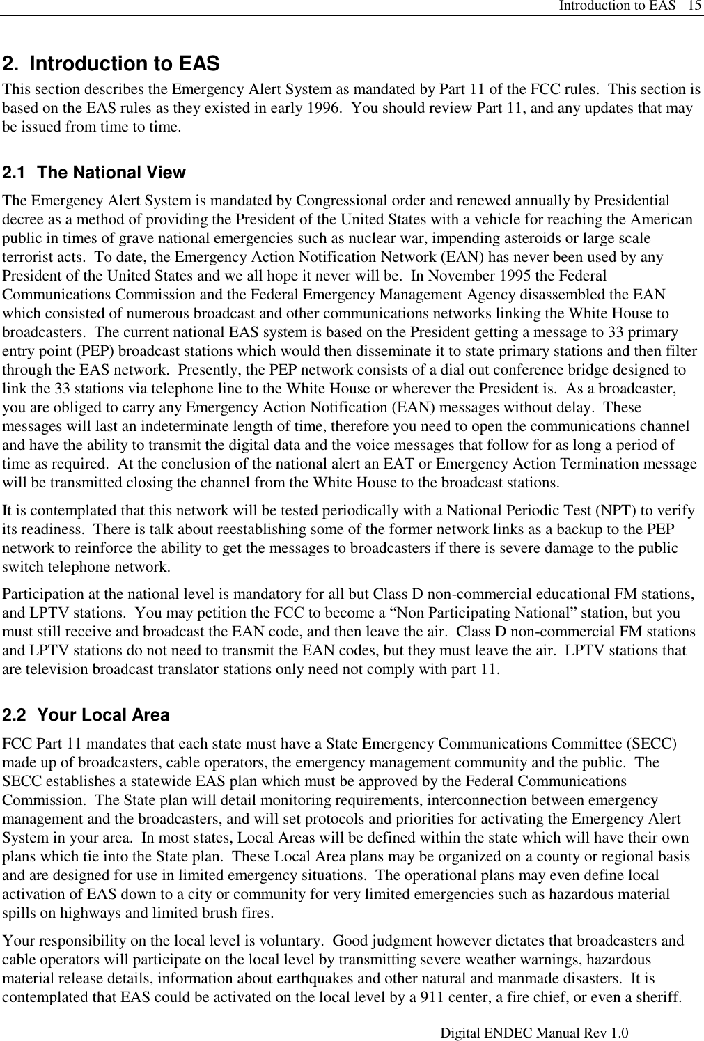 Introduction to EAS   15     Digital ENDEC Manual Rev 1.0 2.  Introduction to EAS This section describes the Emergency Alert System as mandated by Part 11 of the FCC rules.  This section is based on the EAS rules as they existed in early 1996.  You should review Part 11, and any updates that may be issued from time to time. 2.1  The National View The Emergency Alert System is mandated by Congressional order and renewed annually by Presidential decree as a method of providing the President of the United States with a vehicle for reaching the American public in times of grave national emergencies such as nuclear war, impending asteroids or large scale terrorist acts.  To date, the Emergency Action Notification Network (EAN) has never been used by any President of the United States and we all hope it never will be.  In November 1995 the Federal Communications Commission and the Federal Emergency Management Agency disassembled the EAN which consisted of numerous broadcast and other communications networks linking the White House to broadcasters.  The current national EAS system is based on the President getting a message to 33 primary entry point (PEP) broadcast stations which would then disseminate it to state primary stations and then filter through the EAS network.  Presently, the PEP network consists of a dial out conference bridge designed to link the 33 stations via telephone line to the White House or wherever the President is.  As a broadcaster, you are obliged to carry any Emergency Action Notification (EAN) messages without delay.  These messages will last an indeterminate length of time, therefore you need to open the communications channel and have the ability to transmit the digital data and the voice messages that follow for as long a period of time as required.  At the conclusion of the national alert an EAT or Emergency Action Termination message will be transmitted closing the channel from the White House to the broadcast stations. It is contemplated that this network will be tested periodically with a National Periodic Test (NPT) to verify its readiness.  There is talk about reestablishing some of the former network links as a backup to the PEP network to reinforce the ability to get the messages to broadcasters if there is severe damage to the public switch telephone network. Participation at the national level is mandatory for all but Class D non-commercial educational FM stations, and LPTV stations.  You may petition the FCC to become a “Non Participating National” station, but you must still receive and broadcast the EAN code, and then leave the air.  Class D non-commercial FM stations and LPTV stations do not need to transmit the EAN codes, but they must leave the air.  LPTV stations that are television broadcast translator stations only need not comply with part 11. 2.2  Your Local Area FCC Part 11 mandates that each state must have a State Emergency Communications Committee (SECC) made up of broadcasters, cable operators, the emergency management community and the public.  The SECC establishes a statewide EAS plan which must be approved by the Federal Communications Commission.  The State plan will detail monitoring requirements, interconnection between emergency management and the broadcasters, and will set protocols and priorities for activating the Emergency Alert System in your area.  In most states, Local Areas will be defined within the state which will have their own plans which tie into the State plan.  These Local Area plans may be organized on a county or regional basis and are designed for use in limited emergency situations.  The operational plans may even define local activation of EAS down to a city or community for very limited emergencies such as hazardous material spills on highways and limited brush fires.   Your responsibility on the local level is voluntary.  Good judgment however dictates that broadcasters and cable operators will participate on the local level by transmitting severe weather warnings, hazardous material release details, information about earthquakes and other natural and manmade disasters.  It is contemplated that EAS could be activated on the local level by a 911 center, a fire chief, or even a sheriff.  