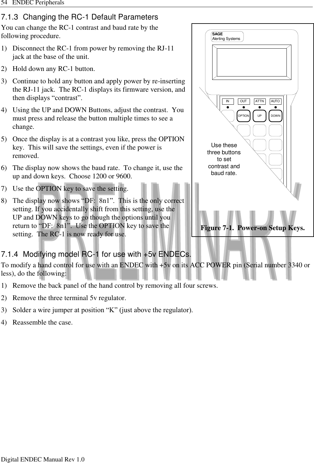 54   ENDEC Peripherals Digital ENDEC Manual Rev 1.0 7.1.3  Changing the RC-1 Default Parameters You can change the RC-1 contrast and baud rate by the following procedure. 1)  Disconnect the RC-1 from power by removing the RJ-11 jack at the base of the unit. 2)  Hold down any RC-1 button. 3)  Continue to hold any button and apply power by re-inserting the RJ-11 jack.  The RC-1 displays its firmware version, and then displays “contrast”. 4)  Using the UP and DOWN Buttons, adjust the contrast.  You must press and release the button multiple times to see a change. 5)  Once the display is at a contrast you like, press the OPTION key.  This will save the settings, even if the power is removed. 6)  The display now shows the baud rate.  To change it, use the up and down keys.  Choose 1200 or 9600. 7)  Use the OPTION key to save the setting. 8)  The display now shows “DF:  8n1”.  This is the only correct setting. If you accidentally shift from this setting, use the UP and DOWN keys to go though the options until you return to “DF:  8n1”.  Use the OPTION key to save the setting.  The RC-1 is now ready for use. 7.1.4  Modifying model RC-1 for use with +5v ENDECs. To modify a hand control for use with an ENDEC with +5v on its ACC POWER pin (Serial number 3340 or less), do the following: 1)  Remove the back panel of the hand control by removing all four screws. 2)  Remove the three terminal 5v regulator. 3)  Solder a wire jumper at position “K” (just above the regulator). 4)  Reassemble the case. OPTION UP DOWNIN OUT ATTN AUTOSAGEAlerting SystemsUse thesethree buttonsto setcontrast andbaud rate. Figure 7-1.  Power-on Setup Keys. 