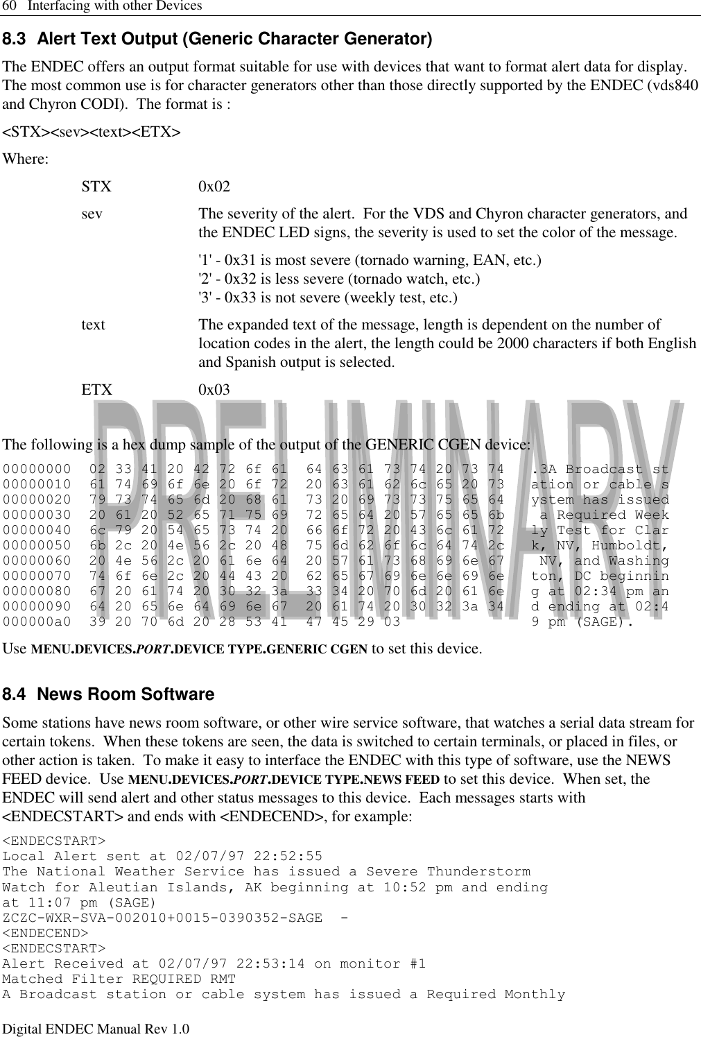 60   Interfacing with other Devices Digital ENDEC Manual Rev 1.0 8.3  Alert Text Output (Generic Character Generator) The ENDEC offers an output format suitable for use with devices that want to format alert data for display.  The most common use is for character generators other than those directly supported by the ENDEC (vds840 and Chyron CODI).  The format is : &lt;STX&gt;&lt;sev&gt;&lt;text&gt;&lt;ETX&gt; Where: STX 0x02 sev The severity of the alert.  For the VDS and Chyron character generators, and the ENDEC LED signs, the severity is used to set the color of the message. &apos;1&apos; - 0x31 is most severe (tornado warning, EAN, etc.) &apos;2&apos; - 0x32 is less severe (tornado watch, etc.) &apos;3&apos; - 0x33 is not severe (weekly test, etc.) text The expanded text of the message, length is dependent on the number of location codes in the alert, the length could be 2000 characters if both English and Spanish output is selected. ETX 0x03  The following is a hex dump sample of the output of the GENERIC CGEN device: 00000000  02 33 41 20 42 72 6f 61  64 63 61 73 74 20 73 74   .3A Broadcast st 00000010  61 74 69 6f 6e 20 6f 72  20 63 61 62 6c 65 20 73   ation or cable s 00000020  79 73 74 65 6d 20 68 61  73 20 69 73 73 75 65 64   ystem has issued 00000030  20 61 20 52 65 71 75 69  72 65 64 20 57 65 65 6b    a Required Week 00000040  6c 79 20 54 65 73 74 20  66 6f 72 20 43 6c 61 72   ly Test for Clar 00000050  6b 2c 20 4e 56 2c 20 48  75 6d 62 6f 6c 64 74 2c   k, NV, Humboldt, 00000060  20 4e 56 2c 20 61 6e 64  20 57 61 73 68 69 6e 67    NV, and Washing 00000070  74 6f 6e 2c 20 44 43 20  62 65 67 69 6e 6e 69 6e   ton, DC beginnin 00000080  67 20 61 74 20 30 32 3a  33 34 20 70 6d 20 61 6e   g at 02:34 pm an 00000090  64 20 65 6e 64 69 6e 67  20 61 74 20 30 32 3a 34   d ending at 02:4 000000a0  39 20 70 6d 20 28 53 41  47 45 29 03               9 pm (SAGE). Use MENU.DEVICES.PORT.DEVICE TYPE.GENERIC CGEN to set this device. 8.4  News Room Software Some stations have news room software, or other wire service software, that watches a serial data stream for certain tokens.  When these tokens are seen, the data is switched to certain terminals, or placed in files, or other action is taken.  To make it easy to interface the ENDEC with this type of software, use the NEWS FEED device.  Use MENU.DEVICES.PORT.DEVICE TYPE.NEWS FEED to set this device.  When set, the ENDEC will send alert and other status messages to this device.  Each messages starts with &lt;ENDECSTART&gt; and ends with &lt;ENDECEND&gt;, for example: &lt;ENDECSTART&gt; Local Alert sent at 02/07/97 22:52:55  The National Weather Service has issued a Severe Thunderstorm  Watch for Aleutian Islands, AK beginning at 10:52 pm and ending  at 11:07 pm (SAGE) ZCZC-WXR-SVA-002010+0015-0390352-SAGE  - &lt;ENDECEND&gt; &lt;ENDECSTART&gt; Alert Received at 02/07/97 22:53:14 on monitor #1 Matched Filter REQUIRED RMT A Broadcast station or cable system has issued a Required Monthly  