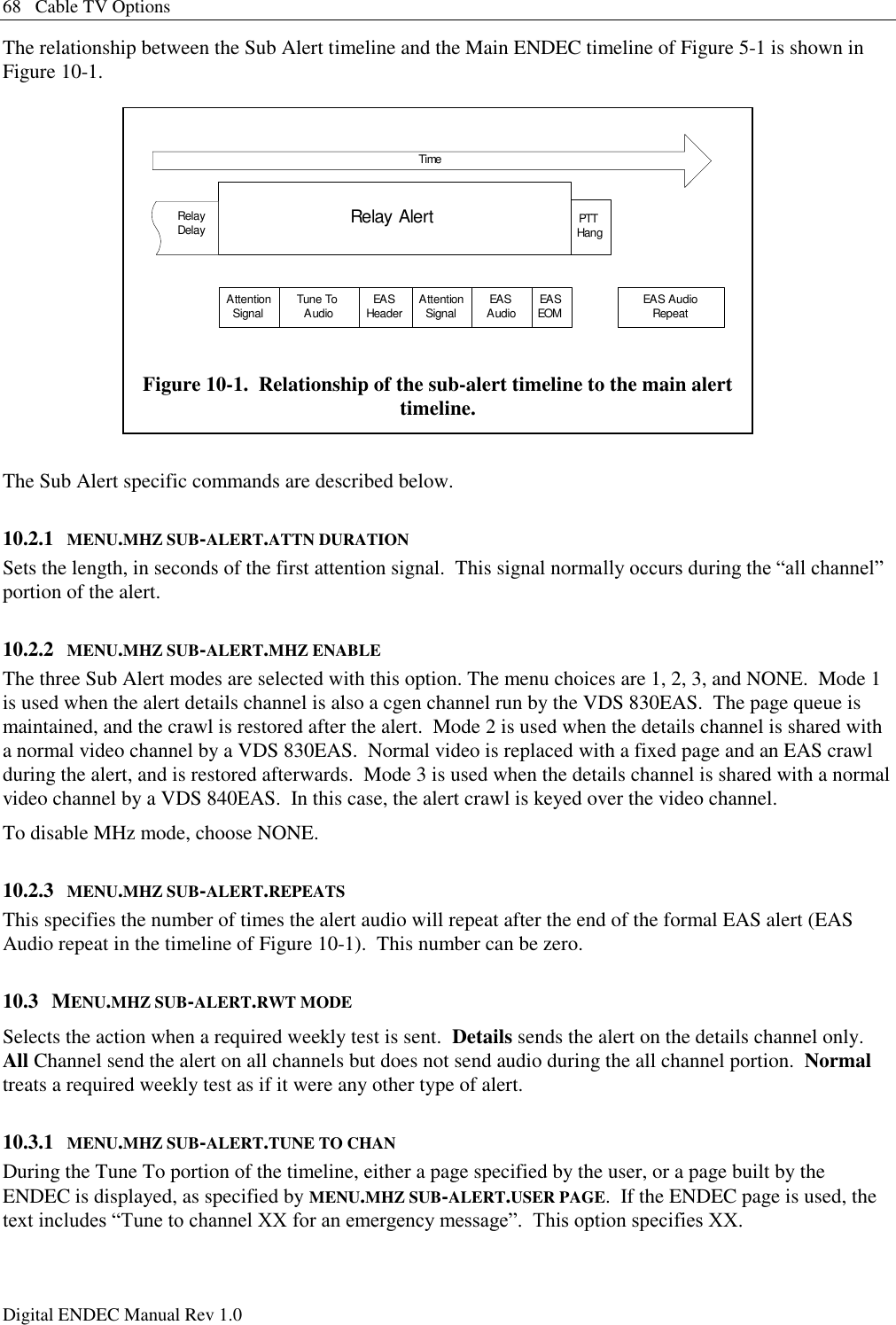 68   Cable TV Options Digital ENDEC Manual Rev 1.0 The relationship between the Sub Alert timeline and the Main ENDEC timeline of Figure 5-1 is shown in Figure 10-1.  The Sub Alert specific commands are described below. 10.2.1 MENU.MHZ SUB-ALERT.ATTN DURATION Sets the length, in seconds of the first attention signal.  This signal normally occurs during the “all channel” portion of the alert.  10.2.2 MENU.MHZ SUB-ALERT.MHZ ENABLE The three Sub Alert modes are selected with this option. The menu choices are 1, 2, 3, and NONE.  Mode 1 is used when the alert details channel is also a cgen channel run by the VDS 830EAS.  The page queue is maintained, and the crawl is restored after the alert.  Mode 2 is used when the details channel is shared with a normal video channel by a VDS 830EAS.  Normal video is replaced with a fixed page and an EAS crawl during the alert, and is restored afterwards.  Mode 3 is used when the details channel is shared with a normal video channel by a VDS 840EAS.  In this case, the alert crawl is keyed over the video channel. To disable MHz mode, choose NONE. 10.2.3 MENU.MHZ SUB-ALERT.REPEATS This specifies the number of times the alert audio will repeat after the end of the formal EAS alert (EAS Audio repeat in the timeline of Figure 10-1).  This number can be zero. 10.3 MENU.MHZ SUB-ALERT.RWT MODE Selects the action when a required weekly test is sent.  Details sends the alert on the details channel only.  All Channel send the alert on all channels but does not send audio during the all channel portion.  Normal treats a required weekly test as if it were any other type of alert. 10.3.1 MENU.MHZ SUB-ALERT.TUNE TO CHAN During the Tune To portion of the timeline, either a page specified by the user, or a page built by the ENDEC is displayed, as specified by MENU.MHZ SUB-ALERT.USER PAGE.  If the ENDEC page is used, the text includes “Tune to channel XX for an emergency message”.  This option specifies XX. Relay Alert PTTHangTimeTune ToAudio EASHeader AttentionSignalAttentionSignal EASAudio EASEOM EAS AudioRepeatRelayDelay Figure 10-1.  Relationship of the sub-alert timeline to the main alert timeline. 
