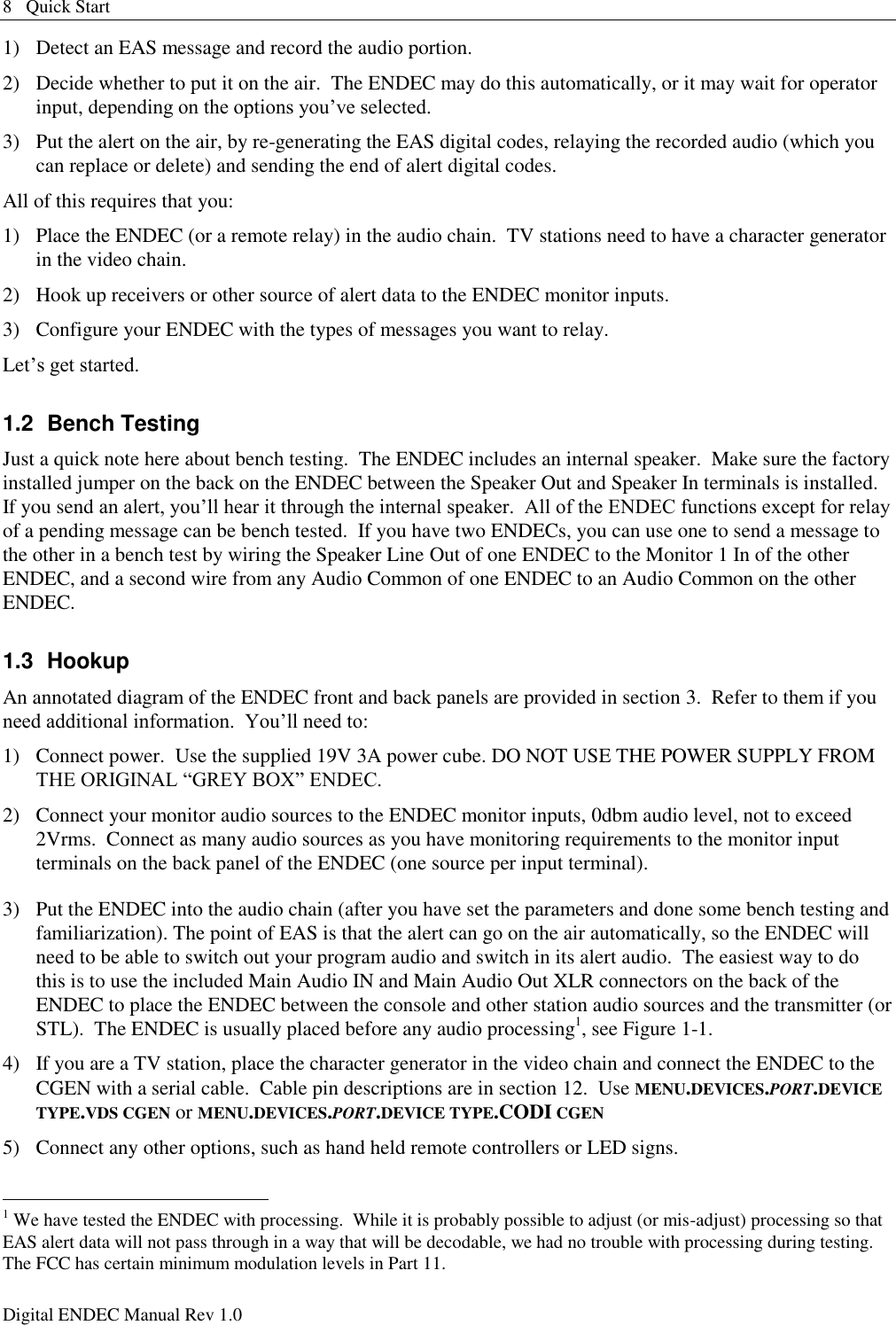 8   Quick Start Digital ENDEC Manual Rev 1.0 1)  Detect an EAS message and record the audio portion. 2)  Decide whether to put it on the air.  The ENDEC may do this automatically, or it may wait for operator input, depending on the options you‟ve selected. 3)  Put the alert on the air, by re-generating the EAS digital codes, relaying the recorded audio (which you can replace or delete) and sending the end of alert digital codes. All of this requires that you: 1)  Place the ENDEC (or a remote relay) in the audio chain.  TV stations need to have a character generator in the video chain. 2)  Hook up receivers or other source of alert data to the ENDEC monitor inputs. 3)  Configure your ENDEC with the types of messages you want to relay. Let‟s get started. 1.2  Bench Testing Just a quick note here about bench testing.  The ENDEC includes an internal speaker.  Make sure the factory installed jumper on the back on the ENDEC between the Speaker Out and Speaker In terminals is installed.  If you send an alert, you‟ll hear it through the internal speaker.  All of the ENDEC functions except for relay of a pending message can be bench tested.  If you have two ENDECs, you can use one to send a message to the other in a bench test by wiring the Speaker Line Out of one ENDEC to the Monitor 1 In of the other ENDEC, and a second wire from any Audio Common of one ENDEC to an Audio Common on the other ENDEC. 1.3  Hookup An annotated diagram of the ENDEC front and back panels are provided in section 3.  Refer to them if you need additional information.  You‟ll need to: 1)  Connect power.  Use the supplied 19V 3A power cube. DO NOT USE THE POWER SUPPLY FROM THE ORIGINAL “GREY BOX” ENDEC. 2)  Connect your monitor audio sources to the ENDEC monitor inputs, 0dbm audio level, not to exceed 2Vrms.  Connect as many audio sources as you have monitoring requirements to the monitor input terminals on the back panel of the ENDEC (one source per input terminal).   3)  Put the ENDEC into the audio chain (after you have set the parameters and done some bench testing and familiarization). The point of EAS is that the alert can go on the air automatically, so the ENDEC will need to be able to switch out your program audio and switch in its alert audio.  The easiest way to do this is to use the included Main Audio IN and Main Audio Out XLR connectors on the back of the ENDEC to place the ENDEC between the console and other station audio sources and the transmitter (or STL).  The ENDEC is usually placed before any audio processing1, see Figure 1-1. 4)  If you are a TV station, place the character generator in the video chain and connect the ENDEC to the CGEN with a serial cable.  Cable pin descriptions are in section 12.  Use MENU.DEVICES.PORT.DEVICE TYPE.VDS CGEN or MENU.DEVICES.PORT.DEVICE TYPE.CODI CGEN 5)  Connect any other options, such as hand held remote controllers or LED signs.                                                       1 We have tested the ENDEC with processing.  While it is probably possible to adjust (or mis-adjust) processing so that EAS alert data will not pass through in a way that will be decodable, we had no trouble with processing during testing.  The FCC has certain minimum modulation levels in Part 11. 